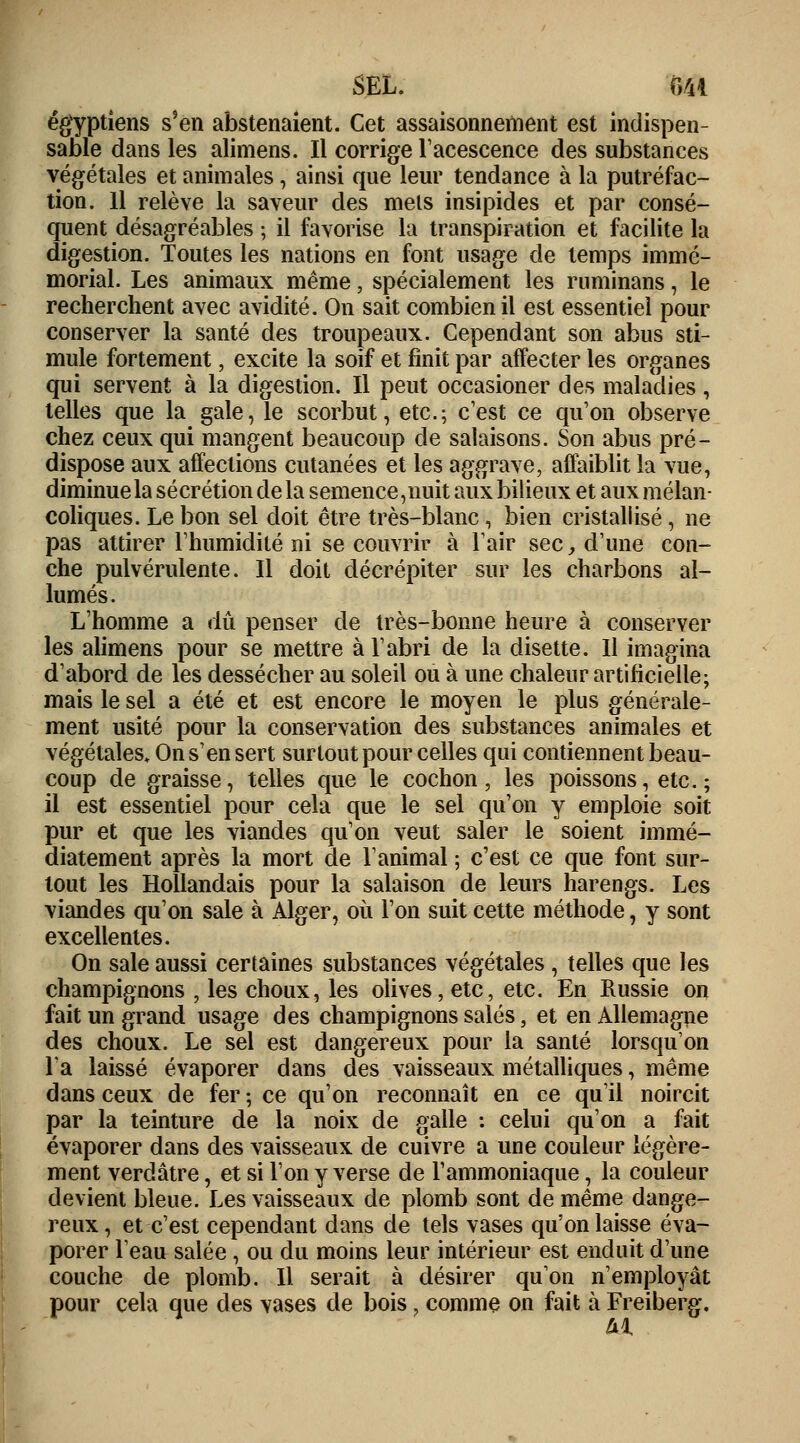SEL. Mi égyptiens s'en abstenaient. Cet assaisonnement est indispen- sable dans les alimens. Il corrige l'acescence des substances végétales et animales, ainsi que leur tendance à la putréfac- tion. Il relève la saveur des mets insipides et par consé- quent désagréables ; il favorise la transpiration et facilite la digestion. Toutes les nations en font usage de temps immé- morial. Les animaux même, spécialement les ruminans, le recherchent avec avidité. On sait combien il est essentiel pour conserver la santé des troupeaux. Cependant son abus sti- mule fortement, excite la soif et finit par affecter les organes qui servent à la digestion. Il peut occasioner des maladies, telles que la gale, le scorbut, etc.; c'est ce qu'on observe chez ceux qui mangent beaucoup de salaisons. Son abus pré- dispose aux affections cutanées et les aggrave, affaiblit la vue, diminue la sécrétion de la semence, nuit aux bilieux et aux mélan- coliques. Le bon sel doit être très-blanc, bien cristallisé, ne pas attirer l'humidité ni se couvrir à l'air sec,, d'une cou- che pulvérulente. Il doit décrépiter sur les charbons al- lumés. L'homme a dû penser de très-bonne heure à conserver les alimens pour se mettre à l'abri de la disette. Il imagina d'abord de les dessécher au soleil ou à une chaleur artificielle; mais le sel a été et est encore le moyen le plus générale- ment usité pour la conservation des substances animales et végétales. On s'en sert surtout pour celles qui contiennent beau- coup de graisse, telles que le cochon, les poissons, etc. ; il est essentiel pour cela que le sel qu'on y emploie soit pur et que les viandes qu'on veut saler le soient immé- diatement après la mort de l'animal ; c'est ce que font sur- tout les Hollandais pour la salaison de leurs harengs. Les viandes qu'on sale à Alger, où l'on suit cette méthode, y sont excellentes. On sale aussi certaines substances végétales , telles que les champignons , les choux, les olives, etc, etc. En Russie on fait un grand usage des champignons salés, et en Allemagne des choux. Le sel est dangereux pour la santé lorsqu'on l'a laissé évaporer dans des vaisseaux métalliques, même dans ceux de fer ; ce qu'on reconnaît en ce qu'il noircit par la teinture de la noix de galle : celui qu'on a fait évaporer dans des vaisseaux de cuivre a une couleur légère- ment verdâtre, et si Tony verse de l'ammoniaque, la couleur devient bleue. Les vaisseaux de plomb sont de même dange- reux, et c'est cependant dans de tels vases qu'on laisse éva- porer l'eau salée , ou du moins leur intérieur est enduit d'une couche de plomb. Il serait à désirer qu'on n'employât pour cela que des vases de bois f comme on fait à Freiberg. ai