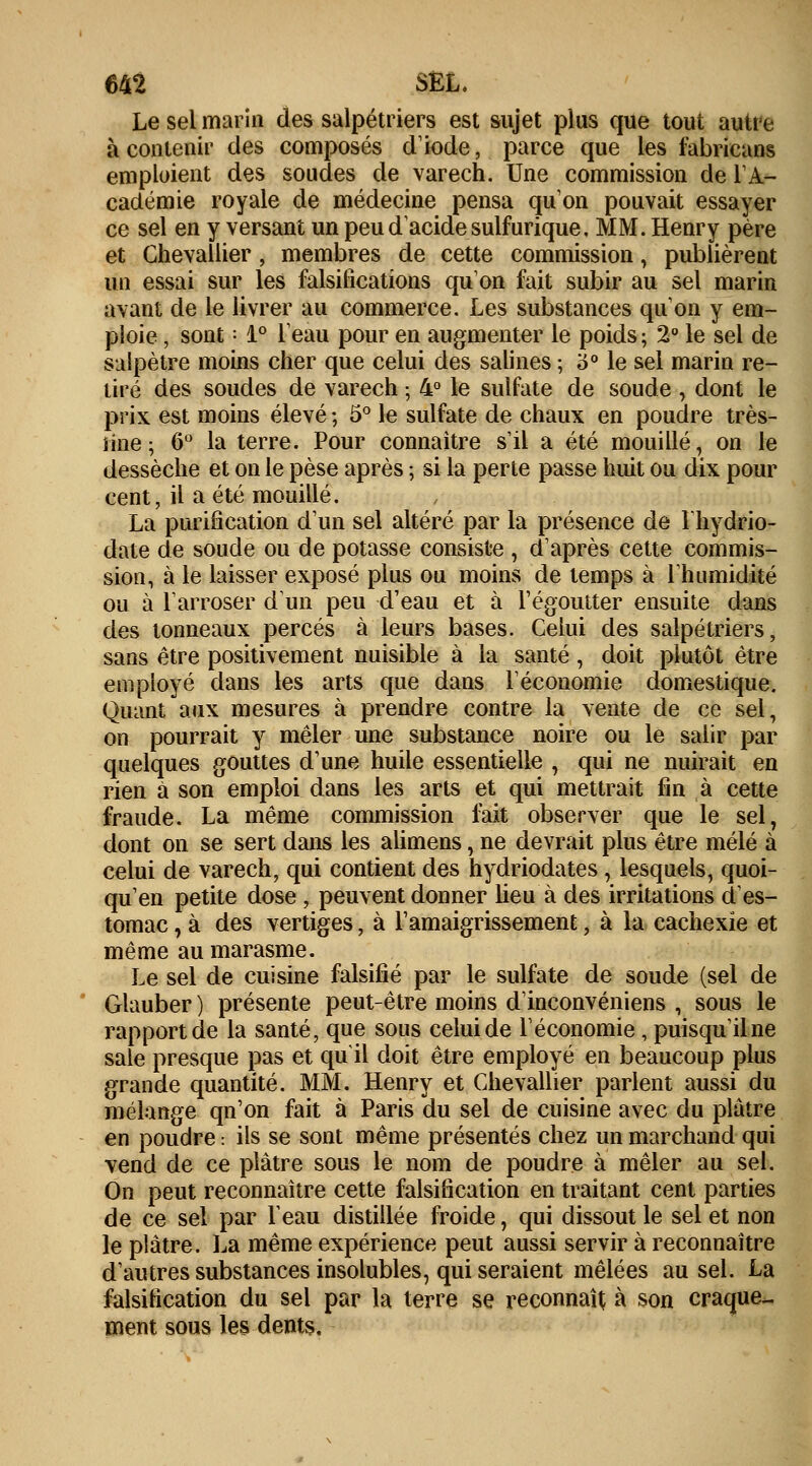 Le sel marin des salpétriers est sujet plus que tout autre à contenir des composés diode, parce que les fabricans emploient des soudes de varech. Une commission de l'A- cadémie royale de médecine pensa qu'on pouvait essayer ce sel en y versant un peu d'acide sulfurique, MM. Henry père et Chevallier , membres de cette commission, publièrent un essai sur les falsifications qu'on fait subir au sel marin avant de le livrer au commerce. Les substances qu'on y em- ploie , sont : 1° l'eau pour en augmenter le poids; 2° le sel de salpêtre moins cher que celui des salines ; o° le sel marin re- tiré des soudes de varech ; 4° le sulfate de soude , dont le prix est moins élevé ; 5° le sulfate de chaux en poudre très- iine; 6° la terre. Pour connaître s'il a été mouillé, on le dessèche et on le pèse après ; si la perte passe huit ou dix pour cent, il a été mouillé. La purification d'un sel altéré par la présence de lhydrio- date de soude ou de potasse consiste , d'après cette commis- sion, à le laisser exposé plus ou moins de temps à l'humidité ou à l'arroser d'un peu d'eau et à l'égoutter ensuite dans des tonneaux percés à leurs bases. Celui des salpétriers, sans être positivement nuisible à la santé , doit plutôt être employé dans les arts que dans l'économie domestique. Quant aux mesures à prendre contre la vente de ce sel, on pourrait y mêler une substance noire ou le salir par quelques gouttes d'une huile essentielle , qui ne nuirait en rien à son emploi dans les arts et qui mettrait fin à cette fraude. La même commission fait observer que le sel, dont on se sert dans les alimens, ne devrait plus être mêlé à celui de varech, qui contient des hydriodates, lesquels, quoi- qu'en petite dose, peuvent donner lieu à des irritations d'es- tomac , à des vertiges, à l'amaigrissement ; à la cachexie et même au marasme. Le sel de cuisine falsifié par le sulfate de soude (sel de Glauber ) présente peut-être moins d'inconvéniens , sous le rapport de la santé, que sous celui de l'économie , puisqu'il ne sale presque pas et qu il doit être employé en beaucoup plus grande quantité. MM. Henry et Chevallier parlent aussi du mélange qu'on fait à Paris du sel de cuisine avec du plâtre en poudre •. ils se sont même présentés chez un marchand qui vend de ce plâtre sous le nom de poudre à mêler au sel. On peut reconnaître cette falsification en traitant cent parties de ce sel par l'eau distillée froide, qui dissout le sel et non le plâtre. La même expérience peut aussi servir à reconnaître d'autres substances insolubles, qui seraient mêlées au sel. La falsification du sel par la terre se reconnaît à son craque- ment sous les dents.