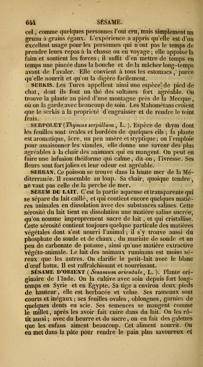 cel, comme quelques personnes l'ont cru, mais simplement un gruau à grains égaux. L'expérience a appris quelle est d'un excellent usage pour les personnes qui n'ont pas le temps de prendre leurs repas à la chasse ou en voyage ; elle appaise la faim et soutient les forces ; il suffit d'en mettre de temps en temps une pincée dans la bouche et de la mâcher long-temps avant de l'avaler. Elle convient à tous les estomacs, parce qu'elle nourrit et qu'on la digère facilement. SERKIS. Les Turcs appellent ainsi une espèce] de pied de chat, dont ils font un thé des sultanes fort agréable. On trouve la plante au pied d'une montagne près de la Mecque , où on la garde avec beaucoup de soin. Les Mahométans croient que le serkis a la propriété d'engraisser et de rendre le teint frais. SERPOLET [Thymus serpillum, L. ). Espèce de thym dont les feuilles sont ovales et bordées de quelques cils ; la plante est aromatique, acre, un peu amère etstyptique; on l'emploie pour assaisonner les viandes, elle donne une saveur des plus agréables à la chair des animaux qui en mangent. On peut en faire une infusion théiforme qui calme, dit -on, l'ivresse. Ses fleurs sont fort jolies et leur odeur est agréable. serran. Ce poisson se trouve dans la haute mer de la Mé- diterranée. Il ressemble au loup. Sa chair, quoique tendre , ne vaut pas celle de la perche de mer. Sérum du lait. C'est la partie aqueuse et transparente qui se sépare du lait caillé, et qui contient encore quelques matiè- res animales en dissolution avec des substances salines. Cette sérosité du lait tient en dissolution une matière saline sucrée, qu'on nomme improprement sucre de lait, et qui cristallise. Cette sérosité contient toujours quelque particule des matières végétales dont s'est nourri l'animal ; il s'y trouve aussi du phosphate de soude et de chaux, du muriate de soude et un peu de carbonate de potasse, ainsi qu'une matière extractive végéto-animale. Le lait des animaux ruminans est moins sé- reux que les autres. On clarifie le petit-lait avec le blanc d'œuf battu. Il est raffraîchissant et nourrissant. SÉSAME D'ORIENT (Sesamum orientale, L. ). Plante ori- ginaire de l'Inde. On la cultive avec soin depuis fort long- temps en Syrie et en Egypte. Sa tige a environ deux pieds de hauteur, elle est herbacée et velue. Ses rameaux sont courts et inégaux ; ses feuilles ovales, oblongues, garnies de quelques dents en scie. Ses semences se mangent comme le millet, après les avoir fait cuire dans du lait. On les rô- tit aussi ; avec du beurre et du sucre, on en fait des galettes que les enfans aiment beaucoup. Cet aliment nourrit. On en met dans la pâte pour rendre le pain plus savoureux et