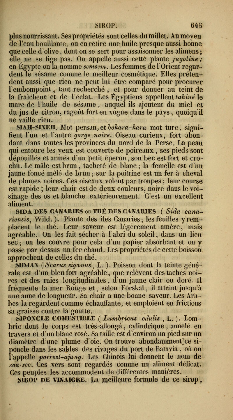 plus nourrissant. Ses propriétés sont celles du millet. Au moyen de l'eau bouillante, ou en retire une huile presque aussi bonne que celle d'olive, dont on se sert pour assaisonner les alimens ; elle ne se fige pas. On appelle aussi cette plante jugoline ; en Egypte on la nomme semsem. Les femmes de l'Orient regar- dent le sésame comme le meilleur cosmétique. Elles préten- dent aussi que rien ne peut lui être comparé pour procurer l'embompoint, tant recherché , et pour donner au teint de la fraîcheur et de l'éclat. Les Égyptiens appellent tahiné le marc de l'huile de sésame, auquel ils ajoutent du miel et du jus de citron, ragoût fort en vogue dans le pays, quoiqu'il ne vaille rien. SIAH-SINEH. Mot persan,etbokara-kara mot turc, signi- fient l'un et l'autre gorge noire. Oiseau curieux, fort abon- dant dans toutes les provinces du nord de la Perse. La peau qui entoure les yeux est couverte de poireaux, ses pieds sont dépouillés et armés d'un petit éperon, son bec est fort et cro- chu . Le mâle est brun \ tacheté de blanc ; la femelle est d'un jaune foncé mêlé de brun ; sur la poitrine est un fer à cheval de plumes noires. Ces oiseaux volent par troupes ; leur course est rapide ; leur chair est de deux couleurs, noire dans le voi- sinage des os et blanche extérieurement. C'est un excellent aliment. SIDA DES CANARIES ou THÉ DES CANARIES ( Sida cana- riensis, Wild.). Plante des îles Canaries; les feuilles y rem- placent le thé. Leur saveur est légèrement amère, mais agréable. On les fait sécher à l'abri du soleil, dans un lieu sec ; on les couvre pour cela d'un papier absorbant et on y passe par dessus un fer chaud. Les propriétés de cette boisson approchent de celles du thé. SIDJAN (Scarus siganus, L. ). Poisson dont la teinte géné- rale est d'un bleu fort agréable, que relèvent des taches noi- res et des raies longitudinales, d'un jaune clair ou doré. 11 fréquente la mer Rouge et, selon Forskal, il atteint jusqu'à une aune de longueur. Sa chair a une bonne saveur. Les Ara- bes la regardent comme échauffante, et emploient en frictions sa graisse contre la goutte. SIPONCLE COMESTIBLE ( Lumbricus edulis , L. ). Lom- bric dont le corps est très-allongé, cylindrique, annelé en travers et d'un blanc rosé. Sa taille est d'environ un pied sur un diamètre d'une plume doie. On trouve abondammentxe si- poncle dans les sables des rivages du port de Batavia , où on l'appelle porre&t-ajang. Les Chinois lui donnent le nom de soa-sec. Ces vers sont regardés comme un aliment délicat. Ces peuples les accommodent de différentes manières. sirop de vinaigre. La meilleure formule de ce sirop,