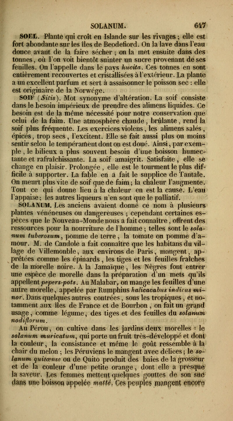 SOEL. Plante qui croît en Islande sur les rivages ; elle est fort abondante sur les îles de Beodefiord. On la lave dans l'eau douce avant de la faire sécher ; on la met ensuite dans des tonnes, où l'on voit bientôt suinter un sucre provenant de ses feuilles. On Tappelle dans le pays hucita. Ces tonnes en sont entièrement recouvertes et cristallisées à l'extérieur. La plante a un excellent parfum et sert à assaisonner le poisson sec : elle est originaire de la Norwége. SOIF (Sitis). Mot synonyme d'altération. La soif consiste dans le besoin impérieux de prendre des alimens liquides. Ce besoin est de la même nécessité pour notre conservation que celui de la faim. Une atmosphère chaude, brûlante , rend la soif plus fréquente. Les exercices violens, les alimens salés, épicés, trop secs, l'excitent. Elle se fait aussi plus ou moins sentir selon le tempérament dont on est doué. Ainsi, par exem- ple , le bilieux a plus souvent besoin d'une boisson humec- tante et rafraîchissante. La soif amaigrit. Satisfaite, elle se change en plaisir. Prolongée , elle est le tourment le plus dif- ficile à supporter. La fable en a fait le supplice de Tantale. On meurt plus vite de soif que de faim; la chaleur l'augmente. Tout ce qui donne lieu à la chaleur en est la cause. L'eau l'appaise ; les autres liqueurs n'en sont que le palliatif. SOLANUM. Les anciens avaient donné ce nom à plusieurs plantes vénéneuses ou dangereuses ; cependant certaines es- pèces que le Nouveau-Monde nous a fait connaître, offrent des ressources pour la nourriture de l'homme ; telles sont le sola- rium tuberosum, pomme de terre, la tomate ou pomme d'a- mour. M. de Candole a fait connaître que les habitans du vil- lage de Villemonble, aux environs de Paris, mangent, ap- prêtées comme les épinards , les tiges et les feuilles fraîches de la morelle noire. A la Jamaïque, les Nègres font entrer une espèce de morelle dans la préparation d'un mets qu'ils appellent pepers-pots. Au Malabar, on mange les feuilles d'une autre morelle, appelée par Rumphius halicacabusindicusmi~ nor. Dans quelques autres contrées, sous les tropiques, et no- tamment aux îles de France et de Bourbon , on fait un grand usage, comme légume, des tiges et des feuilles du solarium nodiflorum. Au Pérou, on cultive dans les jardins deux morelles : le solanum rnuricatum, qui porte un fruit très-développé et dont la couleur, la consistance et même le goût ressemble à la chair du melon ; les Péruviens le mangent avec délices ; le so- larium quiiœnse ou de Quito produit des baies de la grosseur et de la couleur d'une petite orange, dont elle a presque la saveur. Les femmes mettent quelques gouttes de son sué dans une boisson appelée mqUê/Ces peuples mangent encore