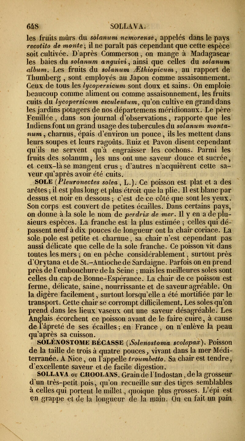 les fruits murs du solanum nemorense, appelés dans le pays recotito de monte ; il ne paraît pas cependant que cette espèce soit cultivée. D'après Commerson, on mange à Madagascar les baies du solanum anguivi, ainsi que celles du solanum album. Les fruits du solanum JEthiopicum, au rapport de Thumberg , sont employés au Japon comme assaisonnement. Ceux de tous les lycopersicum sont doux et sains. On emploie beaucoup comme aliment ou comme assaisonnement, les fruits cuits du lycopersicum esculentum, qu'on cultive en grand dans les jardins potagers de nos départemens méridionaux. Le père Feuille e , dans son journal d'observations, rapporte que les Indiens font un grand usage des tubercules du solanum monta- num, charnus, épais d'environ un pouce, ils les mettent dans leurs soupes et leurs ragoûts. Ruiz et Pavon disent cependant qu'ils ne servent qu'à engraisser les cochons. Parmi les fruits des solanum, les uns ont une saveur douce et sucrée, et ceux-là se mangent crus ; d'autres n'acquièrent cette sa- veur qu'après avoir été cuits. SOLE (Pleuronectes solea, L.). Ce poisson est plat et a des arêtes ; il est plus long et plus étroit que la plie. Il est blanc par dessus et noir en dessous ; c'est de ce côté que sont les yeux. Son corps est couvert de petites écailles. Dans certains pays, on donne à la sole le nom de perdrix de mer. Il y en a de plu- sieurs espèces. La franche est la plus estimée ; celles qui dé- passent neuf à dix pouces de longueur ont la chair coriace. La sole pôle est petite et charnue, sa chair n'est cependant pas aussi délicate que celle de la sole franche. Ce poisson vit dans toutes les mers ; on en pêche considérablement, surtout près d'Orytana et de St.-Antiochede Sardaigne. Parfois on en prend près de l'embouchure de la Seine ; mais les meilleures soles sont celles du cap de Bonne-Espérance. La chair de ce poisson est ferme, délicate, saine, nourrissante et de saveur agréable. On la digère facilement, surtout lorsqu'elle a été mortifiée par le transport. Cette chair se corrompt difficilement. Les soles qu'on prend dans les lieux vaseux ont une saveur désagréable. Les Anglais écorchent ce poisson avant de le faire cuire, à cause de l'âpreté de ses écailles ; en France , on n'enlève la peau qu'après sa cuisson. SOLÉNOSTOME BECASSE (Solenostoma scolapax). Poisson de la taille de trois à quatre pouces > vivant dans la mer Médi- terranée. A Nice, on l'appelle troumbetto. Sa chair est tendre, d'excellente saveur et de facile digestion. SOLLAVA ou CHOOLANS. Grain de llndostan, delà grosseur d'un très-petit pois, qu'on recueille sur des tiges semblables à celles qui portent le millet, quoique plus grosses. L'épi est en grappe et de la longueur de la main. On en fait un pain