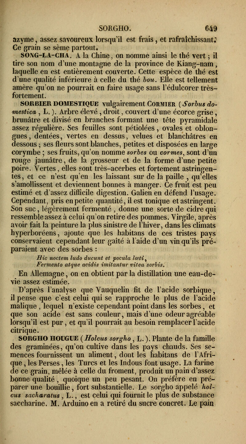 azyme, assez savoureux lorsqu'il est frais, et rafraîchissant: Ce grain se sème partout. SOj\G-la-cha. A la Chine, on nomme ainsi le thé vert ; il tire son nom d'une montagne de la province de Kiang-nam, laquelle en est entièrement couverte. Cette espèce de thé est d'une qualité inférieure à celle du thé bon. Elle est tellement amère qu'on ne pourrait en faire usage sans l'édulcorer très- fortement. sorbier domestique vulgairement Cormier ( Sorbus do- mestica , L. ). Arbre élevé , droit, couvert d'une écorce grise, brunâtre et divisé en branches formant une tête pyramidale assez régulière. Ses feuilles sont pétiolées, ovales et oblon- gues, dentées, vertes en dessus, velues et blanchâtres en dessous ; ses fleurs sont blanches, petites et disposées en large corymbe ; ses fruits, qu'on nomme sorbes ou cormes, sont d'un rouge jaunâtre, de la grosseur et de la forme d'une petite poire. Vertes, elles sont très-acerbes et fortement astringen- tes, et ce n'est qu'en les laissant sur de la paille , qu'elles s'amollissent et deviennent bonnes à manger. Ce fruit est peu estimé et d'assez difficile digestion. Galien en défend l'usage. Cependant, pris en petite quantité, il est tonique et astringent. Son suc, légèrement fermenté , donne une sorte de cidre qui ressemble assez à celui qu'on retire des pommes. Virgile, après avoir fait la peinture la plus sinistre de l'hiver, dans les climats hyperboréens, ajoute que les habitans de ces tristes pays conservaient cependant leur gaîté à l'aide d'un vin qu'ils pré- paraient avec des sorbes : Hic noctem ludo ducunt et pocula lœtit Fermento atque acidis imitantur vitea sorbis. En Allemagne, on en obtient par la distillation une eau-de- vie assez estimée. D'après l'analyse que Vauquelin fit de l'acide sorbique, il pense que c'est celui qui se rapproche le plus de l'acide malique, lequel n'existe cependant point dans les sorbes, et que son acide est sans couleur, mais d'une odeur agréable lorsqu'il est pur, et qu'il pourrait au besoin remplacer l'acide citrique. SORGHO HOUGUE (Holcus sorgho, L. ). Plante de la famille des graminées, qu'on cultive dans les pays chauds. Ses se- mences fournissent un aliment, dont les habitans de l'Afri- que , les Perses, les Turcs et les Indous font usage. La farine de ce grain, mêlée à celle du froment, produit un pain d'assez bonne qualité, quoique un peu pesant. On préfère en pré- parer une bouillie, fort substantielle. Le sorgho appelé hol- cus sacharatus , L., est celui qui fournit le plus de substance saccharine. M. Arduino en a retiré du sucre concret. Le pain