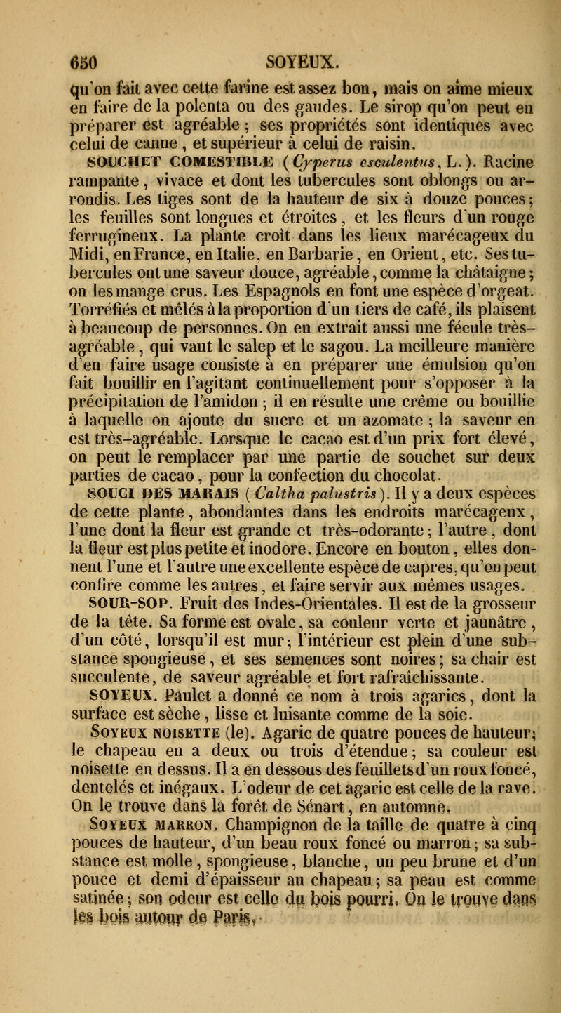 qu'on fait avec cette farine est assez bon, mais on aime mieux en faire de la polenta ou des gaudes. Le sirop qu'on peut en préparer est agréable ; ses propriétés sont identiques avec celui de canne , et supérieur à celui de raisin. SOUCHET COMESTIBLE (Cyperus csculentus.h.). Racine rampante , vivace et dont les tubercules sont oblongs ou ar- rondis. Les tiges sont de la hauteur de six à douze pouces; les feuilles sont longues et étroites, et les fleurs d'un rouge ferrugineux. La plante croit dans les lieux marécageux du Midi, en France, en Italie, en Barbarie, en Orient, etc. Ses tu- bercules ont une saveur douce, agréable, comme la châtaigne ; on les mange crus. Les Espagnols en font une espèce d'orgeat. Torréfiés et mêlés à la proportion d'un tiers de café, ils plaisent à beaucoup de personnes. On en extrait aussi une fécule très- agréable , qui vaut le salep et le sagou. La meilleure manière d'en faire usage consiste à en préparer une émulsion qu'on fait bouillir en l'agitant continuellement pour s'opposer à la précipitation de l'amidon ; il en résulte une crème ou bouillie à laquelle on ajoute du sucre et un azomate ; la saveur en est très-agréable. Lorsque le cacao est d'un prix fort élevé, on peut le remplacer par une partie de souchet sur deux parties de cacao, pour la confection du chocolat. souci des marais ( Caltha palustris). Il y a deux espèces de cette plante, abondantes dans les endroits marécageux, l'une dont la fleur est grande et très-odorante ; l'autre , dont la fleur est plus petite et inodore. Encore en bouton, elles don- nent l'une et l'autre une excellente espèce de câpres, qu'on peut confire comme les autres, et faire servir aux mêmes usages. SOUIi-SOP. Fruit des Indes-Orientales. Il est de la grosseur de la tête. Sa forme est ovale, sa couleur verte et jaunâtre , d'un côté, lorsqu'il est mur ; l'intérieur est plein dune sub- stance spongieuse, et ses semences sont noires ; sa chair est succulente, de saveur agréable et fort rafraîchissante. soyeux. Paulet a donné ce nom à trois agarics, dont la surface est sèche, lisse et luisante comme de la soie. Soyeux noisette (le). Agaric de quatre pouces de hauteur; le chapeau en a deux ou trois d'étendue; sa couleur est noisette en dessus. Il a en dessous des feuillets d'un roux foncé, dentelés et inégaux. L'odeur de cet agaric est celle de la rave. On le trouve dans la forêt de Sénart, en automne. Soyeux marron. Champignon de la taille de quatre à cinq pouces de hauteur, d'un beau roux foncé ou marron ; sa sub- stance est molle, spongieuse, blanche, un peu brune et d'un pouce et demi d'épaisseur au chapeau ; sa peau est comme satinée ; son odeur est celle du bois pourri. On le trouve dans }e§ jbois autour de Paris,