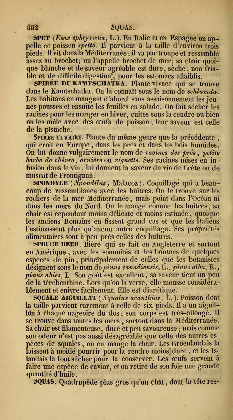 65*2 SQUAS. SPET (Esox sphryrœna, L.). En Italie et en Espagne on ap- pelle ce poisson spettô. Il parvient à la taille d'environ trois pieds. 11 vit dans la Méditerranée ; il va par troupe et ressemble assez au brochet; on l'appelle brochet de mer; sa chair quoi- que blanche et de saveur agréable est dure, sèche, non fria- ble et de difficile digestion;, pour les estomacs affaiblis. SPIRÉE dukamtschatka. Plante vivace qui se trouve dans le Kamtschatka. On la connaît sous le nom de schlumda. Les habitans en mangent d'abord sans assaisonnement les jeu- nes pousses et ensuite les feuilles en salade. On fait sécher les racines pour les manger en hiver, cuites sous la cendre ou bien on les mêle avec des oeufs de poisson ; leur saveur est celle de la pistache. Spirée ulmaire. Plante du même genre que la précédente , qui croît en Europe, dans les prés et dans les bois humides. On lui donne vulgairement le nom de racines des près, petite barbe de chèvre, ornière ou vignette. Ses racines mises en in- fusion dans le vin, lui donnent la saveur du vin de Crète ou de muscat de Frontignan. SPONDYLE [Spondilus, Malacoz). Coquillage qui a beau- coup de ressemblance avec les huîtres. On le trouve sur les rochers de la mer Méditerranée, mais point dans l'Océan ni dans les mers du Nord. On le mange comme les huîtres; sa chair est cependant moins délicate et moins estimée, quoique les anciens Romains en fissent grand cas et que les Italiens l'estimassent plus qu'aucun autre coquillage. Ses propriétés alimentaires sont à peu près celles des huîtres. SPRUCE BEER. Bière qui se fait en Angleterre et surtout en Amérique , avec les sommités et les boutons de quelques espèces de pin, principalement de celles que les botanistes désignent SOUS le nom depinus canadiensis, L., pinus alba^ K., pinus abies, L. Son goût est excellent, sa saveur tient un peu de la térébenthine. Lors qu'on la verse, elle mousse considéra- blement et enivre facilement. Elle est diurétique. SQUALE AIGUILLAT (Squalus acanthias, L.). Poisson dont la taille parvient rarement à celle de six pieds. Il a un aiguil- lon à chaque nageoire du dos ; son corps est très-allongé. Il se trouve dans toutes les mers r surtout dans la Méditerranée. Sa chair est filamenteuse, dure et peu savoureuse ; mais comme son odeur n'est pas aussi désagréable que celle des autres es- pèces de squales, on en mange la chair. Les Groënlandais la laissent à moitié pourrir pour la rendre moins] dure , et les Is- landais la font sécher pour la conserver. Les œufs servent à faire une espèce de caviar, et on retire de son foie une grande quantité d'huile. SQUAS. Quadrupède plus gros qu'un chat, dont la têteres-