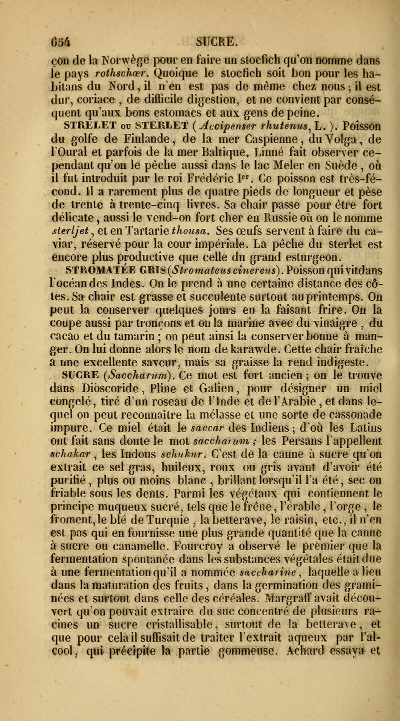 çon de la Norwège pour en faire un stocfich qu'on nomme dans le pays rothschœr. Quoique le stocfich soit bon pour les ha- bitans du Nord, il n'en est pas de même chez nous ; il est dur, coriace , de difficile digestion, et ne convient par consé- quent qu'aux bons estomacs et aux gens de peine. STRELET ou STERLET (Accipenser rhutenus, L. ). Poisson du golfe de Finlande, de la mer Caspienne, du Volga, de l'Oural et parfois de la mer Baltique» Linné fait observer ce- pendant qu'on le pêche aussi dans le lac Mêler en Suède , où il fut introduit par le roi Frédéric Ier. Ce poisson est très-fé- cond. Il a rarement plus de quatre pieds de longueur et pèse de trente à trente-cinq livres. Sa chair passe pour être fort délicate, aussi le vend-on fort cher en Russie où on le nomme sterljet, et en Tartarie thousa. Ses œufs servent à faire du ca- viar/réservé pour la cour impériale. La pêche du sterlet est encore plus productive que celle du grand esturgeon. STROMATÉE GRIS (Strornai'eus cinereus). PoissonquivitdaiîS l'océan des Indes. On le prend à une certaine distance des cô- tes. Sa chair est grasse et succulente surtout au printemps. On peut la conserver quelques jours en la faisant frire. On la coupe aussi par tronçons et on la marine avec du vinaigre ; du cacao et du tamarin ; on peut ainsi la conserver bonne à man- ger. On lui donne alors le nom de karawde. Cette chair fraîche a une excellente saveur, mais sa graisse la rend indigeste. sucre (Saccharum). Ce mot est fort ancien ; on le trouve dans Dioscoride, Pline et Galien, pour désigner un miel congelé, tiré d'un roseau de l'Inde et de l'Arabie , et dans le- quel on peut reconnaître la mélasse et une sorte de cassonade impure. Ce miel était le saccar des Indiens : d'où les Latins ont fait sans doute le mot saccharum ; les Persans l'appellent schakar, les Indous schukur. C'est de la canne à sucre qu'on extrait ce sel gras, huileux, roux ou gris avant d'avoir été purifié, plus ou moins blanc , brillant lorsqu'il l'a été, sec ou friable sous les dents. Parmi les végétaux qui contiennent le principe muqueux sucré, tels que le frêne, l'érable, l'orge , le froment, le blé de Turquie , la betterave, le raisin, etc., il n'en est pas qui en fournisse une plus grande quantité que la canne à sucre ou canamelle. Fourcroy a observé le premier que la fermentation spontanée dans les substances végétales était due à une fermentation qu'il a nommée saccharine, laquelle a lieu dans la maturation des fruits, dans la germination des grami- nées et surtout dans celle des céréales. MargrafF avait décou- vert qu'on pouvait extraire du suc concentré de plusieurs ra- cines un sucre crisiallisable, surtout de la betterave, et que pour cela il suffisait de traiter l'extrait aqueux par l'al- cool, qui précipite la partie gommeuse. Aebard essaya et