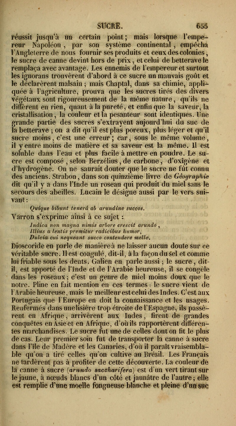réussit jusqu'à un certain point; mais lorsque l'empe- reur Napoléon , par son système continental, empêcha l'Angleterre de nous fournir ses produits et ceux des colonies, le sucre de canne devint hors de prix, et celui de betterave le remplaça avec avantage. Les ennemis de l'empereur et surtout les ignorans trouvèrent d'abord à ce sucre un mauvais goût et le déclarèrent malsain ; mais Chaptal, dans sa chimie, appli- quée à l'agriculture, prouva que les sucres tirés des divers végétaux sont rigoureusement de la même nature, qu'ils ne diffèrent en rien, quant à la pureté, et enfin que la saveur, la cristallisation, la couleur et la pesanteur sont identiques. Une grande partie des sucres s'extrayent aujourd'hui du suc de la betterave ; on a dit qu'il est plus poreux, plus léger et qu'il sucre moins, c'est une erreur ; car, sous le même volume, il y entre moins de matière et sa saveur est la même. Il est soluble dans l'eau et plus facile à mettre en poudre. Le su- cre est composé , selon Berzélius, de carbone, d'oxigène et d'hydrogène. On ne saurait douter que le sucre ne fût connu des anciens. Strabon, dans son quinzième livre de Géographie dit qu'il y a dans l'Inde un rosean qui produit du miel sans le secours des abeilles. Lucain le désigne aussi par le vers sui- vant : Quique bibunt tenerâ ab arundine succos. Varron s'exprime ainsi à ce sujet : lndica non magna nimis arbore crescit arundo , lllius a lentis premitur radicibus hu?nor, Dulcia cid nequeant succo contendere melle. Dioscoride en parle de manière à ne laisser aucun doute sur ce véritable sucre. Il est coagulé, dit-il, à la façon du Sel et comme lui friable sous les dents, Galien en parle aussi ; le sucre, dit- il, est apporté de l'Inde et de l'Arabie heureuse, il se congèle dans les roseaux ; c'est un genre de miel moins doux que le notre. Pline en fait mention en ces termes : le sucre vient de l'Arabie heureuse, mais le meilleur est celui des Indes. C'est aux Portugais que l'Europe en doit la connaissance et les usages. Renfermés dans unelisière trop étroite de l'Espagne, ils passè- rent en Afrique, arrivèrent aux Indes, firent de grandes conquêtes en Asie et en Afrique, d'où ils rapportèrent différen- tes marchandises. Le sucre fut une de celles dont on fit le plus de cas. Leur premier soin fut de transporter la canne à sucre dans l'île de Madère et les Canaries, d'où il paraît vraisembla- ble qu'on a tiré celles qu'on cultive au Brésil. Les Français ne tardèrent pas à profiter de cette découverte. La couleur de la canne à sucre [anmdo saccharifera) est d'un vert tirant sur le jaune, à nœuds blancs d'un côté et jaunâtre de l'autre ; elle est remplie d'une moelle fongueuse blanche et pleine d'un sue