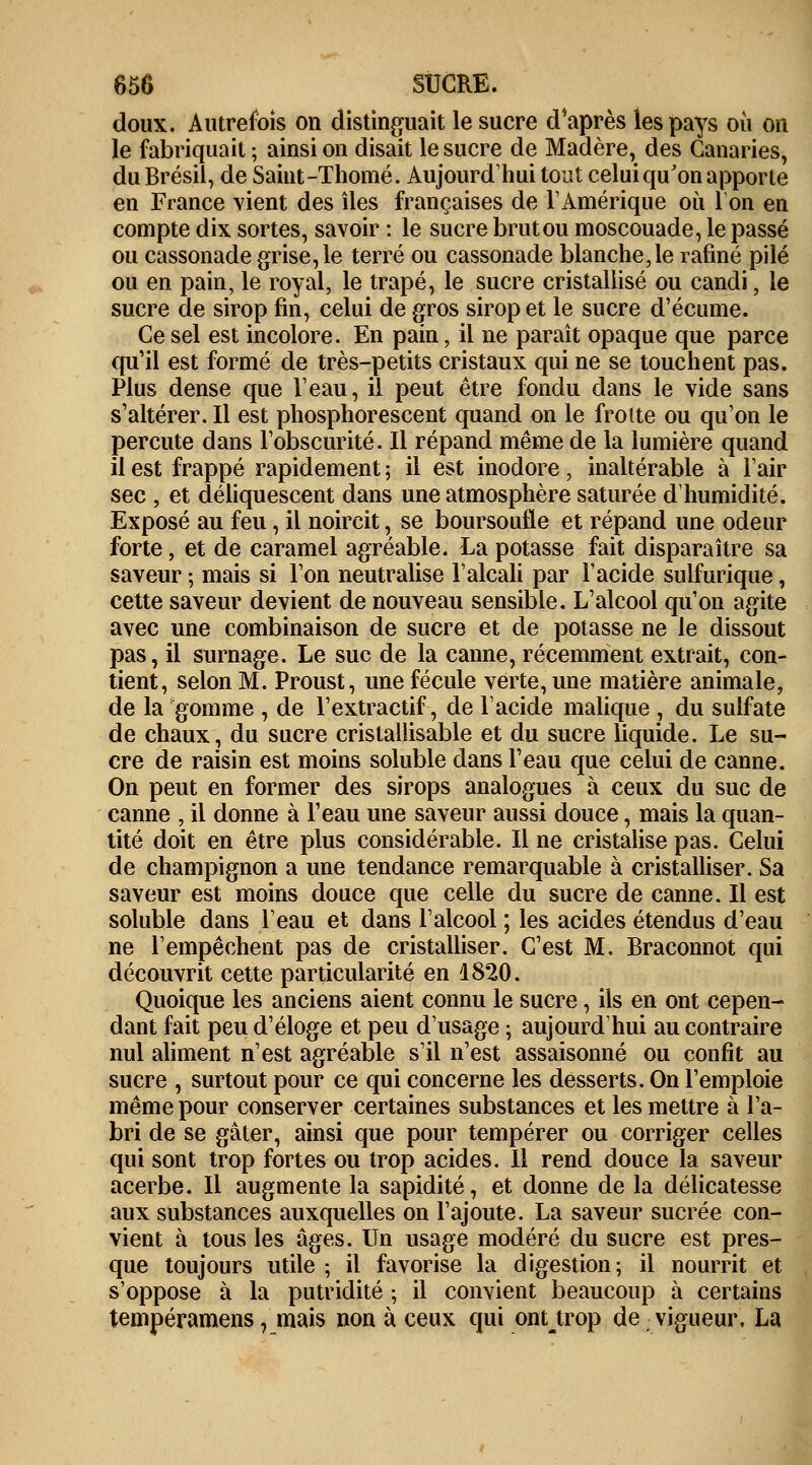 doux. Autrefois on distinguait le sucre d'après les pays où on le fabriquait ; ainsi on disait le sucre de Madère, des Canaries, du Brésil, de Saint-Thomé. Aujourd'hui tout celui qu'on apporte en France vient des îles françaises de l'Amérique où Ion en compte dix sortes, savoir : le sucre brut ou moscouade, le passé ou cassonade grise, le terré ou cassonade blanche,le rafiné pilé ou en pain, le royal, le trapé, le sucre cristallisé ou candi, le sucre de sirop fin, celui de gros sirop et le sucre d'écume. Ce sel est incolore. En pain, il ne paraît opaque que parce qu'il est formé de très-petits cristaux qui ne se touchent pas. Plus dense que Veau, il peut être fondu dans le vide sans s'altérer. Il est phosphorescent quand on le frotte ou qu'on le percute dans l'obscurité. Il répand même de la lumière quand il est frappé rapidement ; il est inodore, inaltérable à l'air sec , et déliquescent dans une atmosphère saturée d'humidité. Exposé au feu, il noircit, se boursoufle et répand une odeur forte, et de caramel agréable. La potasse fait disparaître sa saveur ; mais si l'on neutralise l'alcali par l'acide sulfurique, cette saveur devient de nouveau sensible. L'alcool qu'on agite avec une combinaison de sucre et de potasse ne le dissout pas, il surnage. Le suc de la canne, récemment extrait, con- tient, selon M. Proust, une fécule verte, une matière animale, de la gomme , de l'extractif, de l'acide malique , du sulfate de chaux, du sucre cristallisable et du sucre liquide. Le su- cre de raisin est moins soluble dans l'eau que celui de canne. On peut en former des sirops analogues à ceux du suc de canne , il donne à l'eau une saveur aussi douce, mais la quan- tité doit en être plus considérable. Il ne cristalise pas. Celui de champignon a une tendance remarquable à cristalliser. Sa saveur est moins douce que celle du sucre de canne. Il est soluble dans l'eau et dans l'alcool ; les acides étendus d'eau ne l'empêchent pas de cristalliser. C'est M, Braconnot qui découvrit cette particularité en 1820. Quoique les anciens aient connu le sucre, ils en ont cepen- dant fait peu d'éloge et peu d'usage ; aujourd'hui au contraire nul aliment n'est agréable s'il n'est assaisonné ou confit au sucre , surtout pour ce qui concerne les desserts. On l'emploie même pour conserver certaines substances et les mettre à l'a- bri de se gâter, ainsi que pour tempérer ou corriger celles qui sont trop fortes ou trop acides. Il rend douce la saveur acerbe. Il augmente la sapidité, et donne de la délicatesse aux substances auxquelles on l'ajoute. La saveur sucrée con- vient à tous les âges. Un usage modéré du sucre est pres- que toujours utile ; il favorise la digestion; il nourrit et s'oppose à la putridité -, il convient beaucoup à certains tempéramens, mais non à ceux qui onttrop de vigueur, La