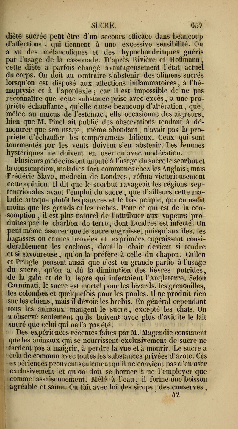 diètô sucrée peut être d'un secours efficace dans beancoup d'affections , qui tiennent à une excessive sensibilité. On a vu des mélancoliques et des hypochondriaques guéris par lusage de la cassonade. D'après Rivière et Hoffmann, cette diète a parfois changé avantageusement l'état actuel du corps. On doit au contraire s'abstenir des alimens sucrés lorsqu'on est disposé aux affections inflammatoires, à l'hé- moptysie et à l'apoplexie ; car il est impossible de ne pas reconnaître que cette substance prise avec excès, a une pro- priété échauffante, qu'elle cause beaucoup d'altération, que, mêlée au mucus de l'estomac, elle occasionne des aigreurs, bien que M. Pinel ait publié des observations tendant à dé- montrer que son usage, même abondant, n'avait pas la pro- priété d'échauffer les tempéramens bilieux. Ceux qui sont tourmentés par les vents doivent s'en abstenir. Les femmes hystériques ne doivent en user qu'avec modération. Plusieurs médecins ont imputé à l'usage du sucre le scorbut et la consomption, maladies fort communes chez les Anglais ; mais Frédéric Slave, médecin de Londres, réfuta victorieusement cette opinion. Il dit que le scorbut ravageait les régions sep- tentrionales avant l'emploi du sucre, que d'ailleurs cette ma- ladie attaque plutôt les pauvres et le bas peuple, qui en usent moins que les grands et les riches. Pour ce qui est de la con- somption , il est plus naturel de l'attribuer aux vapeurs pro- duites par le charbon de terre, dont Londres est infecté. On peut même assurer que le sucre engraisse, puisqu'aux îles, les bagasses ou cannes broyées et exprimées engraissent consi- dérablement les cochons, dont la chair devient si tendre et si savoureuse, qu'on la préfère à celle du chapon. Gullen et Pringle pensent aussi que c'est en grande partie à l'usage du sucre, qu'on a dû la diminution des fièvres putrides, de la gale et de la lèpre qui infectaient l'Angleterre. Selon Carminati, le sucre est mortel pour les lézards, les grenouilles, les colombes et quelquefois pour les poules. Il ne produit rien sur les chiens, mais il dévoie les brebis. En général cependant tous les animaux mangent le sucre, excepté les chats. On a observé seulement qu'ils boivent avec plus d'avidité le lait sucré que celui qui ne l'a pas été. Des expériences récentes faites par M. Magendie constatent que les animaux qui se nourrissent exclusivement de sucre ne tardent pas à maigrir, à perdre la vue et à mourir. Le sucre a cela de commun avec toutes les substances privées d'azote. Ces expériences prouvent seulement qu'il ne convient pas d'en user exclusivement et qu'on doit se borner à ne l'employer que comme assaisonnement. Mêlé à l'eau, il forme une boisson agréable et saine. On fait avec lui des sirops , des conserves , 42