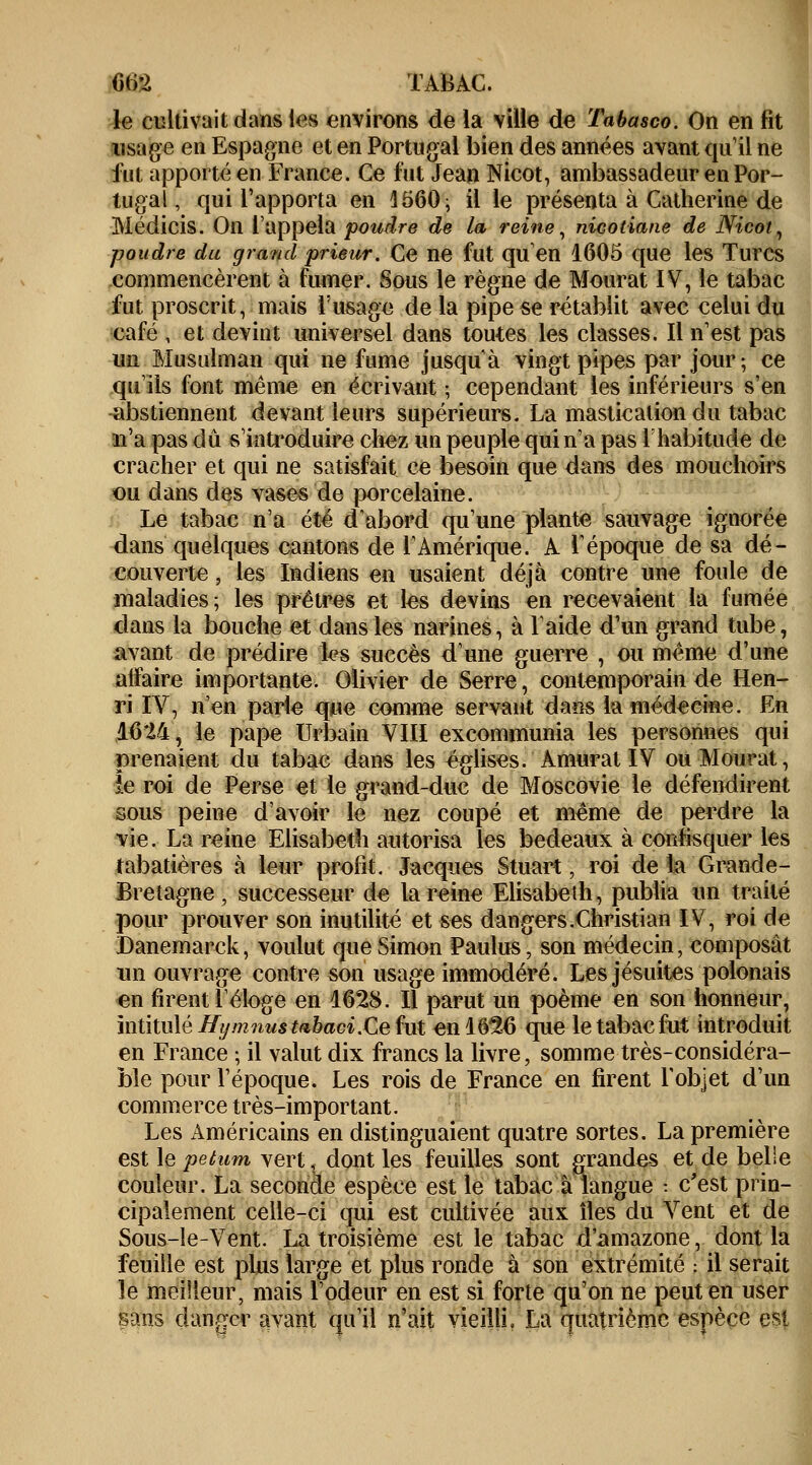 6t>*2 TABAC. le cultivait dans les environs de la ville de Tabasco. On en fit usage en Espagne et en Portugal bien des années avant qu'il ne fut apporté en France. Ce l'ut Jean Nicot, ambassadeur en Por- tugal, qui l'apporta en 4560; il le présenta à Catherine de Médicis. On l'appela poudre de la reine, nÎGOtiane de Nicot, poudre du grand prieur. Ce ne fut qu'en 1605 que les Turcs commencèrent à fumer. Sous le règne de Mourat IV, le tabac fut proscrit, mais l'usage de la pipe se rétablit avec celui du café , et devint universel dans toutes les classes. Il n'est pas un Musulman qui ne fume jusqu'à vingt pipes par jour; ce qu'ils font même en écrivant ; cependant les inférieurs s'en abstiennent devant leurs supérieurs. La mastication du tabac n'a pas du s'introduire chez un peuple qui n'a pas l'habitude de cracher et qui ne satisfait ce besoin que dans des mouchoirs ou dans des vases de porcelaine. Le tabac n'a été d'abord qu'une plante sauvage ignorée dans quelques cantons de l'Amérique. A l'époque de sa dé- couverte , les Indiens en usaient déjà contre une foule de maladies; les prêtres et les devins en recevaient la fumée dans la bouche et dans les narines, à laide d'un grand tube, avant de prédire h?s succès d'une guerre , ou même d'une affaire importante. Olivier de Serre, contemporain de Hen- ri IV, n'en parle que comme servant dans la médecine. En 16M, le pape Urbain VIII excommunia les personnes qui prenaient du tabac dans les églises. Amurat IV ou Mourat, ie roi de Perse et le grand-duc de Moscovie le défendirent sous peine d'avoir le nez coupé et même de perdre la vie. La reine Elisabeth autorisa les bedeaux à confisquer les tabatières à leur profit. Jacques Stuart, roi de la Grande- Bretagne, successeur de la reine Elisabeth, publia un traité pour prouver son inutilité et ses dangers .Christian IV, roi de JDanemarck, voulut que Simon Paulus, son médecin, composât un ouvrage contre son usage immodéré. Les jésuites polonais en firent l'éloge en 1628. Il parut un poème en son honneur, intitulé Hy mnustabaci.Ce fut en 16^6 que le tabac fut introduit en France ; il valut dix francs la livre, somme très-considéra- ble pour l'époque. Les rois de France en firent l'objet d'un commerce très-important. Les Américains en distinguaient quatre sortes. La première est le petum vert,..dont les feuilles sont grandes et de belle couleur. La seconde espèce est le tabac à langue : c'est prin- cipalement celle-ci qui est cultivée aux îles du Vent et de Sous-le-Vent. La troisième est le tabac d'amazone, dont la feuille est plus large et plus ronde à son extrémité : il serait le meilleur, mais l'odeur en est si forte qu'on ne peut en user sans danger avant qu'il n'ait vieilli. La quatrième espèce est