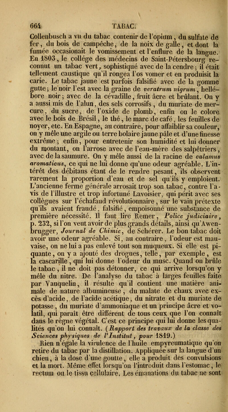Collenbusch a vu du tabac contenir de l'opium, du sulfate de fer, du bois de campêche, de la noix de galle, et dont la fumée occasionait le vomissement et l'enflure de la langue. En 1803, le collège des médecins de Saint-Pétersbourg re- connut un tabac vert, sophistiqué avec de la cendre; il était tellement caustique qu'il rongea l'os vomer et en produisit la carie. Le tabac jaune est parfois falsifié avec de la gomme gutte ; le noir l'est avec la graine de veratrum nigrum, hellé- bore noir; avec de la cévadille, fruit acre et brûlant. On y a aussi mis de l'alun, des sels corrosifs , du muriate de mer- cure, du sucre, de l'oxide de plomb, enfin on le colore avec le bois de Brésil, le thé, le marc de café, les feuilles de noyer, etc. En Espagne, au contraire, pour affaiblir sa couleur, on y mêle une argile ou terre bolaire jaune pâle et d'une finesse extrême ; enfin, pour entretenir son humidité et lui donner du montant, on l'arrose avec de l'eau-mère des salpêtriers, avec de la saumure. On y mêle aussi de la racine de calamus aromaticus, ce qui ne lui donne qu'une odeur agréable. L'in- térêt des débitans étant de le rendre pesant, ils observent rarement la proportion d'eau et de sel qu'ils y emploient. L'ancienne ferme générale arrosait trop son tabac, contre l'a- vis de l'illustre et trop infortuné Lavoisier, qui périt avec ses collègues sur l'échafaud révolutionnaire, sur le vain prétexte qu'ils avaient fraudé, falsifié, empoisonné une substance de première nécessité. Il faut lire Remer, Police judiciaire, p. 232, si l'on veut avoir de plus grands détails, ainsi qu'Awen- brugger, Journal de Chimie, de Schérer. Le bon tabac doit avoir une odeur agréable. Si, au contraire, l'odeur est mau- vaise, on ne lui a pas enlevé tout sonmuqueux. Si elle est pi- quante , on y a ajouté des drogues, telle, par exemple, est la cascarille , qui lui donne l'odeur du musc. Quand on brûle le tabac , il ne doit pas détonner, ce qui arrive lorsqu'on y mêle du nitre. De l'analyse du tabac à larges feuilles faite par Vauquelin, il résulte qu'il contient une matière ani- male de nature albumineuse , du malate de chaux avec ex- cès d'acide, de l'acide acétique, du nitrate et du muriate de potasse, du muriate d'ammoniaque et un principe acre et vo- latil, qui paraît être différent de tous ceux que l'on connaît dans le règne végétal. C'est ce principe qui lui donne les qua- lités qu'on lui connaît. (Rapport des travaux de la classe des Sciences physiques de l'Institut, pour 1819.) Rien n'égale la virulence de l'huile empyreumatique qu'on retire du tabac par la distillation. Appliquée sur la langue d'un chien, à la dose d'une goutte, elle a produit des convulsions et la mort. Même effet lorsqu'on l'introduit dans l'estomac, le rectum ou le tissu cellulaire. Les émanations du tabac ne sont