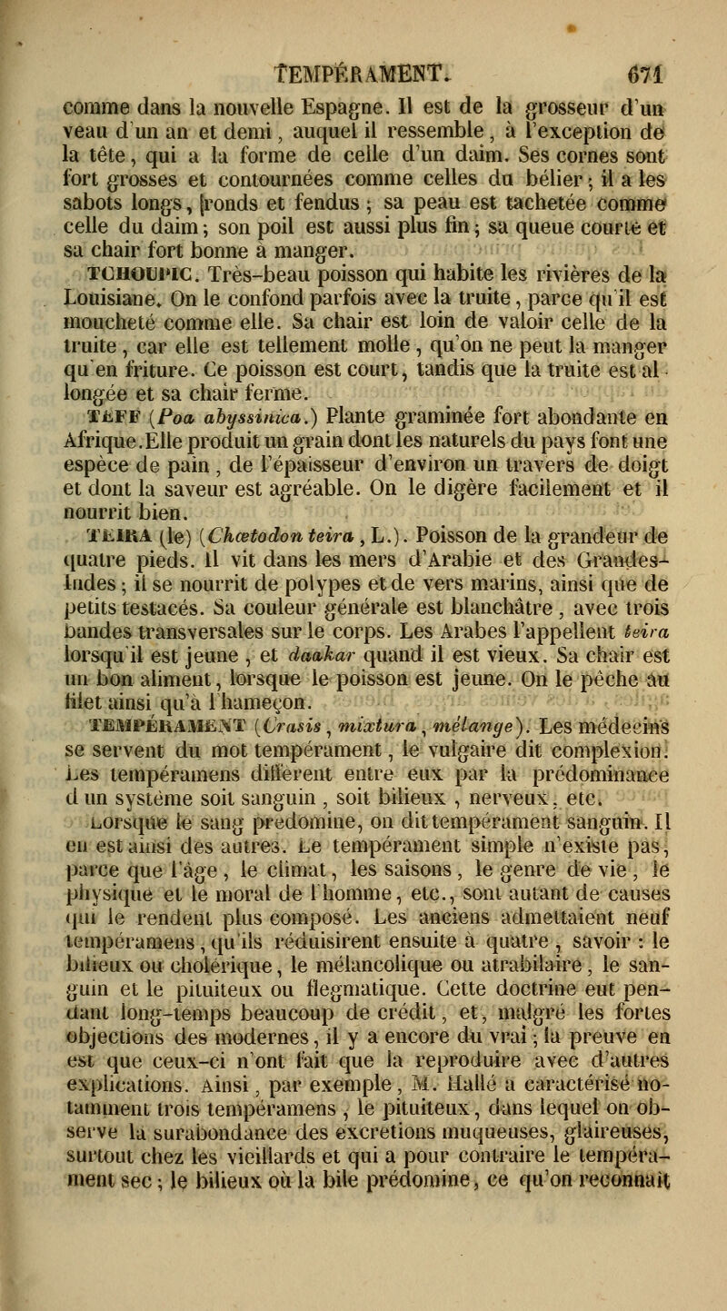 comme dans la nouvelle Espagne. Il est de la grosseur d'un veau d'un an et demi, auquel il ressemble, à l'exception de la tête j qui a la forme de celle d'un daim. Ses cornes sont fort grosses et contournées comme celles du bélier ; il a les sabots longs, [ronds et fendus ; sa peau est tachetée comme celle du daim ; son poil est aussi plus fin ; sa queue courte et sa chair fort bonne à manger. tchoupic . Très-beau poisson qui habite les rivières de la Louisiane. On le confond parfois avec la truite, parce qu il est moucheté comme elle. Sa chair est loin de valoir celle de la truite , car elle est tellement molle , qu'on ne peut la manger qu'en friture. Ce poisson est court, tandis que la truite est al longée et sa chair ferme. teff (Pon ahyssinica.) Plante graminée fort abondante en Afrique.Elle produit un grain dont les naturels du pays font une espèce de pain , de l'épaisseur d'environ un travers de doigt et dont la saveur est agréable. On le digère facilement et il nourrit bien. TfciRA (le) {Chœtodon teira, L.). Poisson de la grandeur de quatre pieds. Il vit dans les mers d'Arabie et des Grandes- Indes ; il se nourrit de polypes et de vers marins, ainsi que de petits testacés. Sa couleur générale est blanchâtre , avec trois bandes transversales sur le corps. Les Arabes l'appellent teira lorsqu'il est jeune , et daakar quand il est vieux. Sa chair est un bon aliment, lorsque le poisson est jeune. On le pêche au liiet ainsi qu'à 1 hameçon. TEMPERAMENT (Crasis , miœtura , mélange). Les médecins se servent du mot tempérament, le vulgaire dit complexion. Les tempéramens différent entre eux par la prédominance d un système soit sanguin , soit bilieux , nerveux, etc. Lorsque le sang prédomine, on dit tempérament sanguin. Il en est ainsi des autres. Le tempérament simple n'existe pas, parce que 1 âge , le climat, les saisons , le genre de vie , le physique et le moral de l homme, etc., sont autant de causes qui le rendent plus composé. Les anciens admettaient neuf tempéramens , qu'ils réduisirent ensuite à quatre , savoir : le bilieux ou cholérique, le mélancolique ou atrabilaire , le san- guin et le pituiteux ou flegmatique. Cette doctrine eut pen- dant long-temps beaucoup de crédit • et, malgré les fortes objections des modernes, il y a encore du vrai ; ia preuve en est que ceux-ci n'ont fait que la reproduire avec d'autres explications. Ainsi, par exemple , M. Halle a caractérisé no- tamment trois tempéramens , le pituiteux, dans lequel on ob- serve la surabondance des excrétions muqueuses, glaireuses, surtout chez les vieillards et qui a pour contraire le tempéra- ment sec ; le bilieux où la bile prédomine, ce qu'on reconnaît