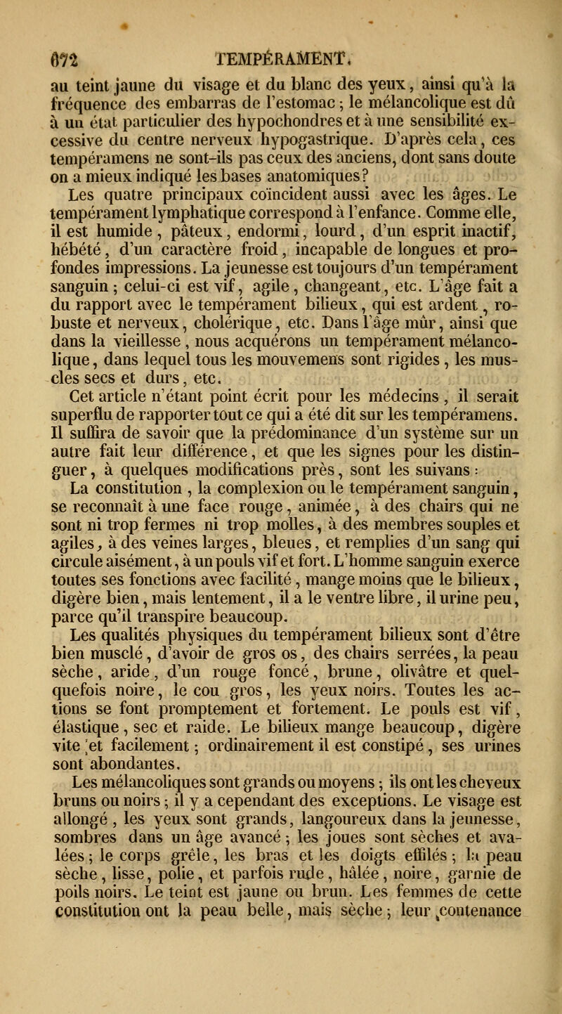 fln TEMPÉRAMENT, au teint jaune du visage et du blanc des yeux, ainsi qu'à la fréquence des embarras de restomac ; le mélancolique est dû à un état particulier des hypochondres et à une sensibilité ex- cessive du centre nerveux hypogastrique. D'après cela, ces tempéramens ne sont-ils pas ceux des anciens, dont sans doute on a mieux indiqué les bases anatomiques? Les quatre principaux coïncident aussi avec les âges. Le tempérament lymphatique correspond à l'enfance. Comme elle, il est humide , pâteux, endormi, lourd, d'un esprit inactif, hébété, d'un caractère froid, incapable de longues et pro- fondes impressions. La jeunesse est toujours d'un tempérament sanguin ; celui-ci est vif, agile, changeant, etc. L'âge fait a du rapport avec le tempérament bilieux, qui est ardent, ro- buste et nerveux, cholérique, etc. Dans l'âge mûr, ainsi que dans la vieillesse , nous acquérons un tempérament mélanco- lique , dans lequel tous les mouvemens sont rigides, les mus- cles secs et durs, etc. Cet article n'étant point écrit pour les médecins , il serait superflu de rapporter tout ce qui a été dit sur les tempéramens. Il suffira de savoir que la prédominance d'un système sur un autre fait leur différence, et que les signes pour les distin- guer , à quelques modifications près, sont les suivans : La constitution , la complexion ou le tempérament sanguin, se reconnaît à une face rouge, animée, à des chairs qui ne sont ni trop fermes ni trop molles, à des membres souples et agiles, à des veines larges, bleues, et remplies d'un sang qui circule aisément, à un pouls vif et fort. L'homme sanguin exerce toutes ses fonctions avec facilité, mange moins que le bilieux, digère bien, mais lentement, il a le ventre libre, il urine peu, parce qu'il transpire beaucoup. Les qualités physiques du tempérament bilieux sont d'être bien musclé, d'avoir de gros os, des chairs serrées, la peau sèche, aride, d'un rouge foncé, brune, olivâtre et quel- quefois noire, le cou gros, les yeux noirs. Toutes les ac- tions se font promptement et fortement. Le pouls est vif, élastique, sec et raide. Le bilieux mange beaucoup, digère vite ]et facilement ; ordinairement il est constipé, ses urines sont abondantes. Les mélancoliques sont grands ou moyens ; ils ont les cheveux bruns ou noirs ; il y a cependant des exceptions. Le visage est allongé , les yeux sont grands, langoureux dans la jeunesse, sombres dans un âge avancé ; les joues sont sèches et ava- lées ; le corps grêle, les bras et les doigts effilés ; la peau sèche , lisse, polie, et parfois rude, hâlée, noire, garnie de poils noirs. Le teint est jaune ou brun. Les femmes de cette constitution ont la peau belle, mais sèche ; leur contenance