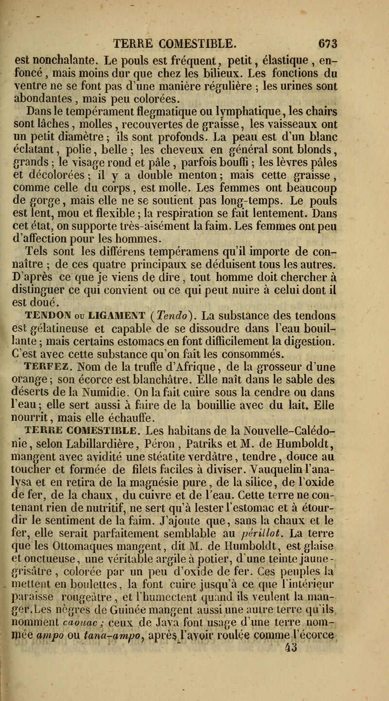 est nonchalante. Le pouls est fréquent, petit, élastique , en- foncé , mais moins dur que chez les bilieux. Les fonctions du ventre ne se font pas d'une manière régulière ; les urines sont abondantes , mais peu colorées. Dans le tempérament flegmatique ou lymphatique, les chairs sont lâches, molles, recouvertes de graisse, les vaisseaux ont un petit diamètre ; ils sont profonds. La peau est d'un blanc éclatant, polie, belle ; les cheveux en général sont blonds, grands ; le visage rond et pâle, parfois bouffi ; les lèvres pâles et décolorées ; il y a double menton ; mais cette graisse, comme celle du corps, est molle. Les femmes ont beaucoup de gorge, mais elle ne se soutient pas long-temps. Le pouls est lent, mou et flexible ; la respiration se fait lentement. Dans cet état, on supporte très-aisément la faim. Les femmes ont peu d'affection pour les hommes. Tels sont les différens tempéramens qu'il importe de con- naître ; de ces quatre principaux se déduisent tous les autres. D'après ce que je viens de dire, tout homme doit chercher à distinguer ce qui convient ou ce qui peut nuire à celui dont il est doué. tendon ou ligament (Tendo). La substance des tendons est gélatineuse et capable de se dissoudre dans l'eau bouil- lante ; mais certains estomacs en font difficilement la digestion. C'est avec cette substance qu'on fait les consommés. terfez. Nom de la truffe d'Afrique, de la grosseur d'une orange ; son écorce est blanchâtre. Elle naît dans le sable des déserts de la Numidie. On la fait cuire sous la cendre ou dans l'eau ; elle sert aussi à faire de la bouillie avec du lah% Elle nourrit, mais elle échauffe. terre comestible. Les habitans de la Nouvelle-Calédo- nie, selon Labillardière, Péron , Patriks et M. de Humboldt, mangent avec avidité une stéatite verdâtre, tendre, douce au toucher et formée de filets faciles à diviser. Vauquelin l'ana- lysa et en retira de la magnésie pure, de la silice, de l'oxide de fer, de la chaux, du cuivre et de l'eau. Cette terre ne con- tenant rien de nutritif, ne sert qu'à lester l'estomac et à étour- dir le sentiment de la faim. J'ajoute que, sans la chaux et le fer, elle serait parfaitement semblable au pêrillot. La terre que les Ottomaques mangent, dit M. de Humboldt, est glaise et onctueuse, une véritable argile à potier, dune teinte jaune - grisâtre , colorée par un peu d'oxide de fer. Ces peuples la mettent en boulettes, la font cuire jusqu'à ce que l'intérieur paraisse rougeàtre , et l'humectent quand ils veulent la man- ger. Les nègres de Guinée mangent aussi une autre terre qu'ils nomment caouac; ceux de Java font usage dune terre nom- mée ampo ou tana-ampO) après l'avoir roulée comme l'écorce 43