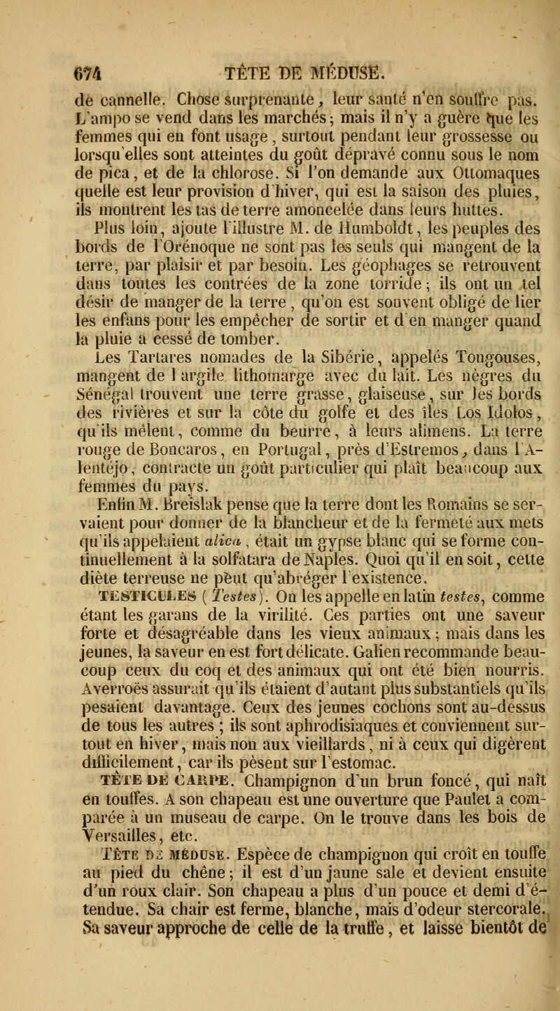 de cannelle. Chose surprenante, leur sanlé n'en souffre pas. L'ampo se vend dans les marchés; mais il n'y a guère tme les femmes qui en font usage , surtout pendant leur grossesse ou lorsqu'elles sont atteintes du goût dépravé connu sous le nom de pica, et de la chlorose. Si l'on demande aux Ottomaques quelle est leur provision d hiver, qui est la saison des pluies, ils montrent les tas de terre amoncelée dans leurs huttes. Plus loin, ajoute l'illustre M. de Humboldt, les peuples des bords de l'Orénoque ne sont pas les seuls qui mangent de la terre, par plaisir et par besoin. Les géophages se retrouvent dans toutes les contrées de la zone torride ; ils ont un tel désir de manger de la terre , qu'on est souvent obligé de lier les enfans pour les empêcher de sortir et d en manger quand la pluie a cessé de tomber. Les Tartares nomades de la Sibérie, appelés Tongouses, mangent de 1 argile lithomarge avec du lait. Les nègres du Sénégal trouvent une terre grasse, glaiseuse, sur les bords des rivières et sur la côte du golfe et des îles Los Idoios, qu'ils mêlent, comme du beurre, à leurs alimens. La terre rouge deBoncaros, en Portugal, près d'Estremos, dans lA- lentéjo, contracte un goût particulier qui plaît beaucoup aux femmes du pays. Enfin M. Breislak pense que la terre dont les Romains se ser- vaient pour donner de la blancheur et de la fermeté aux mets qu'ils appelaient alica , était un gypse blanc qui se forme con- tinuellement à la solfatara de Naples. Quoi qu'il en soit, cette diète terreuse ne peut qu'abréger l'existence. testicules ( Testes). On les appelle en latin testes, comme étant les garans de la virilité. Ces parties ont une saveur forte et désagréable dans les vieux animaux ; mais dans les jeunes, la saveur en est fort délicate. Galien recommande beau- coup ceux du coq et des animaux qui ont été bien nourris. Averroés assurait qu'ils étaient d'autant plus substantiels qu'ils pesaient davantage. Ceux des jeunes cochons sont au-dessus de tous les autres ; ils sont aphrodisiaques et conviennent sur- tout en hiver, mais non aux vieillards, ni à ceux qui digèrent difficilement, car ils pèsent sur l'estomac. tète de carpe. Champignon d'un brun foncé, qui naît en touffes. A son chapeau est une ouverture que Paulet a com- parée à un museau de carpe. On le trouve dans les bois de Versailles, etc. Tête bz méduse. Espèce de champignon qui croît en touffe au pied du chêne ; il est d'un jaune sale et devient ensuite d'un roux clair. Son chapeau a plus d'un pouce et demi d'é- tendue. Sa chair est ferme, blanche, mais d'odeur stercorale. Sa saveur approche de celle de la truffe, et laisse bientôt de