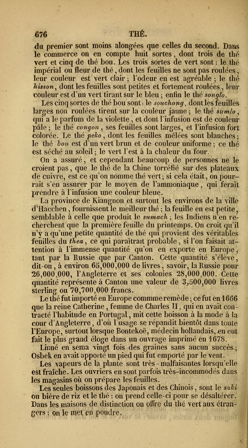 du premier sont moins alongées que celles du second. Dans le commerce on en compte huit sortes, dont trois de thé vert et cinq de thé bou. Les trois sortes de vert sont : le thé impérial ou fleur de thé, dont les feuilles ne sont pas roulées, leur couleur est vert clair • l'odeur en est agréable ; le thé hisson, dont les feuilles sont petites et fortement roulées, leur couleur est d'un vert tirant sur le bleu ; enfin le thé songlo. Les cinq sortes de thé bou sont : le souchong, dont les feuilles larges non roulées tirent sur la couleur jaune ; le thé sumlo, qui a le parfum de la violette, et dont l'infusion est de couleur pâle ; le thé congon , ses feuilles sont larges, et l'infusion fort colorée. Le thé peho, dont les feuilles mêlées sont blanches; le thé bou est d'un vert brun et de couleur uniforme ; ce thé est séché au soleil ; le vert l'est à la chaleur du four. On a assuré, et cependant beaucoup de personnes ne le croient pas, que le thé de la Chine torréfié sur des plateaux de cuivre, est ce qu'on nomme thé vert-, si cela était, on pour- rait s'en assurer par le moyen de l'ammoniaque, qui ferait prendre à l'infusion une couleur bleue. La province de Kiangnon et surtout les environs de la ville d'Hacchen, fournissent le meilleur thé ; la feuille en est petite, semblable à celle que produit le sumach ; les Indiens n'en re- cherchent que la première feuille du printemps. On croit qu'il n'y a qu'une petite quantité de thé qui provient des véritables feuilles du thea, ce qui paraîtrait probable, si Ton faisait at- tention à l'immense quantité qu'on en exporte en Europe, tant par la Russie que par Canton. Cette quantité s'élève, dit-on, à environ 65,000,000 de livres, savoir, la Russie pour 26,000,000, l'Angleterre et ses colonies 28,000,000. Cette quantité représente à Canton une valeur de 3,500,000 livres sterling ou 70,700,000 francs. Le thé fut importé en Europe commme remède ; ce fut en 16Q6 que la reine Catherine, femme de Charles II, qui en avait con- tracté l'habitude en Portugal, mit cette boisson à la mode à la cour d'Angleterre, d'où F usage se répandit bientôt dans toute l'Europe, surtout lorsque Bontekoë, médecin hollandais,.en eut fait le plus grand éloge dans un ouvrage imprimé en 1678. Linné en sema vingt fois des graines sans aucun succès ; Osbek en avait apporté un pied qui fut emporté par le vent. Les vapeurs de la plante sont très - malfaisantes lorsqu'elle est fraîche. Les ouvriers en sont parfois très-incommodés dans les magasins où on prépare les feuilles. Les seules boissons des Japonais et des Chinois, sont le sa M ou bière de riz et le thé : on prend celle-ci pour se désaltérer. Dans les maisons de distinction on offre du thé vert aux étran- gers ; on le met en poudre.