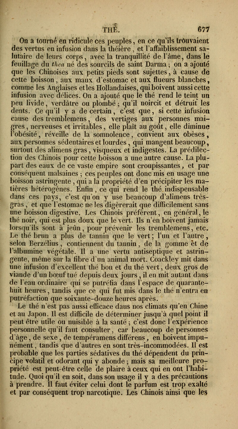 On a tourné en ridicule ces peuples, en ce qu'ils trouvaient des vertus en infusion dans la théière , et l'affaiblissement sa- lutaire de leurs corps, avec la tranquillité de l'âme, dans le feuillage du thea né des sourcils de saint Darma ; on a ajouté que les Chinoises aux petits pieds sont sujettes, à cause de cette boisson, aux maux d'estomac et aux flueurs blanches, comme les Anglaises et les Hollandaises, qui boivent aussi cette infusion avec délices. On a ajouté que le thé rend le teint un peu livide, verdâtre ou plombé ; qu'il noircit et détruit les dents. Ce qu'il y a de certain, c'est que, si cette infusion cause des tremblemens, des vertiges aux personnes mai- gres , nerveuses et irritables, elle plaît au goût, elle diminue l'obésité, réveille de la somnolence, convient aux obèses, aux personnes sédentaires et lourdes, qui mangent beaucoup, surtout des alimens gras, visqueux et indigestes. La prédilec- tion des Chinois pour cette boisson a une autre cause. La plu- part des eaux de ce vaste empire sont croupissantes, et par conséquent malsaines ; ces peuples ont donc mis en usage une boisson astringente, qui a la propriété d'en précipiter les ma- tières hétérogènes. Enfin, ce qui rend le thé indispensable dans ces pays, c'est qu'on y use beaucoup d'alimens très- gras , et que l'estomac ne les digérerait que difficilement sans une boisson digestive. Les Chinois préfèrent, en général, le thé noir, qui est plus doux que le vert. Ils n'en boivent jamais lorsqu'ils sont à jeun, pour prévenir les tremblemens, etc. Le thé brun a plus de tannin que le vert; l'un et l'autre, selon Berzélius , contiennent du tannin, de la gomme et de l'albumine végétale. Il a une vertu antiseptique et astrin- gente, même sur la fibre d'un animal mort. Coackley mit dans une infusion d'excellent thé bou et du thé vert, deux gros de viande d'un bœuf tué depuis deux jours, il en mit autant dans de leau ordinaire qui se putréfia dans l'espace de quarante- huit heures, tandis que ce qui fut mis dans le thé n'entra en putréfaction que soixante-douze heures après. Le thé n'est pas aussi efficace daus nos climats qu'en Chine et au Japon. Il est difficile de déterminer jusqu'à quel point il peut être utile ou nuisible à la santé ; c'est donc l'expérience personnelle qu'il faut consulter, car beaucoup de personnes d âge, de sexe, de tempéramens différens, en boivent impu- nément , tandis que d'autres en sont très-incommodées. Il est probable que les parties sédatives du thé dépendent du prin- cipe volatil et odorant qui y abonde ; mais sa meilleure pro- priété est peut-être celle de plaire à ceux qui en ont l'habi- tude. Quoi qu'il en soit, dans son usage il y a des précautions à prendre. Il faut éviter celui dont le parfum est trop exalté et par conséquent trop narcotique. Les Chinois ainsi que les