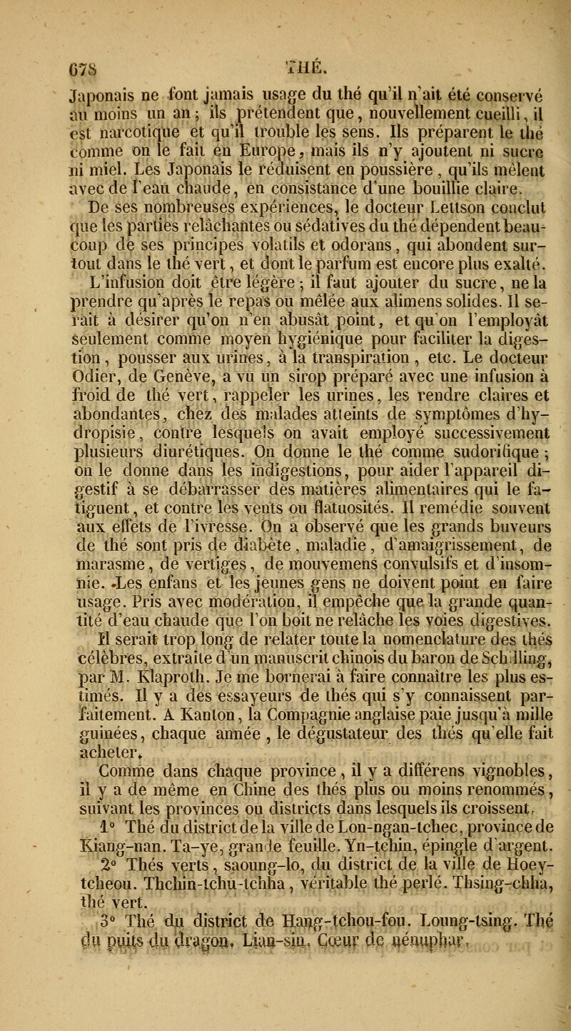 078 THE. Japonais ne font jamais usage du thé qu'il n'ait été conservé au moins un an ; ils prétendent que, nouvellement cueilli, il est narcotique et qu'il trouble les sens. Ils préparent le thé comme on le fait en Europe, mais ils n'y ajoutent ni sucre ni miel. Les Japonais le réduisent en poussière , qu'ils mêlent avec de î'eau chaude, en consistance d'une bouillie claire. De ses nombreuses expériences, le docteur Lettson conclut que les parties relâchantes ou sédatives du thé dépendent beau- coup de ses principes volatils et odorans, qui abondent sur- tout dans le thé vert, et dont le parfum est encore plus exalté. L'infusion doit être légère -, il faut ajouter du sucre, ne la prendre qu'après le repas ou mêlée aux alimens solides. Il se- rait à désirer qu'on n'en abusât point, et qu'on l'employât seulement comme moyen hygiénique pour faciliter la diges- tion , pousser aux urines, à la transpiration , etc. Le docteur Odier, de Genève, a vu un sirop préparé avec une infusion à froid de thé vert, rappeler les urines, les rendre claires et abondantes, chez des malades atteints de symptômes d'hy- clropisie, contre lesquels on avait employé successivement plusieurs diurétiques. On donne le thé comme sudoritique ; on le donne dans les indigestions, pour aider l'appareil di- gestif à se débarrasser dès matières alimentaires qui le fa- tiguent, et contre les vents ou flatuosités. Il remédie souvent aux effets de l'ivresse. On a observé que les grands buveurs de thé sont pris de diabète , maladie , d'amaigrissement, de marasme, de vertiges, de mouvemens convulsifs et d'insom- nie. -Les enfans et les jeunes gens ne doivent point en faire usage. Pris avec modération, il empêche que la grande quan- tité d'eau chaude que l'on boit ne relâche les voies digestives. il serait trop long de relater toute la nomenclature des thés célèbres, extraite d'un manuscrit chinois du baron de Schilling, par M. Klaproth. Je me bornerai à faire connaître les plus es- timés. Il y a des essayeurs de thés qui s'y connaissent par- faitement. À Kanlon, la Compagnie anglaise paie jusqu'à mille guinées, chaque année , le dégustateur des thés quelle fait acheter,. Comme dans chaque province , il y a différens vignobles, il y a de même en Chine des thés plus ou moins renommés, suivant les provinces ou districts dans lesquels ils croissent. 1° Thé du district de la ville de Lon-ngan-tchec, province de Kiang-nan. Ta-ye, grande feuille. Yn-tchin, épingle d'argent, 2° Thés verts , saoung-lo^ du district de la ville de Hoey- tcheou. Thchin-tchu-tchha, véritable thé perlé. Thsing-chha, thé vert. 3° Thé du district de Hang-tchou-fou. Loung-tsing. Thé du puits du çlragon, Lian-sin, Cœur de nénuphar,
