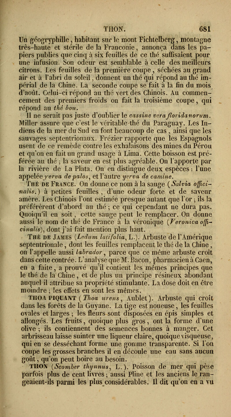 Un géogryphille, habitant sur le mont Fichtelberg, montagne très-haute et stérile de la Franconie, annonça dans les pa- piers publics que cinq à six feuilles de ce thé suffisaient pour une infusion. Son odeur est semblable à celle des meilleurs citrons. Les feuilles de la première coupe, séchées au grand air et à l'abri du soleil, donnent un thé qui répond au thé im- périal de la Chine. La seconde coupe se fait à la fin du mois d'août. Celui-ci répond au thé vert des Chinois. Au commen- cement des premiers froids on fait la troisième coupe, qui répond au thé hou. Il ne serait pas juste d'oublier le cassine verafloridanorum. Miller assure que c'est le véritable thé du Paraguay. Les In- diens de la mer du Sud en font beaucoup de cas , ainsi que les sauvages septentrionaux. Frézier rapporte que les Espagnols usent de ce remède contre les exhalaisons des mines du Pérou et qu'on en fait un grand usage à Lima. Cette boisson est pré- férée au thé ; la saveur en est plus agréable. On l'apporte par la rivière de La Plata. On en distingue deux espèces : l'une appelée jerva depalos, et l'autre yerva de camine. Thé de France. On donne ce nom à la sauge (Salvia offici- nalis.) à petites feuilles , d'une odeur forte et de saveur amère. Les Chinois l'ont estimée presque autant que l'or ; ils la préférèrent d'abord au thé ; ce qui cependant ne dura pas. Quoiqu'il en soit, cette sauge peut le remplacer. On donne aussi le nom de thé de France à la véronique [Veronica ofti- cinalis), dont j'ai fait mention plus haut. Thé de James {Lndam latifolia, L.). Arbuste de l'Amérique septentrionale, dont les feuilles remplacent le thé de la Chine, on l'appelle aussi labrador, parce que ce même arbuste croît dans cette contrée. L'analyse que M. Bacon, pharmacien à Caen, en a faite, a prouvé qu'il contient les mêmes principes que le thé de la Chine, et de plus un principe résineux abondant auquel il attribue sa propriété stimulante. La dose doit en être moindre ; Ses effets en sont les mêmes. thoa piquant ( Thoa urens, Aublet). Arbuste qui croît dans les forêts de la Guyane. La tige est noueuse, les feuilles ovales et larges ; les fleurs sont disposées en épis simples et allongés. Les fruits, quoique plus gros, ont la forme d'une olive ; ils contiennent des semences bonnes à manger. Cet arbrisseau laisse suinter une liqueur claire, quoique visqueuse, qui en se desséchant forme une gomme transparente. Si Ion coupe les grosses branches il en découle une eau sans aucun goût, qu'on peut boire au besoin. THON {Scomber thynnus, L.). Poisson de mer qui pèse parfois plus de cent livres ; aussi Pline et les anciens le ran- geaient-ils parmi les plus considérables. Il dit qu'on en a vu