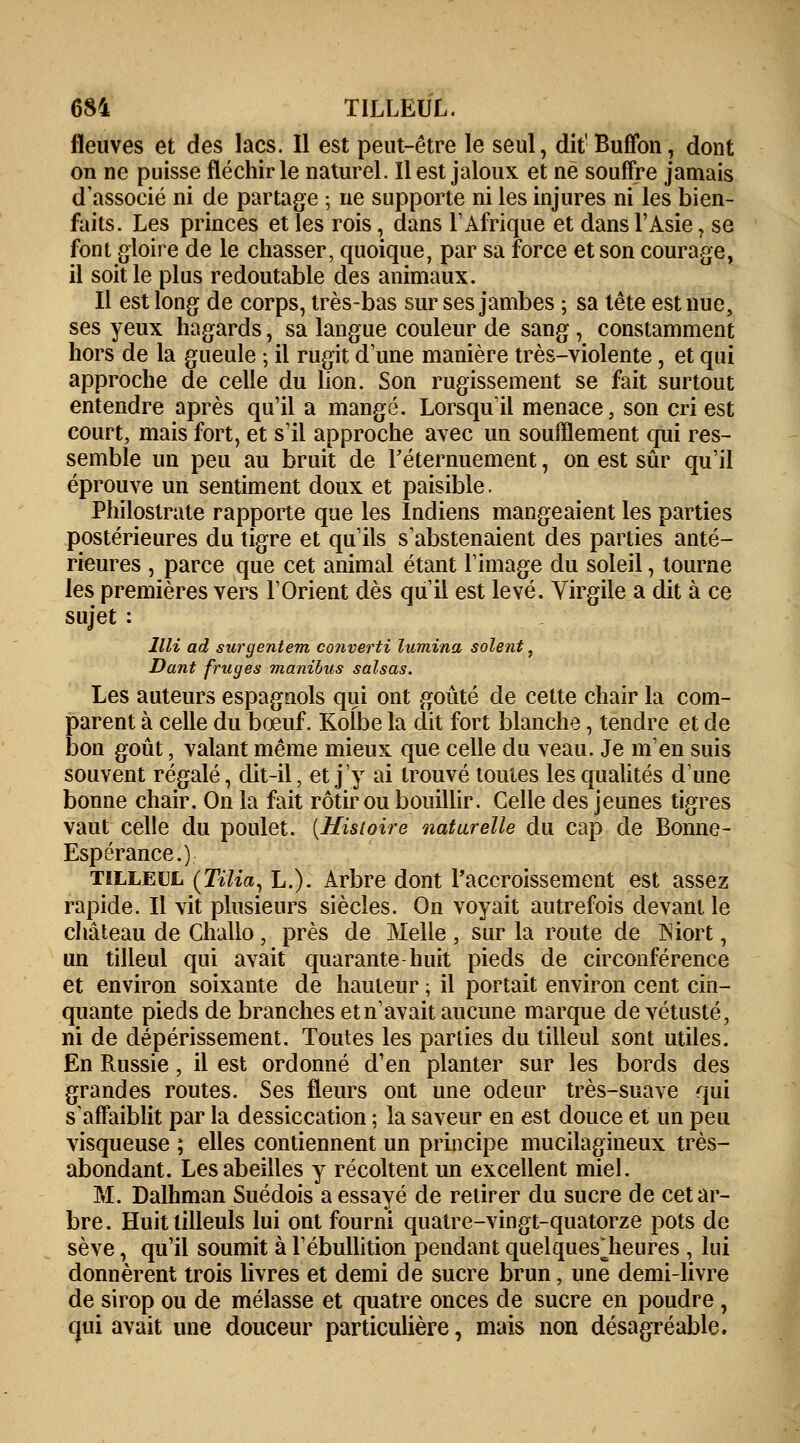 681 TILLEUL. fleuves et des lacs. Il est peut-être le seul, dit1 Buffon, dont on ne puisse fléchir le naturel. Il est jaloux et ne souffre jamais d'associé ni de partage ; ne supporte ni les injures ni les bien- faits. Les princes et les rois, dans l'Afrique et dans l'Asie, se font gloire de le chasser, quoique, par sa force et son courage, il soit le plus redoutable des animaux. Il est long de corps, très-bas sur ses jambes ; sa tête est nue, ses yeux hagards, sa langue couleur de sang , constamment hors de la gueule ; il rugit d'une manière très-violente, et qui approche de celle du lion. Son rugissement se fait surtout entendre après qu'il a mangé. Lorsqu'il menace, son cri est court, mais fort, et s'il approche avec un soufflement qui res- semble un peu au bruit de Féternuement, on est sûr qu'il éprouve un sentiment doux et paisible. Philostrate rapporte que les Indiens mangeaient les parties postérieures du tigre et qu'ils s'abstenaient des parties anté- rieures , parce que cet animal étant l'image du soleil, tourne les premières vers l'Orient dès qu'il est levé. Virgile a dit à ce sujet : llli ad surgentem converti lumina soient, Dant fruges manibus salsas. Les auteurs espagnols qui ont goûté de cette chair la com- parent à celle du bœuf. Kolbe la dit fort blanche, tendre et de bon goût, valant même mieux que celle du veau. Je m'en suis souvent régalé, dit-il, et j'y ai trouvé toutes les qualités d'une bonne chair. On la fait rôtir ou bouillir. Celle des jeunes tigres vaut celle du poulet. {Histoire naturelle du cap de Bonne- Espérance.) tilleul (Tilia, L.). Arbre dont l'accroissement est assez rapide. Il vit plusieurs siècles. On voyait autrefois devant le château de Challo, près de Melle , sur la route de Niort, un tilleul qui avait quarante huit pieds de circonférence et environ soixante de hauteur ; il portait environ cent cin- quante pieds de branches et n'avait aucune marque de vétusté, ni de dépérissement. Toutes les parties du tilleul sont utiles. En Russie, il est ordonné d'en planter sur les bords des grandes routes. Ses fleurs ont une odeur très-suave qui s'affaiblit par la dessiccation ; la saveur en est douce et un peu visqueuse ; elles contiennent un principe mucilagineux très- abondant. Les abeilles y récoltent un excellent miel. M. Dalhman Suédois a essayé de retirer du sucre de cet ar- bre. Huit tilleuls lui ont fourni quatre-vingt-quatorze pots de sève, qu'il soumit à l'ébullition pendant quelqueslieures , lui donnèrent trois livres et demi de sucre brun, une demi-livre de sirop ou de mélasse et quatre onces de sucre en poudre , qui avait une douceur particulière, mais non désagréable.