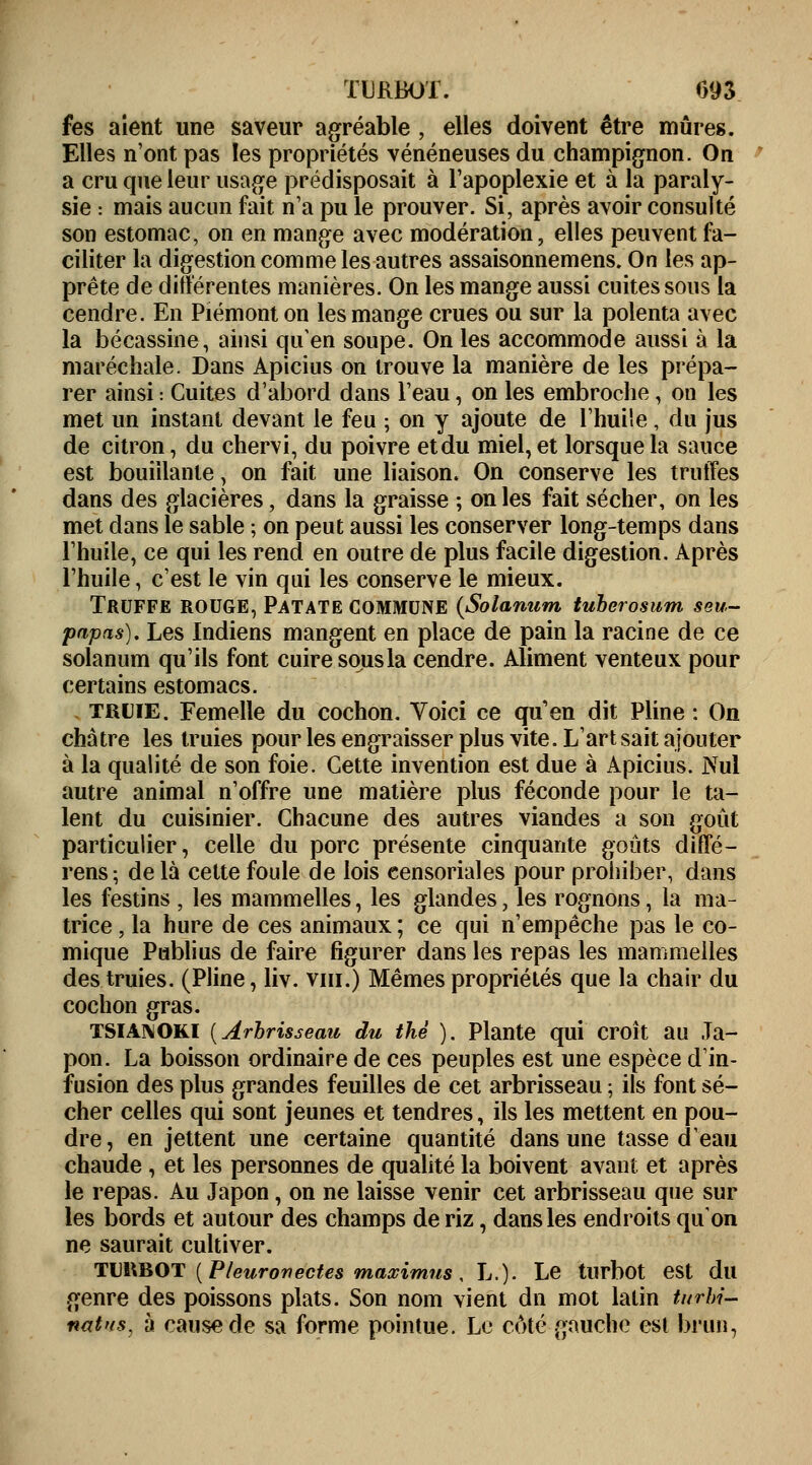 TURBOT. 093 fes aient une saveur agréable , elles doivent être mûres. Elles n'ont pas les propriétés vénéneuses du champignon. On a cru que leur usage prédisposait à l'apoplexie et à la paraly- sie : mais aucun fait n'a pu le prouver. Si, après avoir consulté son estomac, on en mange avec modération, elles peuvent fa- ciliter la digestion comme les autres assaisonnemens. On les ap- prête de différentes manières. On les mange aussi cuites sous la cendre. En Piémont on les mange crues ou sur la polenta avec la bécassine, ainsi qu'en soupe. On les accommode aussi à la maréchale. Dans Apicius on trouve la manière de les prépa- rer ainsi : Cuites d'abord dans l'eau, on les embroche, on les met un instant devant le feu ; on y ajoute de l'huile, du jus de citron, du chervi, du poivre et du miel, et lorsque la sauce est bouillante, on fait une liaison. On conserve les truffes dans des glacières, dans la graisse ; on les fait sécher, on les met dans le sable ; on peut aussi les conserver long-temps dans l'huile, ce qui les rend en outre de plus facile digestion. Après l'huile, c'est le vin qui les conserve le mieux. Truffe rouge, Patate commune {Solanum tuberosum seu- papas). Les Indiens mangent en place de pain la racine de ce solanum qu'ils font cuire sous la cendre. Aliment venteux pour certains estomacs. truie. Femelle du cochon. Voici ce qu'en dit Pline : On châtre les truies pour les engraisser plus vite. L'art sait ajouter à la qualité de son foie. Cette invention est due à Apicius. Nul autre animal n'offre une matière plus féconde pour le ta- lent du cuisinier. Chacune des autres viandes a son goût particulier, celle du porc présente cinquante goûts diffé- rens; de là cette foule de lois censoriales pour prohiber, dans les festins , les mammelles, les glandes, les rognons, la ma- trice , la hure de ces animaux; ce qui n'empêche pas le co- mique Publius de faire figurer dans les repas les mammelles des truies. (Pline, liv. vin.) Mêmes propriétés que la chair du cochon gras. tsianoki (Arbrisseau du thé ). Plante qui croît au Ja- pon. La boisson ordinaire de ces peuples est une espèce d'in- fusion des plus grandes feuilles de cet arbrisseau ; ils font sé- cher celles qui sont jeunes et tendres, ils les mettent en pou- dre, en jettent une certaine quantité dans une tasse d'eau chaude , et les personnes de qualité la boivent avant et après le repas. Au Japon, on ne laisse venir cet arbrisseau que sur les bords et autour des champs de riz, dans les endroits qu'on ne saurait cultiver. TUHBOT ( Pleuronectes maximus, L.). Le turbot est du genre des poissons plats. Son nom vient dn mot latin turbi- nat'fs, à cause de sa forme pointue. Le côté gauche est brun,