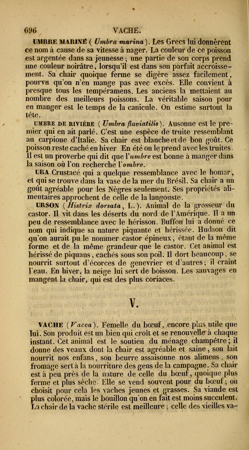 690 VACHE. LMBre marine ( Umbra marina ). Les Grecs lui donnèrent ce nom à cause de sa vitesse à nager. La couleur de ce poisson est argentée dans sa jeunesse ; une partie de son corps prend une couleur noirâtre, lorsqu'il est dans son parfait accroisse- ment. Sa chair quoique ferme se digère assez facilement, pourvu qu'on n'en mange pas avec excès. Elle convient à presque tous les tempéramens. Les anciens la mettaient au nombre des meilleurs poissons. La véritable saison pour en manger est le temps de la canicule. On estime surtout la tête. umbre de rivière ( Umbra fluviatilis ). Ausonne est le pre- mier qui en ait parlé. C'est une espèce de truite ressemblant au carpione d'Italie. Sa chair est blanche et de bon goût. Ce poisson reste caché en hiver En été on le prend avec les truites. Il est un proverbe qui dit que \timbre est bonne à manger dans la saison où l'on recherche Xombre. URA Crustacé qui a quelque ressemblance avec le homar, et qui se trouve dans la vase de la mer du Brésil. Sa chair a un goût agréable pour les Nègres seulement. Ses propriétés ali- mentaires approchent de celle de la langouste. URSON (Histrix dorsata, L.). Animal de la grosseur du castor. Il vit dans les déserts du nord de l'Amérique. Il a un peu de ressemblance avec le hérisson. Buffon lui a donné ce nom qui indique sa nature piquante et hérissée. Hudson dit qu'on aurait pu le nommer castor épineux, étant de la même forme et de la même grandeur que le castor. Cet animal est hérissé de piquans, cachés sous son poil. Il dort beaucoup, se nourrit surtout d'écorces de genévrier et d'autres; il craint l'eau. En hiver, la neige lui sert de boisson. Les sauvages en mangent la chair, qui est des plus coriaces. v. vache (Vacca). Femelle du bœuf, encore plus utile que lui. Son produit est un bien qui croît et se renouvelle à chaque instant. Cet animal est le soutien du ménage champêtre; il donne des veaux dont la chair est agréable et saine , son lait nourrit nos enfans, son beurre assaisonne nos alimens, son fromage sert à la nourriture des gens de la campagne. Sa chair est à peu près de la nature de celle du bœuf, quoique plus ferme et plus sèche. Elle se vend souvent pour du bœuf ; on choisit pour cela les vaches jeunes et grasses. Sa viande est plus colorée, mais le bouillon qu'on en fait est moins succulent. La chair de la vache stérile est meilleure \ celle des vieilles va-