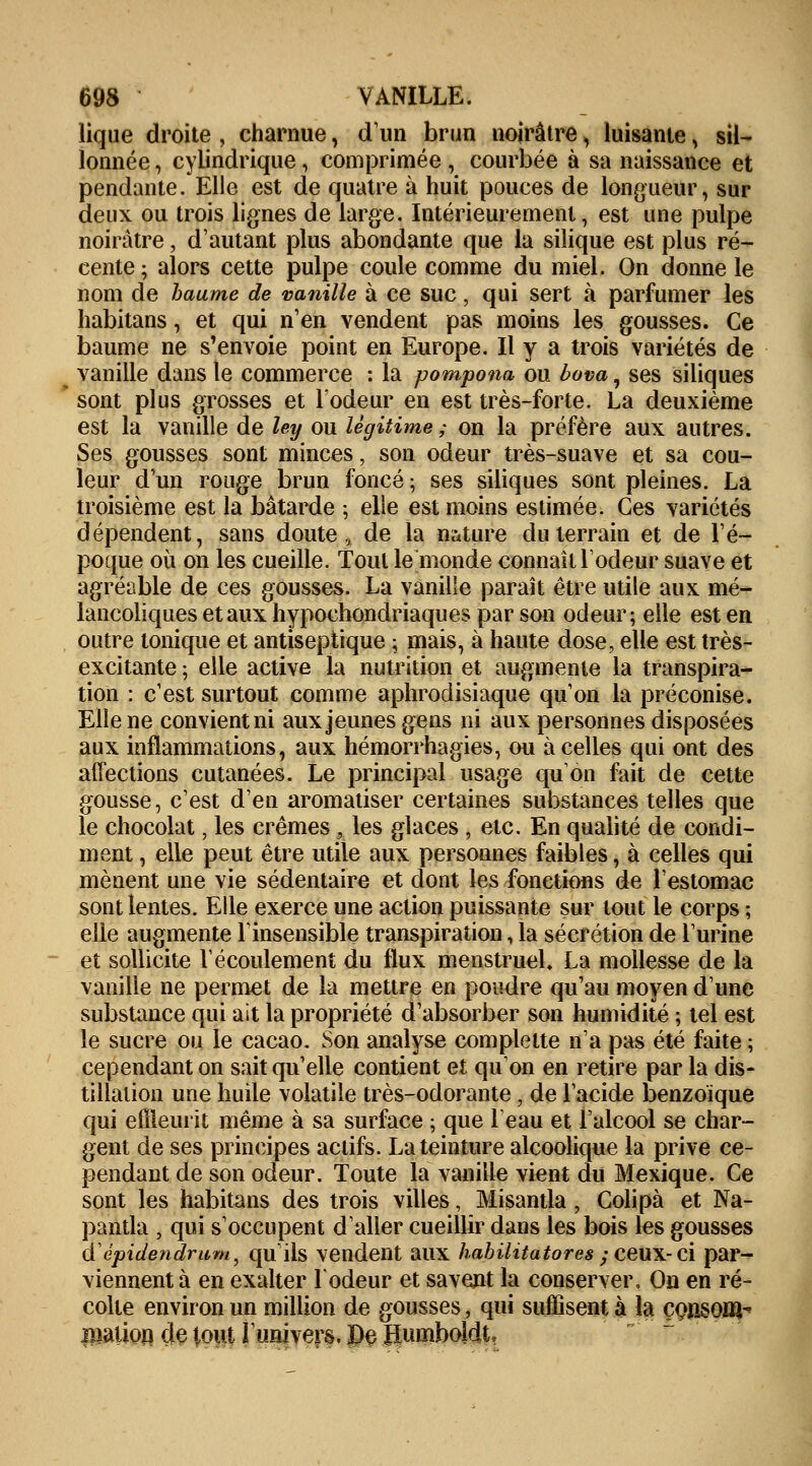 lique droite , charnue, d'un brun noirâtreH luisante\ sil- lonnée , cylindrique, comprimée , courbée à sa naissance et pendante. Elle est de quatre à huit pouces de longueur, sur deux ou trois lignes de large. Intérieurement, est une pulpe noirâtre, d'autant plus abondante que la silique est plus ré- cente ; alors cette pulpe coule comme du miel. On donne le nom de baume de vanille à ce suc, qui sert à parfumer les habitans, et qui n'en vendent pas moins les gousses. Ce baume ne s'envoie point en Europe. Il y a trois variétés de vanille dans le commerce : la pompona ou bova, ses siliques sont plus grosses et l'odeur en est très-forte. La deuxième est la vanille de ley ou légitime ; on la préfère aux autres. Ses gousses sont minces, son odeur très-suave et sa cou- leur d'un rouge brun foncé ; ses siliques sont pleines. La troisième est la bâtarde ; elle est moins estimée. Ces variétés dépendent, sans doute, de la nature du terrain et de l'é- poque où on les cueille. Tout le monde connaît l'odeur suave et agréable de ces gousses. La vanille paraît être utile aux mé- lancoliques et aux hypoehondriaques par son odeur; elle est en outre tonique et antiseptique ; mais, à haute dose, elle est très- excitante ; elle active la nutrition et augmente la transpira- tion : c'est surtout comme aphrodisiaque qu'on la préconise. Elle ne convient ni aux jeunes gens ni aux personnes disposées aux inflammations, aux hémorrhagies, ou à celles qui ont des affections cutanées. Le principal usage qu'on fait de cette gousse, c'est d'en aromatiser certaines substances telles que le chocolat, les crèmes , les glaces , etc. En qualité de condi- ment , elle peut être utile aux personnes faibles, à celles qui mènent une vie sédentaire et dont les fonctions de l'estomac sont lentes. Elle exerce une action puissante sur tout le corps ; elle augmente l'insensible transpiration, la sécrétion de l'urine et sollicite l'écoulement du flux menstruel. La mollesse de la vanille ne permet de la mettre en poudre qu'au moyen d'une substance qui ait la propriété d'absorber son humidité ; tel est le sucre ou le cacao. Son analyse complette n'a pas été faite ; cependant on sait qu'elle contient et qu'on en retire par la dis- tillation une huile volatile très-odorante, de l'acide benzoique qui efQeurit même à sa surface ; que leau et l'alcool se char- gent de ses principes actifs. La teinture alcoolique la prive ce- pendant de son odeur. Toute la vanille vient du Mexique. Ce sont les habitans des trois villes, Misantla, Colipà et Na- pantla , qui s'occupent d'aller cueillir dans les bois les gousses d'épidendrum, qu'ils vendent aux habilitatores ; ceux- ci par- viennent à en exalter l'odeur et savent la conserver. On en ré- colte environ un million de gousses, qui suffisent à la çonsom^ Biation de tout l'univers. De Jïumboldt,
