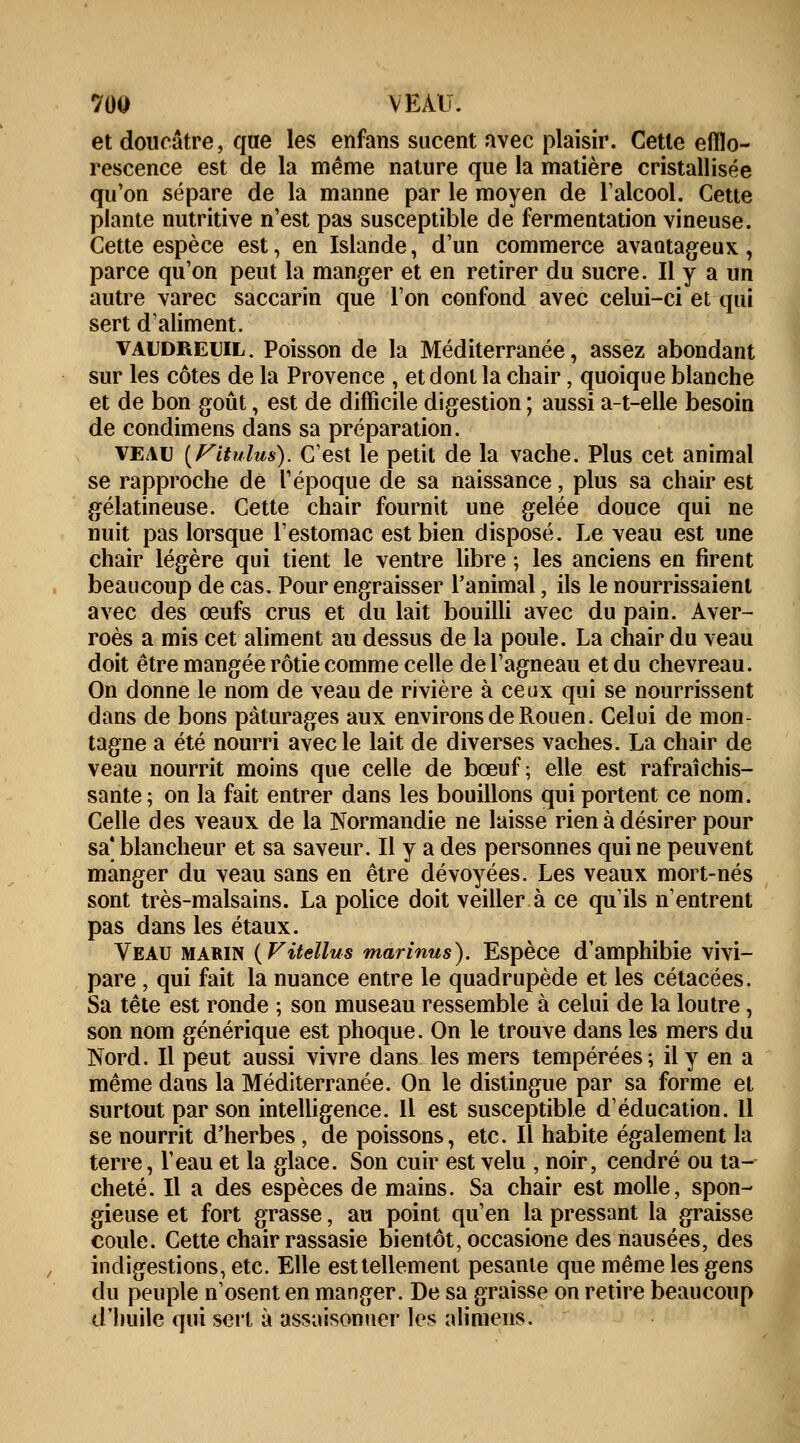 et doucâtre, que les enfans sucent avec plaisir. Cette efllo- rescence est de la même nature que la matière cristallisée qu'on sépare de la manne par le moyen de l'alcool. Cette plante nutritive n'est pas susceptible de fermentation vineuse. Cette espèce est, en Islande, d'un commerce avantageux, parce qu'on peut la manger et en retirer du sucre. Il y a un autre varec saccarin que l'on confond avec celui-ci et qui sert d'aliment. vaudreuil . Poisson de la Méditerranée, assez abondant sur les côtes de la Provence , et dont la chair, quoique blanche et de bon goût, est de difficile digestion ; aussi a-t-elle besoin de condimens dans sa préparation. veau (Fitulus). C'est le petit de la vache. Plus cet animal se rapproche de l'époque de sa naissance, plus sa chair est gélatineuse. Cette chair fournit une gelée douce qui ne nuit pas lorsque l'estomac est bien disposé. Le veau est une chair légère qui tient le ventre libre ; les anciens en firent beaucoup de cas. Pour engraisser l'animal, ils le nourrissaient avec des œufs crus et du lait bouilli avec du pain. Aver- roès a mis cet aliment au dessus de la poule. La chair du veau doit être mangée rôtie comme celle de l'agneau et du chevreau. On donne le nom de veau de rivière à ceux qui se nourrissent dans de bons pâturages aux environs de Rouen. Celui de mon- tagne a été nourri avec le lait de diverses vaches. La chair de veau nourrit moins que celle de bœuf; elle est rafraîchis- sante ; on la fait entrer dans les bouillons qui portent ce nom. Celle des veaux de la Normandie ne laisse rien à désirer pour sa' blancheur et sa saveur. Il y a des personnes qui ne peuvent manger du veau sans en être dévoyées. Les veaux mort-nés sont très-malsains. La police doit veiller à ce qu'ils n'entrent pas dans les étaux. Veau marin (Fitellus marinus). Espèce d'amphibie vivi- pare , qui fait la nuance entre le quadrupède et les cétacées. Sa tête est ronde ; son museau ressemble à celui de la loutre, son nom générique est phoque. On le trouve dans les mers du Nord. Il peut aussi vivre dans les mers tempérées; il y en a même dans la Méditerranée. On le distingue par sa forme et surtout par son intelligence. Il est susceptible d'éducation. 11 se nourrit d'herbes , de poissons, etc. Il habite également la terre, l'eau et la glace. Son cuir est velu , noir, cendré ou ta- cheté. Il a des espèces de mains. Sa chair est molle, spon- gieuse et fort grasse, au point qu'en la pressant la graisse coule. Cette chair rassasie bientôt, occasione des nausées, des indigestions, etc. Elle est tellement pesante que même les gens du peuple n'osent en manger. De sa graisse on retire beaucoup d'huile qui sert à assaisonner les alimens.