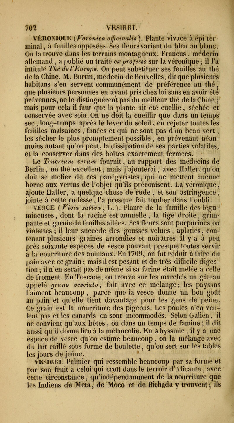 vhroniqui? (Feronica officinalis). Plante vivace à épi ter- minal, à feuilles opposées. Ses fleurs varient du bleu au blanc. On la trouve dans les terrains montagneux. Francus , médecin allemand, a publié un traité ex professo sur la véronique ; il l'a intitulé Thé de l'Europe. On peut substituer ses feuilles au thé de la Chine. M. Burtin, médecin de Bruxelles, dit que plusieurs habitans s'en servent communément de préférence au thé, que plusieurs personnes en ayant pris chez lui sans en avoir été prévenues, ne le distinguèrent pas du meilleur thé de la Chine ; mais pour cela il faut que la plante ait été cuellie , séchée et conservée avec soin. On ne doit la cueillir que dans un temps sec, long-temps après le lever du soleil, en rejeter toutes les feuilles malsaines , fanées et qui ne sont pas d'un beau vert ; les sécher le plus promptement possible , en prévenant néan- moins autant qu'on peut, la dissipation de ses parties volatiles, et la conserver dans des boîtes exactement fermées. Le Teucrium verum fournit, au rapport des médecins de Berlin, un thé excellent ; mais j'ajouterai, avec Haller, qu'on doit se méfier de ces panégyristes, qui ne mettent aucune borne aux vertus de l'objet qu'ils préconisent. La véronique, ajoute Haller, a quelque chose de rude , et son astringence, jointe à cette rudesse,l'a presque fait tomber dans l'oubli. vbsce ( Vicia sativa, L. ). Plante de la famille des légu- mineuses, dont la racine est annuelle, la tige droite, grim- pante et garnie de feuilles ailées. Ses fleurs sont purpurines ou vioieites ; il leur succède des gousses velues , aplaties, con- tenant plusieurs graines arrondies et noirâtres. Il y a à peu près soixante espèces de vesce pouvant presque toutes servir à la nourriture des animaux. En 1709, on fut réduit à faire du pain avec ce grain ; mais il est pesant et de très-difficile diges- tion ; il n'en serait pas de même si sa farine était mêlée à celle de froment. En Toscane, on trouve sur les marchés un gâteau appelé grano vesciâto, fait avec ce mélange; les paysans raiment beaucoup , parce que la vesce donne un bon goût au pain et qu'elle tient davantage pour les gens de peine. Ce grain est la nourriture des pigeons. Les poules n'en veu- lent pas et les canards en sont incommodés. Selon Galion , il ne convient qu aux bêtes, ou dans un temps de famine ; il dit aussi qu il donne lieu à la mélancolie. En Abyssinie , il y a une espèce de vesce qu'on estime beaucoup , on la mélange avec du lait caillé sous forme de boulette, qu'on sert sur les tables les jours déjeune. vesikki. Palmier qui ressemble beaucoup par sa forme et par son fruit à celui qui croît dans le terroir d'Alicante , avec cette circonstance, qu'indépendamment de la nourriture que les Indiens de Meta, de Moco et de Biçhada y trouvent} ils
