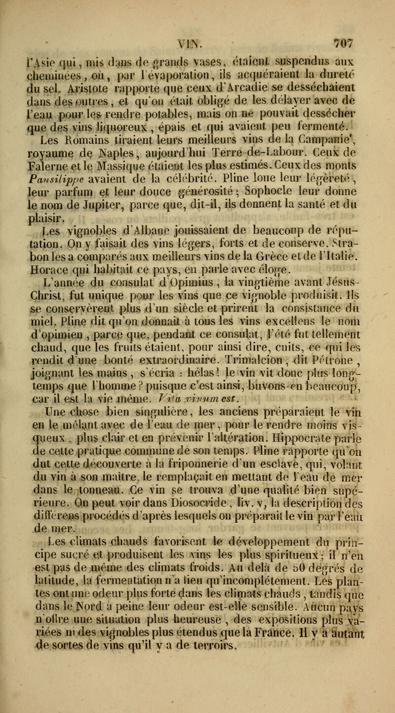 l'Asie qui, mis dans de grands vases, étaient suspendus aux cheminées, où, par 1 évaporation, ils acquéraient la dureté du sel. Aristote rapporte que ceux d'Arcadie se desséchaient dans des outres , et qu'on était obligé de les délayer avec de l'eau pour les rendre potables, mais on ne pouvait dessécher que des vins liquoreux , épais et qui avaient peu fermenté. Les Romains tiraient leurs meilleurs vins de la Campanie\ royaume de Naples, aujourd'hui Terre-de-Labour. Ceux de Falerne et le Massique étaient les plus estimés. Ceux des monts Pavsitippe avaient de la célébrité. Pline loue leur légèreté, leur parfum et leur douce générosité ; Sophocle leur donne le nom de Jupiter, parce que, dit-il, ils donnent la santé et du plaisir. Les vignobles d'Alhaue jouissaient de beaucoup de répu- tation. On y faisait des vins légers, forts et de conserve. Stra- bon les a comparés aux meilleurs vins de la Grèce et de l'Italie. Horace qui habitait ce pays, en parle avec éloge. L'année du consulat d'Opimius, la vingtième avant Jésus- Christ, fut unique pour les vins que ce vignoble produisit. Ils se conservèrent plus d'un siècle et prirent la consistance du miel. Pline dit qu'on donnait à tous les vins excellons le nom d'opimien , parce que, pendant ce consulat, l'été fut tellement chaud, que les fruits étaient, pour ainsi dire, cuits, ce qui les rendit d'une bonté extraordinaire. Trimalcion , dit Pétrone , joignant les mains , s'éeria : hélas! le vin vit donc plus long- temps que l'homme ? puisque c'est ainsi, buvons-en beaucoup, car il est la vie même. Vif a vivumest. Une chose bien singulière, les anciens préparaient le vin en le mêlant avec de l'eau de mer, pour le rendre moins vis- queux , plus clair et en prévenir l'altération. Hippocrate parle de cette pratique commune de son temps. Pline rapporte qu'on dut cette découverte à la friponnerie d'un esclave, qui, volant du vin à son maître, le remplaçait en mettant de Veau de mer dans le tonneau. Ce vin se trouva d'une qualité bien supé- rieure. On peut voir dans Diosocride , liv. v, la description des differens procédés d'après lesquels on préparait le vin par l'eau de mer. Les climats chauds favorisent le développement du prin- cipe sucré et produisent les vins les plus spiritueux ; il n'en est pas de même des climats froids. Au delà de 50 degrés de latitude, la fermentation n'a lieu qu'incomplètement. Les plan- tes ont une odeur plus forte clans les climats chauds, tandis que dans le Nord a peine leur odeur est-elle sensible. Aucun pays n'oflre une situation plus heureuse , des expositions plus va- riées ni des vignobles plus étendus que la France. Il y a autant de sortes de vins qu'il y a de terroirs.