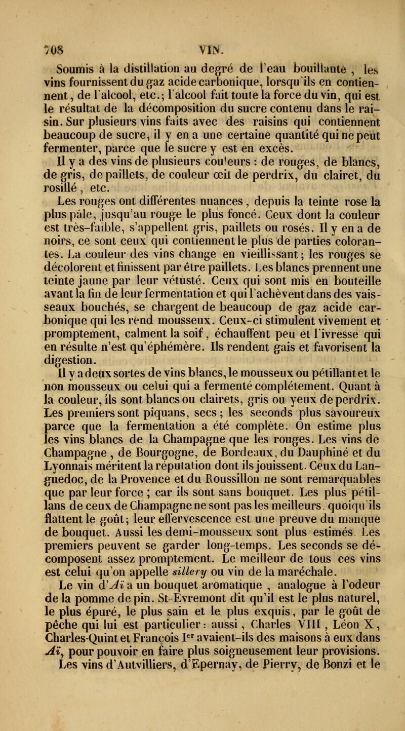 Soumis à la distillation au degré de l'eau bouillante , les vins fournissent du gaz acide carbonique, lorsqu'ils en contien- nent , de l'alcool, etc.; l'alcool fait toute la force du vin, qui est le résultat de la décomposition du sucre contenu dans le rai- sin. Sur plusieurs vins faits avec des raisins qui contiennent beaucoup de sucre, il y en a une certaine quantité qui ne peut fermenter, parce que le sucre y est en excès. Il y a des vins de plusieurs cou'eurs : de rouges, de blancs, de gris, de paillets, de couleur œil de perdrix, du clairet, du rosillé j etc. Les rouges ont différentes nuances, depuis la teinte rose la plus pâle, jusqu'au rouge le plus foncé. Ceux dont la couleur est très-faible, s'appellent gris, paillets ou rosés. Il y en a de noirs, ce sont ceux qui contiennent le plus de parties coloran- tes. La couleur des vins change en vieillissant; les rouges se décolorent et finissent par être paillets. Les blancs prennent une teinte jaune par leur vétusté. Ceux qui sont mis en bouteille avant la fin de leur fermentation et qui l'achèvent dans des vais- seaux bouchés, se chargent de beaucoup de gaz acide car- bonique qui les rend mousseux. Ceux-ci stimulent vivement et promptement, calment la soif, échauffent peu et l'ivresse qui en résulte n'est qu'éphémère. Ils rendent gais et favorisent la digestion. Il y a deux sortes de vins blancs, le mousseux ou pétillant et le non mousseux ou celui qui a fermenté complètement. Quant à la couleur, ils sont blancs ou clairets, gris ou yeux de perdrix. Les premiers sont piquans, secs; les seconds plus savoureux parce que la fermentation a été complète. On estime plus les vins blancs de la Champagne que les rouges. Les vins de Champagne , de Bourgogne, de Bordeaux, du Dauphiné et du Lyonnais méritent la réputation dont ils jouissent. Ceux du Lan- guedoc, de la Provence et du Roussillon ne sont remarquables que par leur force ; car ils sont sans bouquet. Les plus pétiî- lans de ceux de Champagne ne sont pas les meilleurs. quoiqu ils flattent le goût; leur effervescence est une preuve du manque de bouquet. Aussi les demi-mousseux sont plus estimés. Les premiers peuvent se garder long-temps. Les seconds se dé- composent assez promptement. Le meilleur de tous ces vins est celui qu'on appelle sillery ou vin de la maréchale. Le vin d'Aï a un bouquet aromatique , analogue à l'odeur de la pomme de pin. St-Evremont dit qu'il est le plus naturel, le plus épuré, le plus sain et le plus exquis, par le goût de pêche qui lui est particulier : aussi, Charles VIII, Léon X, Charles-Quint et François Ier avaient-ils des maisons à eux dans Aï, pour pouvoir en faire plus soigneusement leur provisions. Les vins d'Autvilliers, d'Epernay, de Pierry, de Bonzi et le