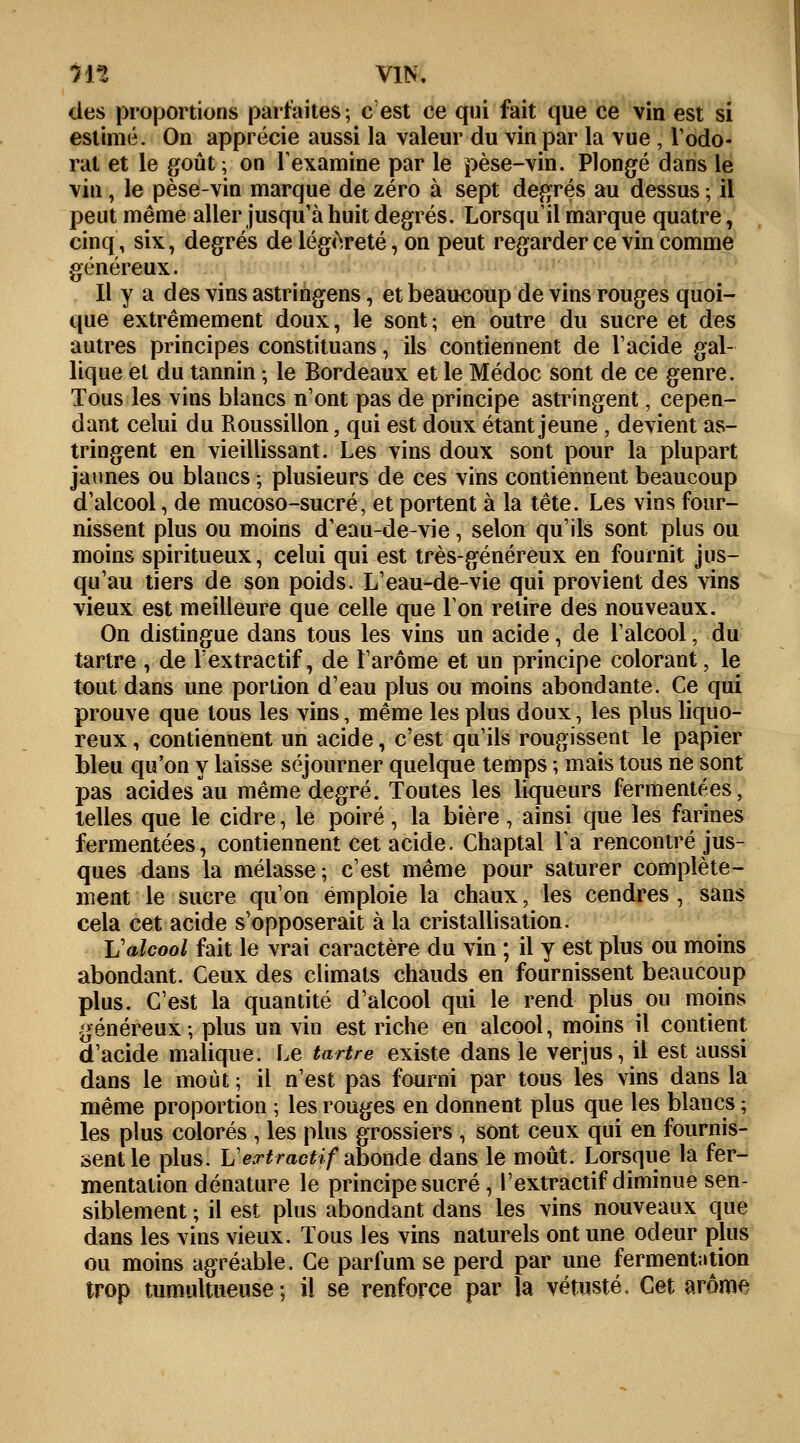 des proportions parfaites; c'est ce qui fait que ce vin est si estimé. On apprécie aussi la valeur du vin par la vue , l'odo- rat et le goût ; on l'examine par le pèse-vin. Plongé dans le vin, le pèse-vin marque de zéro à sept degrés au dessus ; il peut même aller jusqu'à huit degrés. Lorsqu'il marque quatre, cinq, six, degrés de légèreté, on peut regarder ce vin comme généreux. Il y a des vins astringens, et beaucoup de vins rouges quoi- que extrêmement doux, le sont; en outre du sucre et des autres principes constituans, ils contiennent de l'acide gal- lique et du tannin ; le Bordeaux et le Médoc sont de ce genre. Tous les vins blancs n'ont pas de principe astringent, cepen- dant celui du Roussillon, qui est doux étant jeune , devient as- tringent en vieillissant. Les vins doux sont pour la plupart jaunes ou blancs ; plusieurs de ces vins contiennent beaucoup d'alcool, de mucoso-sucré, et portent à la tête. Les vins four- nissent plus ou moins d'eau-de-vie, selon qu'ils sont plus ou moins spiritueux, celui qui est très-généreux en fournit jus- qu'au tiers de son poids. L'eau-de-vie qui provient des vins vieux est meilleure que celle que Ion retire des nouveaux. On distingue dans tous les vins un acide, de l'alcool, du tartre , de Fextractif, de l'arôme et un principe colorant, le tout dans une portion d'eau plus ou moins abondante. Ce qui prouve que tous les vins, même les plus doux, les plus liquo- reux , contiennent un acide, c'est qu'ils rougissent le papier bleu qu'on y laisse séjourner quelque temps ; mais tous ne sont pas acides au même degré. Toutes les liqueurs fermentées, telles que le cidre, le poiré , la bière , ainsi que les farines fermentées, contiennent cet acide. Chaptal la rencontré jus- ques dans la mélasse; c'est même pour saturer complète- ment le sucre qu'on emploie la chaux, les cendres , sans cela cet acide s'opposerait à la cristallisation. Lalcool fait le vrai caractère du vin ; il y est plus ou moins abondant. Ceux des climats chauds en fournissent beaucoup plus. C'est la quantité d'alcool qui le rend plus ou moins généreux; plus un vin est riche en alcool, moins il contient d'acide malique. Le tartre existe dans le verjus, il est aussi dans le moût ; il n'est pas fourni par tous les vins dans la même proportion ; les rouges en donnent plus que les blancs ; les plus colorés , les plus grossiers , sont ceux qui en fournis- sent le plus. Vertractif abonde dans le moût. Lorsque la fer- mentation dénature le principe sucré , l'extractif diminue sen- siblement ; il est plus abondant dans les vins nouveaux que dans les vins vieux. Tous les vins naturels ont une odeur plus ou moins agréable. Ce parfum se perd par une fermentation trop tumultueuse; il se renforce par la vétusté, Cet arôme