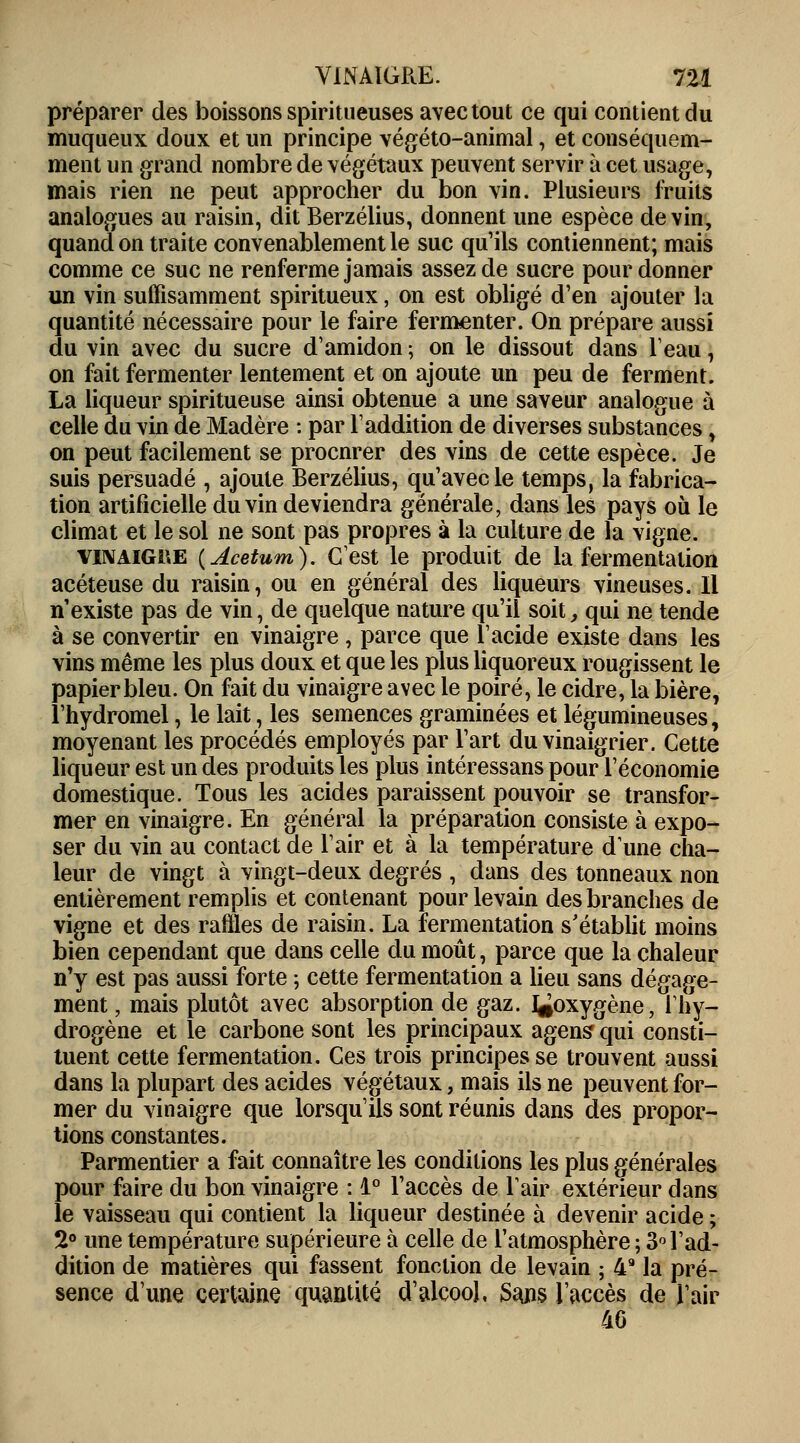 préparer des boissons spiritueuses avec tout ce qui contient du muqueux doux et un principe végéto-animal, et conséquem- ment un grand nombre de végétaux peuvent servir à cet usage, mais rien ne peut approcher du bon vin. Plusieurs fruits analogues au raisin, dit Berzélius, donnent une espèce devin, quand on traite convenablement le suc qu'ils contiennent; mais comme ce suc ne renferme jamais assez de sucre pour donner un vin suffisamment spiritueux, on est obligé d'en ajouter la quantité nécessaire pour le faire fermenter. On prépare aussi du vin avec du sucre d'amidon ; on le dissout dans leau, on fait fermenter lentement et on ajoute un peu de ferment. La liqueur spiritueuse ainsi obtenue a une saveur analogue à celle du vin de Madère : par l'addition de diverses substances, on peut facilement se procnrer des vins de cette espèce. Je suis persuadé , ajoute Berzélius, qu'avec le temps, la fabrica- tion artificielle du vin deviendra générale, dans les pays où le climat et le sol ne sont pas propres à la culture de la vigne. vinaigue (Acetum). C'est le produit de la fermentation acéteuse du raisin, ou en général des liqueurs vineuses. Il n'existe pas de vin, de quelque nature qu'il soit, qui ne tende à se convertir en vinaigre , parce que l'acide existe dans les vins même les plus doux et que les plus liquoreux rougissent le papier bleu. On fait du vinaigre avec le poiré, le cidre, la bière, l'hydromel, le lait, les semences graminées et légumineuses, moyenant les procédés employés par l'art du vinaigrier. Cette liqueur est un des produits les plus intéressans pour l'économie domestique. Tous les acides paraissent pouvoir se transfor- mer en vinaigre. En général la préparation consiste à expo- ser du vin au contact de l'air et à la température dune cha- leur de vingt à vingt-deux degrés , dans des tonneaux non entièrement remplis et contenant pour levain des branches de vigne et des railles de raisin. La fermentation s'établit moins bien cependant que dans celle du moût, parce que la chaleur n'y est pas aussi forte ; cette fermentation a lieu sans dégage- ment, mais plutôt avec absorption de gaz. l^oxygène, l'hy- drogène et le carbone sont les principaux agens qui consti- tuent cette fermentation. Ces trois principes se trouvent aussi dans la plupart des acides végétaux, mais ils ne peuvent for- mer du vinaigre que lorsqu'ils sont réunis dans des propor- tions constantes. Parmentier a fait connaître les conditions les plus générales pour faire du bon vinaigre : 1° l'accès de lair extérieur dans le vaisseau qui contient la liqueur destinée à devenir acide ; 2° une température supérieure à celle de l'atmosphère ; 3° l'ad- dition de matières qui fassent fonction de levain ; 49 la pré- sence d'une certaine quantité d'alcool, Sans l'accès de l'air 4G