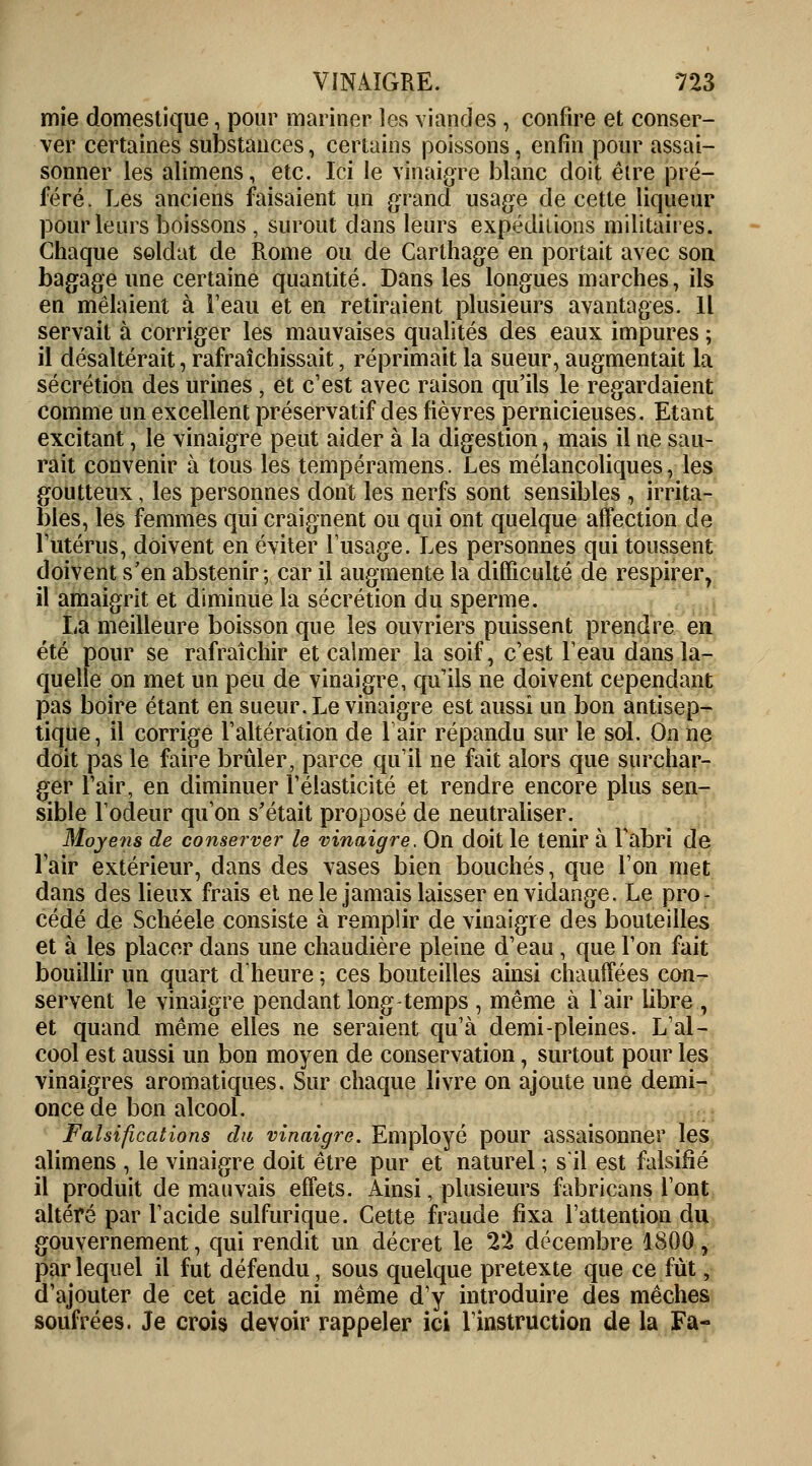 mie domestique, pour mariner les viandes , confire et conser- ver certaines substances, certains poissons, enfin pour assai- sonner les alimens, etc. Ici le vinaigre blanc doit être pré- féré. Les anciens faisaient un grand usage de cette liqueur pour leurs boissons , surout dans leurs expéditions militaires. Chaque soldat de Rome ou de Carlhage en portait avec son bagage une certaine quantité. Dans les longues marches, ils en mêlaient à l'eau et en retiraient plusieurs avantages. Il servait à corriger les mauvaises qualités des eaux impures ; il désaltérait, rafraîchissait, réprimait la sueur, augmentait la sécrétion des urines, et c'est avec raison qu'ils le regardaient comme un excellent préservatif des fièvres pernicieuses. Etant excitant, le vinaigre peut aider à la digestion, mais il ne sau- rait convenir à tous les tempéramens. Les mélancoliques, les goutteux , les personnes dont les nerfs sont sensibles , irrita- bles, les femmes qui craignent ou qui ont quelque affection de l'utérus, doivent en éviter l'usage. Les personnes qui toussent doivent s'en abstenir; car il augmente la difficulté de respirer, il amaigrit et diminue la sécrétion du sperme. La meilleure boisson que les ouvriers puissent prendre en été pour se rafraîchir et calmer la soif, c'est l'eau dans la- quelle on met un peu de vinaigre, qu'ils ne doivent cependant pas boire étant en sueur. Le vinaigre est aussi un bon antisep- tique, il corrige l'altération de l'air répandu sur le sol. On ne doit pas le faire brûler, parce qu'il ne fait alors que surchar- ger l'air, en diminuer l'élasticité et rendre encore plus sen- sible l'odeur qu'on s'était proposé de neutraliser. Moyens de conserver le vinaigre. On doit le tenir à l'abri de lair extérieur, dans des vases bien bouchés, que l'on met dans des lieux frais et ne le jamais laisser en vidange. Le pro- cédé de Schéele consiste à remplir de vinaigre des bouteilles et à les placer dans une chaudière pleine d'eau, que l'on fait bouillir un quart d'heure ; ces bouteilles ainsi chauffées con- servent le vinaigre pendant long temps , même à l'air libre , et quand même elles ne seraient qu'à demi-pleines. L'al- cool est aussi un bon moyen de conservation, surtout pour les vinaigres aromatiques. Sur chaque livre on ajoute une demi- once de bon alcool. Falsifications du vinaigre. Employé pour assaisonner les alimens , le vinaigre doit être pur et naturel ; s'il est falsifié il produit de mauvais effets. Ainsi, plusieurs fabricans l'ont altéré par l'acide sulfurique. Cette fraude fixa l'attention du gouvernement, qui rendit un décret le 22 décembre 1800 , par lequel il fut défendu, sous quelque prétexte que ce fut, d'ajouter de cet acide ni même d'y introduire des mèches soufrées. Je crois devoir rappeler ici l'instruction de la Fa-