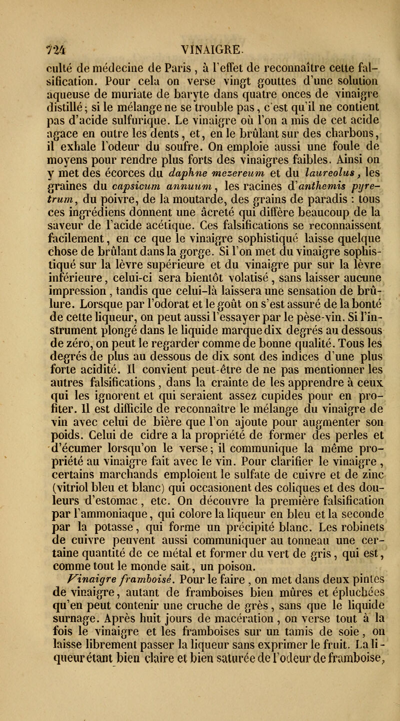 culte de médecine de Paris , à l'effet de reconnaître cette fal- sification. Pour cela on verse vingt gouttes d'une solution aqueuse de muriate de baryte dans quatre onces de vinaigre distillé ; si le mélange ne se trouble pas, c'est qu'il ne contient pas d'acide sulfurique. Le vinaigre où l'on a mis de cet acide agace en outre les dents, et, en le brûlant sur des charbons, il exhale l'odeur du soufre. On emploie aussi une foule de moyens pour rendre plus forts des vinaigres faibles. Ainsi on y met des écorces du daphne mezereum et du laureolus, les graines du capsicum annuum, les racines à'anthémis pyre- trum, du poivre, de la moutarde, des grains de paradis : tous ces ingrédiens donnent une âcreté qui diffère beaucoup de la saveur de l'acide acétique. Ces falsifications se reconnaissent facilement, en ce que le vinaigre sophistiqué laisse quelque chose de brûlant dans la gorge. Si l'on met du vinaigre sophis- tiqué sur la lèvre supérieure et du vinaigre pur sur la lèvre inférieure, celui-ci sera bientôt volatisé, sans laisser aucune impression , tandis que celui-là laissera une sensation de brû- lure. Lorsque par l'odorat et le goût on s'est assuré de la bonté de cette liqueur, on peut aussi l'essayer par le pèse-vin. Si l'in- strument plongé dans le liquide marque dix degrés au dessous de zéro, on peut le regarder comme de bonne qualité. Tous les degrés de plus au dessous de dix sont des indices d'une plus forte acidité. Il convient peut-être de ne pas mentionner les autres falsifications, dans la crainte de les apprendre à ceux qui les ignorent et qui seraient assez cupides pour en pro- fiter. 11 est difficile de reconnaître le mélange du vinaigre de vin avec celui de bière que l'on ajoute pour augmenter son poids. Celui de cidre a la propriété de former des perles et d'écumer lorsqu'on le verse; il communique la même pro- priété au vinaigre fait avec le vin. Pour clarifier le vinaigre , certains marchands emploient le sulfate de cuivre et de zinc (vitriol bleu et blanc) qui occasionent des coliques et des dou- leurs d'estomac, etc. On découvre la première falsification par l'ammoniaque, qui colore la liqueur en bleu et la seconde par la potasse, qui forme un précipité blanc. Les robinets de cuivre peuvent aussi communiquer au tonneau une cer- taine quantité de ce métal et former du vert de gris, qui est, comme tout le monde sait, un poison. Vinaigre framboise. Pour le faire , on met dans deux pinles de vinaigre, autant de framboises bien mûres et épluchées qu'en peut contenir une cruche de grès, sans que le liquide surnage. Après huit jours de macération , on verse tout à la fois le vinaigre et les framboises sur un tamis de soie, on laisse librement passer la liqueur sans exprimer le fruit. La li- queur étant bien claire et bien saturée de l'odeur de framboise,