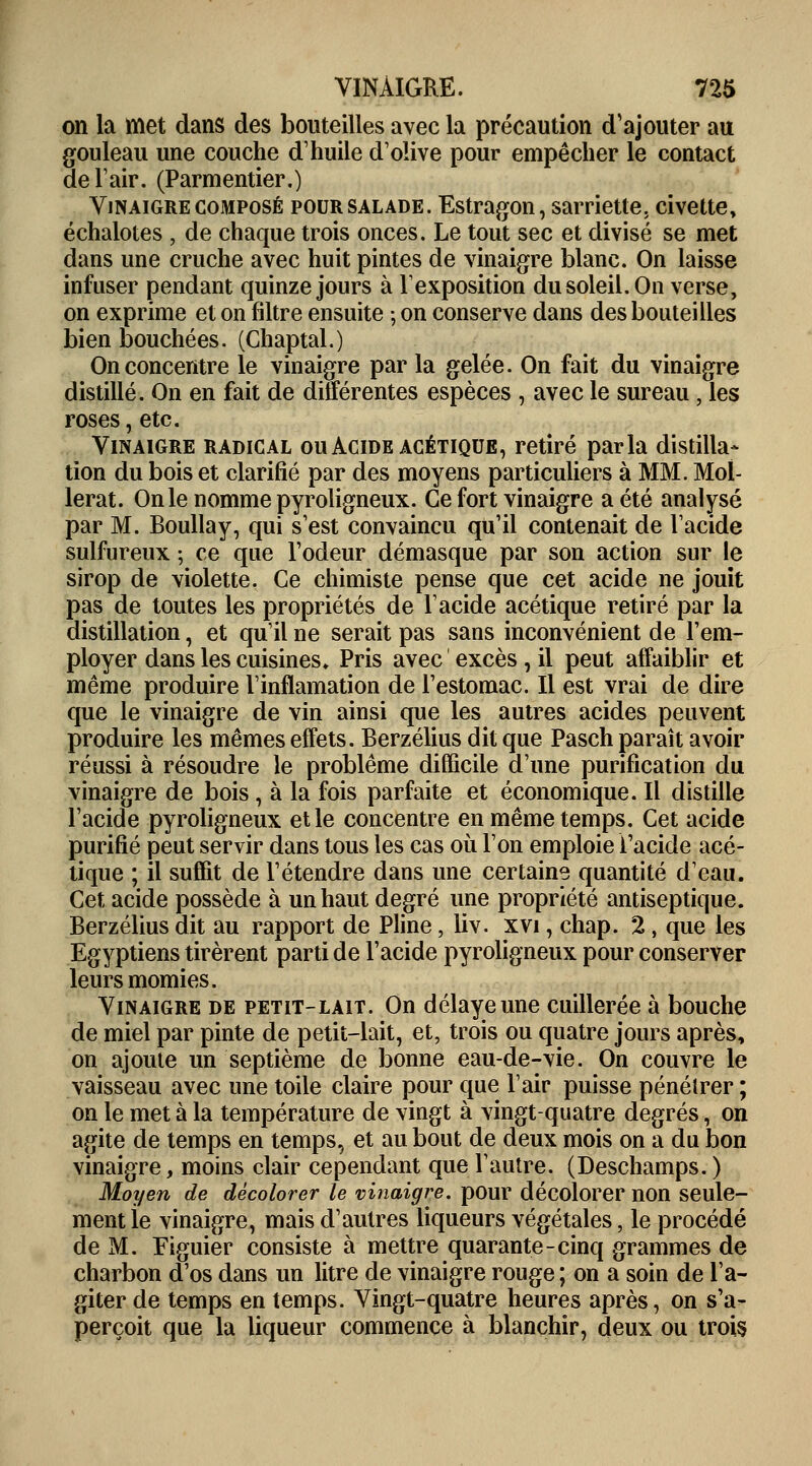 on la met dans des bouteilles avec la précaution d'ajouter au gouleau une couche d'huile d'olive pour empêcher le contact de l'air. (Parmentier.) Vinaigre composé pour salade. Estragon, sarriette, civette, échalotes , de chaque trois onces. Le tout sec et divisé se met dans une cruche avec huit pintes de vinaigre blanc. On laisse infuser pendant quinze jours à l'exposition du soleil. On verse, on exprime et on filtre ensuite ; on conserve dans des bouteilles bien bouchées. (Chaptal.) On concentre le vinaigre par la gelée. On fait du vinaigre distillé. On en fait de différentes espèces , avec le sureau, les roses, etc. Vinaigre radical ou Acide acétique, retiré parla distilla* tion du bois et clarifié par des moyens particuliers à MM. Mol- lerat. On le nomme pyroligneux. Ce fort vinaigre a été analysé par M. Boullay, qui s'est convaincu qu'il contenait de l'acide sulfureux ; ce que l'odeur démasque par son action sur le sirop de violette. Ce chimiste pense que cet acide ne jouit pas de toutes les propriétés de l'acide acétique retiré par la distillation, et qu'il ne serait pas sans inconvénient de l'em- ployer dans les cuisines» Pris avec excès, il peut affaiblir et même produire l'inflamation de l'estomac. Il est vrai de dire que le vinaigre de vin ainsi que les autres acides peuvent produire les mêmes effets. Berzélius dit que Pasch paraît avoir réussi à résoudre le problême difficile d'une purification du vinaigre de bois, à la fois parfaite et économique. Il distille l'acide pyroligneux et le concentre en même temps. Cet acide purifié peut servir dans tous les cas où l'on emploie l'acide acé- tique ; il suffit de l'étendre dans une certaine quantité d'eau. Cet acide possède à un haut degré une propriété antiseptique. Berzélius dit au rapport de Pline, liv. xvi, chap. 2, que les Egyptiens tirèrent parti de l'acide pyroligneux pour conserver leurs momies. Vinaigre de petit-lait. On délaye une cuillerée à bouche de miel par pinte de petit-lait, et, trois ou quatre jours après, on ajoute un septième de bonne eau-de-vie. On couvre le vaisseau avec une toile claire pour que l'air puisse pénétrer ; on le met à la température de vingt à vingt-quatre degrés, on agite de temps en temps, et au bout de deux mois on a du bon vinaigre, moins clair cependant que l'autre. (Deschamps. ) Moyen de décolorer le vinaigre, pour décolorer non seule- ment le vinaigre, mais d'autres liqueurs végétales, le procédé de M. Figuier consiste à mettre quarante-cinq grammes de charbon d'os dans un litre de vinaigre rouge ; on a soin de l'a- giter de temps en temps. Vingt-quatre heures après, on s'a- perçoit que la liqueur commence à blanchir, deux ou trois