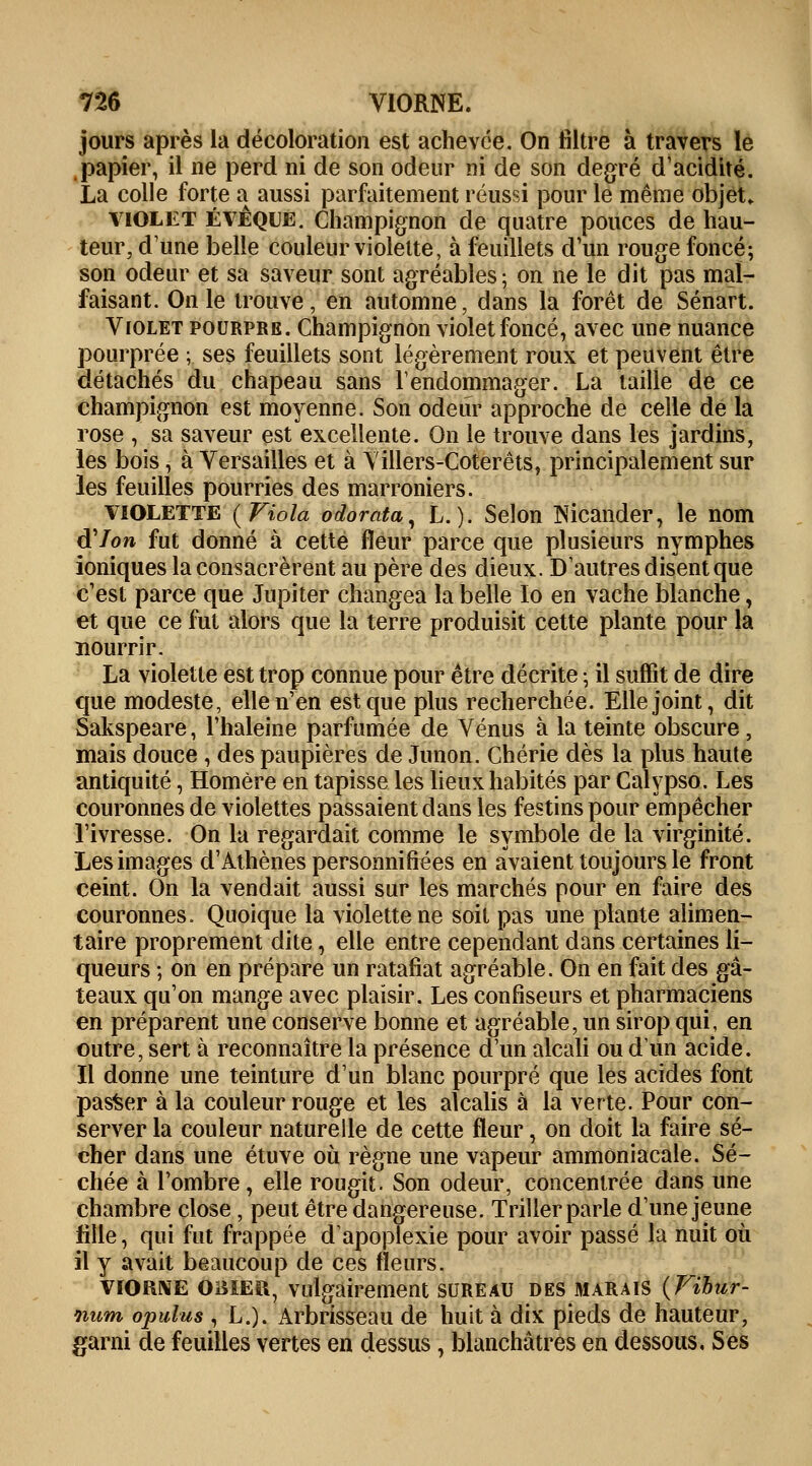 jours après la décoloration est achevée. On filtre à travers le papier, il ne perd ni de son odeur ni de son degré d'acidité. La colle forte a aussi parfaitement réussi pour le même objet» violet èvêque. Champignon de quatre pouces de hau- teur, dune belle couleur violette, à feuillets d'un rouge foncé; son odeur et sa saveur sont agréables; on ne le dit pas mal- faisant. On le trouve, en automne, dans la forêt de Sénart. Violet pourpre. Champignon violet foncé, avec une nuance pourprée ; ses feuillets sont légèrement roux et peuvent être détachés du chapeau sans l'endommager. La taille de ce champignon est moyenne. Son odeur approche de celle de la rose , sa saveur est excellente. On le trouve dans les jardins, les bois, à Versailles et à Villers-Coterêts, principalement sur les feuilles pourries des marroniers. violette {Viola odorata, L.). Selon Nicander, le nom à'Ion fut donné à cette fleur parce que plusieurs nymphes ioniques la consacrèrent au père des dieux. D'autres disent que c'est parce que Jupiter changea la belle Io en vache blanche, et que ce fut alors que la terre produisit cette plante pour la nourrir. La violette est trop connue pour être décrite ; il suffit de dire que modeste, elle n'en est que plus recherchée. Elle joint, dit Sakspeare, l'haleine parfumée de Vénus à la teinte obscure, mais douce , des paupières de Junon. Chérie dès la plus haute antiquité, Homère en tapisse les lieux habités par Calypso. Les couronnes de violettes passaient dans les festins pour empêcher l'ivresse. On la regardait comme le symbole de la virginité. Les images d'Athènes personnifiées en avaient toujours le front ceint. On la vendait aussi sur les marchés pour en faire des couronnes. Quoique la violette ne soit pas une plante alimen- taire proprement dite, elle entre cependant dans certaines li- queurs ; on en prépare un ratafiat agréable. On en fait des gâ- teaux qu'on mange avec plaisir. Les confiseurs et pharmaciens en préparent une conserve bonne et agréable, un sirop qui, en outre, sert à reconnaître la présence d'un alcali ou d'un acide. Il donne une teinture d'un blanc pourpré que les acides font passer à la couleur rouge et les alcalis à la verte. Pour con- server la couleur naturelle de cette fleur, on doit la faire sé- cher dans une étuve où règne une vapeur ammoniacale. Sé- chée à l'ombre , elle rougit. Son odeur, concentrée dans une chambre close , peut être dangereuse. Triller parle d'une jeune fille, qui fut frappée d'apoplexie pour avoir passé la nuit où il y avait beaucoup de ces fleurs. viorne OBIER, vulgairement sureau des marais (Fibur- num opulus , L.). Arbrisseau de huit à dix pieds de hauteur, garni de feuilles vertes en dessus, blanchâtres en dessous, Ses