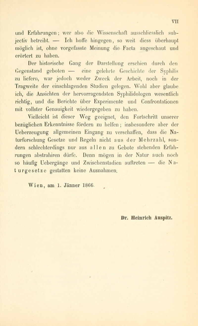 und Erfahrungen; wer also die Wissenschaft ausschliesslich sub- jectiv betreibt. — Ich hoffe hingegen, so weit diess überhaupt möglich ist, ohne vorgefasste Meinung die Facta angeschaut und erörtert zu haben. Der historische Gang der Darstellung erschien durch den Gegenstand geboten — eine gelehrte Geschichte der Syphilis zu Hefern, war jedoch weder Zweck der Arbeit, noch in der Tragweite der einschlagenden Studien gelegen. Wohl aber glaube ich, die Ansichten der hervorragendsten Syphilidologen wesentlich richtig, und die Berichte über Experimente und Gonfrontationen mit vollster Genauigkeit wiedergegeben zu haben. Vielleicht ist dieser Weg geeignet, den Fortschritt unserer bezüghchen Erkenntnisse fördern zu helfen; insbesondere aber der Ueberzeugung allgemeinen Eingang zu verschaffen, dass die Na- turforschung Gesetze und Regeln nicht aus der Mehrzahl, son- dern schlechterdings nur aus allen zu Gebote stehenden Erfah- rungen abstrahiren dürfe. Denn mögen in der Natur auch noch so häufig Uebergänge und Zwischenstadien auftreten — die Na- turgesetze gestatten keine Ausnahmen. Wien, am 1. Jänner 1866. Dr. Heinrich Auspitz.