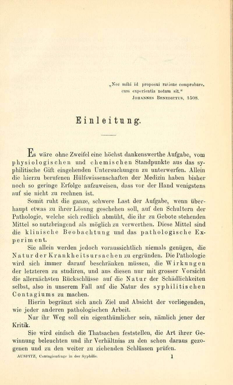 ,Nec mihi id proposui rauone comprobare, cum experientia notum sit. Johannes Benedictus, 1508. Einleitung. üis wäre ohne Zweifel eine höchst dankenswerthe Aufgabe, vom physiologischen und chemischen Standpunkte aus das sy- philitische Gift eingehenden Untersuchungen zu unterwerfen. Allein die hierzu berufenen Hülfswissenschaften der Medizin haben bisher noch so geringe Erfolge aufzuweisen, dass vor der Hand wenigstens auf sie nicht zu rechnen ist. Somit ruht die ganze, schwere Last der Aufgabe, wenn über- haupt etwas zu ihrer Lösung geschehen soll, auf den Schultern der Pathologie, welche sich redlich abmüht, die ihr zu Gebote stehenden Mittel so nutzbringend als möglich zu verwerthen. Diese Mittel sind die klinische Beobachtung und das pathologische Ex- periment. Sie allein werden jedoch voraussichtlich niemals genügen, die Natur der Krankheitsursachen zu ergründen. Die Pathologie wird sich immer darauf beschränken müssen, die Wirkungen der letzteren zu studiren, und aus diesen nur mit grosser Vorsicht die allernächsten Rückschlüsse auf die Natur der Schädlichkeiten selbst, also in unserem Fall auf die Natur des syphilitischen Contagiums zu machen. Hierin begränzt sich auch Ziel und Absicht der vorliegenden, wie jeder anderen pathologischen Arbeit. Nur ihr Weg soll ein eigenthümlicher sein, nämlich jener der Kritik. Sie wird einfach die Thatsachen feststellen, die Art ihrer Ge- winnung beleuchten und ihr Yerhältniss zu den schon daraus gezo- genen und zu den weiter zu ziehenden Schlüssen prüfen. AUSPITZ, Contagienfrago in der Syphilis, 1