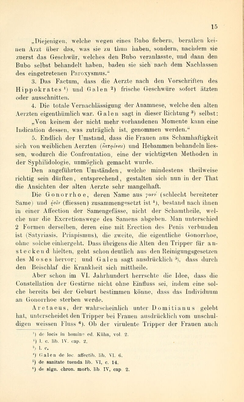 „Diejenigen, welche wegen eines Bubo fiebern, beratlien kei- nen Arzt über das, was sie zu tliun liaben, sondern, naciidem sie zuerst das Geschwür, welches den Bnbo veranlasste, imd dann den Bubo selbst behandelt haben, baden sie sich nach dem Nachlassen des eingetretenen Paroxysmus. 3. Das Factum, dass die Aerzte nach den Vorschriften des Hippokrates ^) und Galen 2) frische Geschwüre sofort ätzten oder ausschnitten. 4. Die totale Vernachlässigung der Anamnese, welche den alten Aerzten eigenthümlich war. Galen sagt in dieser Richtung ^) selbst: „Von keinem der nicht mehr vorhandenen Momente kann eine Indication dessen, was zuträglich ist, genommen werden. 5. Endlich der Umstand, dass die Frauen aus Schamhaftigkeit sich von weiblichen Aerzten (iatoirai) und Hebammen behandeln Hes- sen, wodurch die Confrontation, eine der wichtigsten Methoden in der Syphilidologie, unmöglich gemacht wurde. Den angeführten Umständen, welche mindestens theilweise richtig sein dürften, entsprechend, gestalten sich nun in der That die Ansichten der alten Aerzte sehr mangelhaft. Die Gonorrhoe, deren Name aus yorr' (schlecht bereiteter Same) und ösir (fliessen) zusammengesetzt ist ^), bestand nach ihnen in einer Affection der Samengefässe, nicht der Schamtheile, wel- che nur die Excretionswege des Samens abgeben. Man unterschied 2 Formen derselben, deren eine mit Erection des Penis verbunden ist (Satyriasis. Priapismus), die zweite, die eigentliche Gonorrhoe, ohne solche einhergeht. Dass übrigens die Alten den Tripper für an- steckend hielten, geht schon deutlich aus den Reinigungsgesetzen des Moses hervor; und Galen sagt ausdrücklich^), dass durch den Beischlaf die Krankheit sich mittheile. Aber schon im VI. Jahrhundert herrschte die Idee, dass die Constellation der Gestirne nicht ohne Einfluss sei, indem eine sol- che bereits bei der Geburt bestimmen könne, dass das Individuum an Gonorrhoe sterben werde. Aretaeus, der wahrscheinlich unter Domitianus gelebt hat, unterscheidet den Tripper bei Frauen ausdrücklich vom unschul- digen weissen Fluss ®). Ob der virulente Tripper der Frauen auch ') de locis in homin? ed. Kühn, vol. 2. *) 1. c. üb. IV. cap. 2. \i 1. c. ') Calen de loc afifectib. lib. VI. 6. ^) de sanitate tuenda lib. VI, c. 14. '^) de sign, chron. morb. lib. IV, cap. 2.