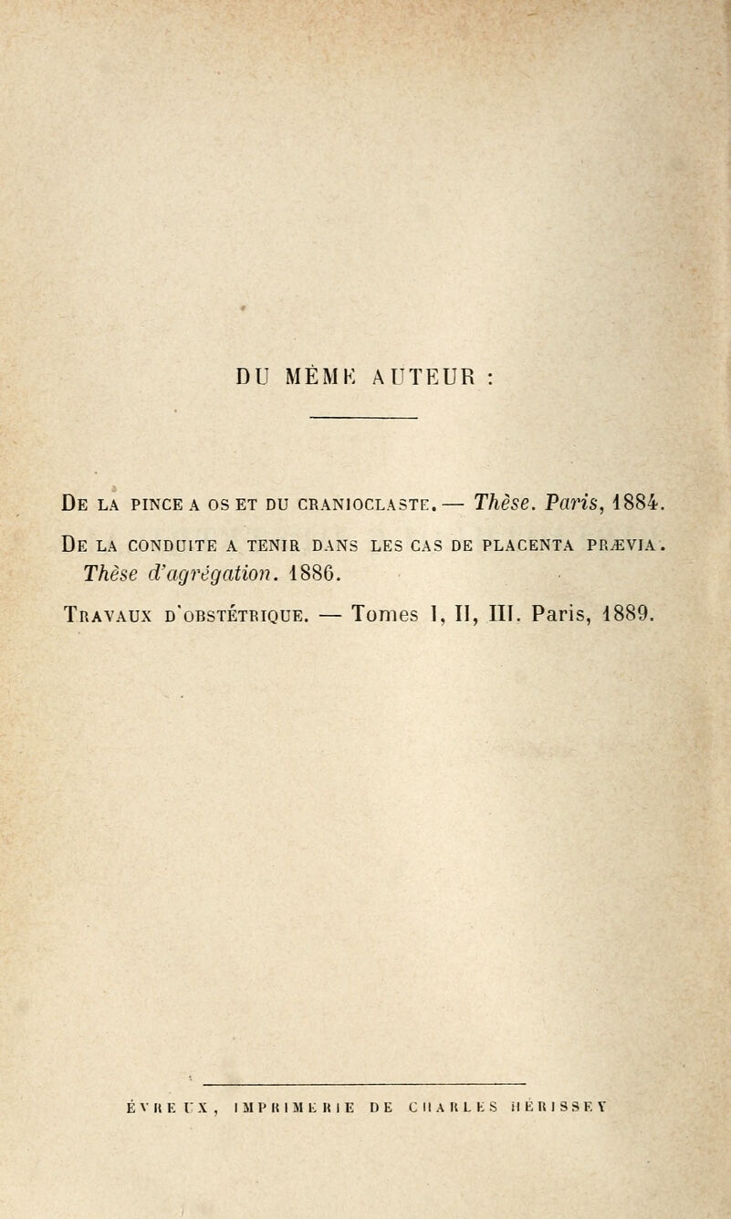 DU MÈMK AUTEUR : De la pince a os et du cranioclaste.— Thèse. Paris, 1884. De la conduite a tenir dans les cas de placenta PRiEVIA. Thèse d'agrégation. 1886. Travaux d'obstétrique. — Tomes I, II, III. Paris, 1889. ÉVUErX, IMPKIMliniE DE CHAULES il En ISSEY