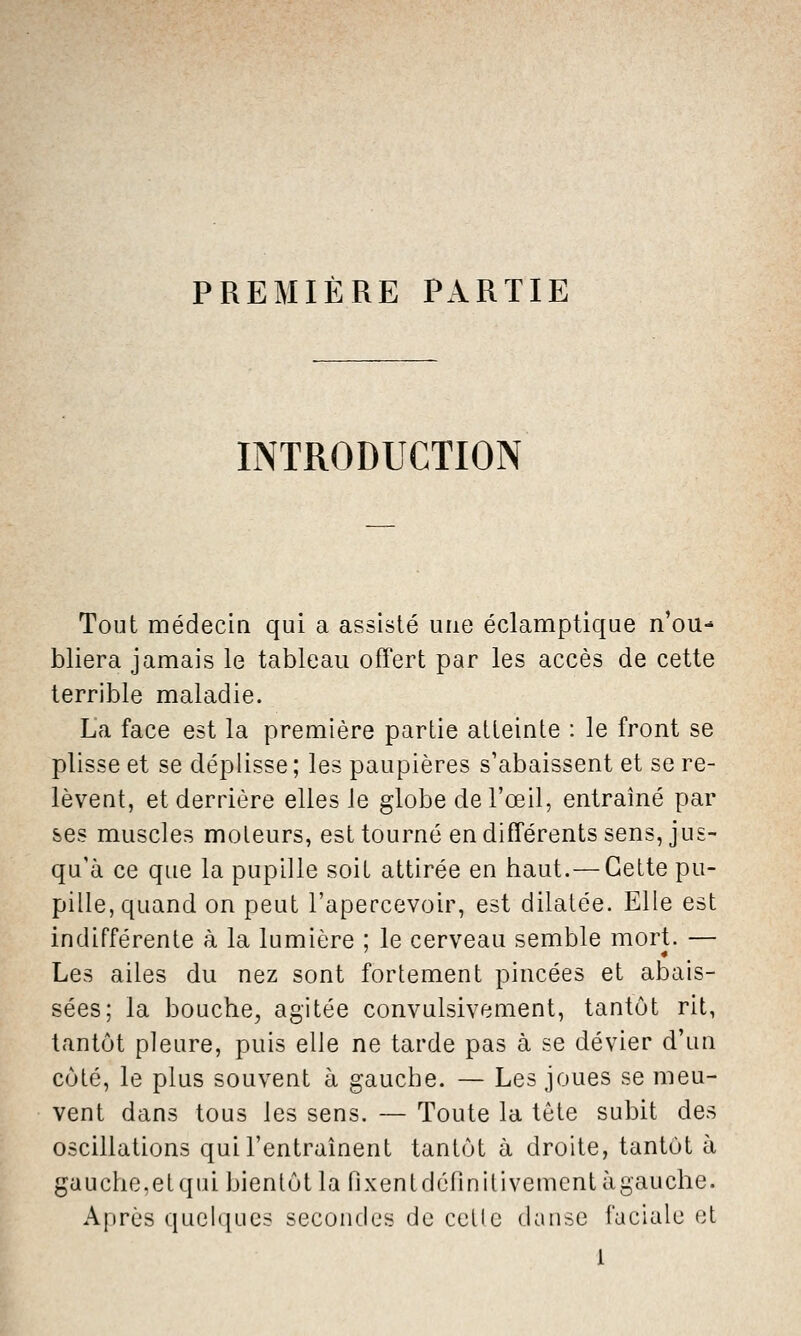 PREMIÈRE PARTIE INTRODUCTION Tout médecia qui a assisté une éclamptique n'ou-* bliera jamais le tableau offert par les accès de cette terrible maladie. La face est la première partie atteinte : le front se plisse et se déplisse ; les paupières s'abaissent et se re- lèvent, et derrière elles le globe de l'œil, entraîné par ses muscles moteurs, est tourné en différents sens, jus- qu'à ce que la pupille soit attirée en haut.— Celte pu- pille, quand on peut l'apercevoir, est dilatée. Elle est indifférente à la lumière ; le cerveau semble mort. — Les ailes du nez sont fortement pincées et abais- sées; la bouche, agitée convulsivement, tantôt rit, tantôt pleure, puis elle ne tarde pas à se dévier d'un côté, le plus souvent à gauche. — Les joues se meu- vent dans tous les sens. — Toute la tête subit des oscillations qui l'entraînent tantôt à droite, tantôt à gauche,etqui bientôt la fixentdéfinitivementàgauche. Après quelques secondes de celle danse faciale et