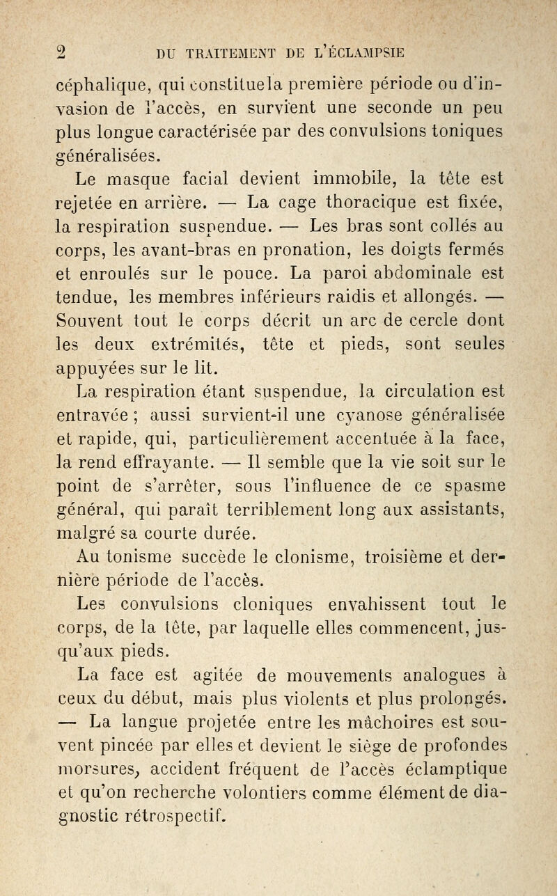 céphalique, qui constituela première période ou d'in- vasion de l'accès, en survient une seconde un peu plus longue caractérisée par des convulsions toniques généralisées. Le masque facial devient immobile, la tête est rejetée en arrière. — La cage thoracique est fixée, la respiration suspendue. — Les bras sont collés au corps, les avant-bras en pronation, les doigts fermés et enroulés sur le pouce. La paroi abdomiuale est tendue, les membres inférieurs raidis et allongés. — Souvent tout le corps décrit un arc de cercle dont les deux extrémités, tête et pieds, sont seules appuyées sur le lit. La respiration étant suspendue, la circulation est entravée ; aussi survient-il une cyanose généralisée et rapide, qui, particulièrement accentuée à la face, la rend effrayante. — Il semble que la vie soit sur le point de s'arrêter, sous Tinfluence de ce spasme général, qui paraît terriblement long aux assistants, malgré sa courte durée. Au tonisme succède le clonisme, troisième et der- nière période de Taccès. Les convulsions cloniques envahissent tout le corps, de la tête, par laquelle elles commencent, jus- qu'aux pieds. La face est agitée de mouvements analogues à ceux du début, mais plus violents et plus prolongés. — La langue projetée entre les mâchoires est sou- vent pincée par elles et devient le siège de profondes morsures^ accident fréquent de l'accès éclamptique et qu'on recherche volontiers comme élément de dia- gnostic rétrospectif.