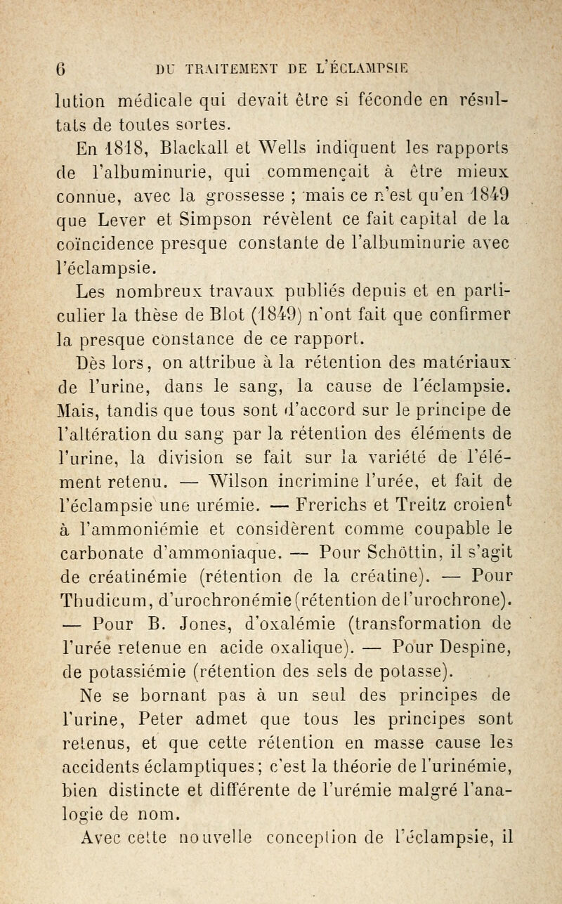 lution médicale qui devait ôLre si féconde en résul- tais de toutes sortes. En 1818, Blackall et Wells indiquent les rapports de l'albuminurie, qui commençait à être mieux connue, avec la grossesse ; mais ce n'est qu'en 1849 que Lever et Simpson révèlent ce fait capital de la coïncidence presque constante de l'albuminurie avec l'éclampsie. Les nombreux travaux publiés depuis et en parti- culier la thèse de Biot (1849) n'ont fait que confirmer la presque constance de ce rapport. Dès lors, on attribue à la rétention des matériaux de l'urine, dans le sang, la cause de Téclampsie. Mais, tandis que tous sont d'accord sur le principe de l'altération du sang par la rétention des éléments de l'urine, la division se fait sur la variété de l'élé- ment retenu. — Wilson incrimine l'urée, et fait de l'éclampsie une urémie. — Frerichs et Treitz croient à l'ammoniémie et considèrent comme coupable le carbonate d'ammoniaque. — Pour Schôttin, il s'agit de créatinémie (rétention de la créatine). — Pour Thudicum, d'urochronémie(rétentiondel'urochrone). — Pour B. Jones, d'oxalémie (transformation de l'urée retenue en acide oxalique). — Pour Despine, de potassiémie (rétention des sels de potasse). Ne se bornant pas à un seul des principes de l'urine. Peter admet que tous les principes sont retenus, et que cette rétention en masse cause les accidents éclamptiques; c'est la théorie de l'urinémie, bien distincte et différente de l'urémie malgré l'ana- logie de nom. Avec celte nouvelle conccplion de l'éclampsie, il