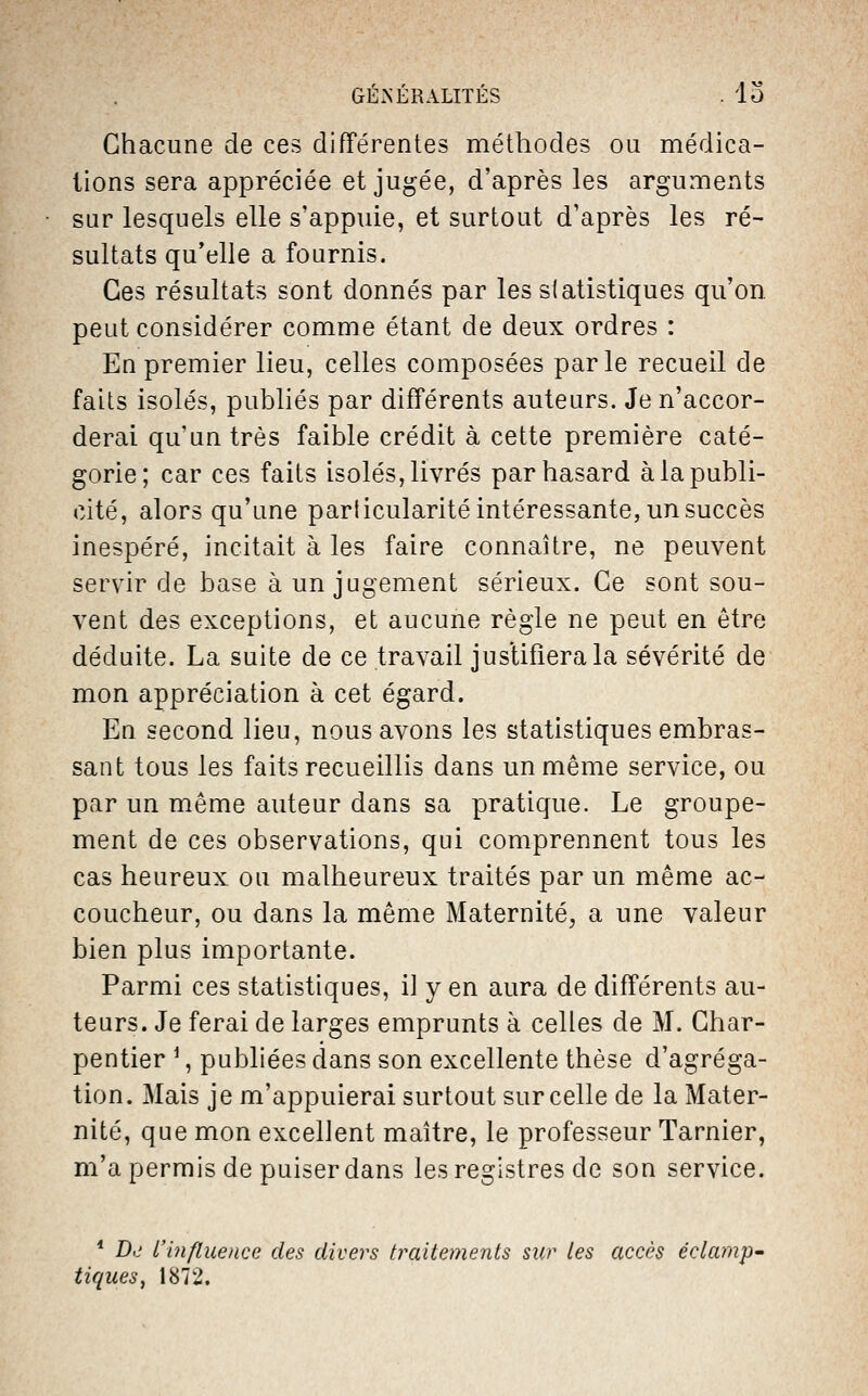 GÉxNÉRALITÉS . lo Chacune de ces différentes méthodes ou médica- tions sera appréciée et jugée, d'après les arguments sur lesquels elle s'appuie, et surtout d'après les ré- sultats qu'elle a fournis. Ces résultats sont donnés par les statistiques qu'on peut considérer comme étant de deux ordres : En premier lieu, celles composées parle recueil de faits isolés, publiés par différents auteurs. Je n'accor- derai qu'un très faible crédit à cette première caté- gorie; car ces faits isolés, livrés par hasard à la publi- cité, alors qu'une particularité intéressante, un succès inespéré, incitait à les faire connaître, ne peuvent servir de base à un jugement sérieux. Ce sont sou- vent des exceptions, et aucune règle ne peut en être déduite. La suite de ce travail justifiera la sévérité de mon appréciation à cet égard. En second lieu, nous avons les statistiques embras- sant tous les faits recueillis dans un même service, ou par un même auteur dans sa pratique. Le groupe- ment de ces observations, qui comprennent tous les cas heureux ou malheureux traités par un même ac- coucheur, ou dans la même Maternité, a une valeur bien plus importante. Parmi ces statistiques, il y en aura de différents au- teurs. Je ferai de larges emprunts à celles de M. Char- pentier ^, publiées dans son excellente thèse d'agréga- tion. Mais je m'appuierai surtout sur celle de la Mater- nité, que mon excellent maître, le professeur Tarnier, m'a permis de puiser dans les registres de son service. * D<j L'influence des divers traitements sur les accès éclarnp- tiques, 1872.