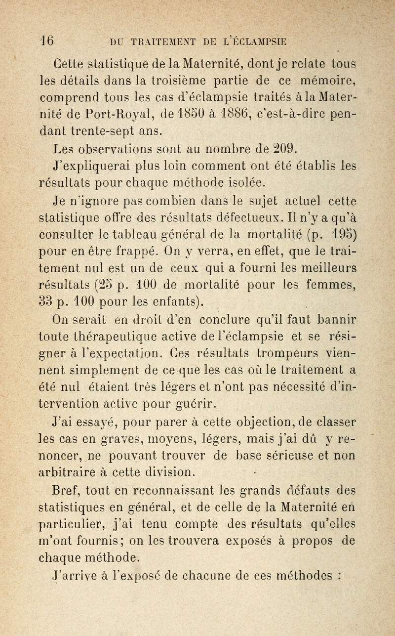 Cette statistique de la Maternité, dont je relate tous les détails dans la troisième partie de ce mémoire, comprend tous les cas d'éclampsie traités à la Mater- nité de Port-Royal, de 1850 à 1886, c'est-à-dire pen- dant trente-sept ans. Les observations sont au nombre de 209. J'expliquerai plus loin comment ont été établis les résultats pour chaque méthode isolée. Je n'ignore pas combien dans le sujet actuel cette statistique offre des résultats défectueux. Il n'y a qu'à consulter le tableau général de la mortalité (p. iOo) pour en être frappé. On y verra, en effet, que le trai- tement nul est un de ceux qui a fourni les meilleurs résultats (25 p. 100 de mortalité pour les femmes, 33 p. 100 pour les enfants). On serait en droit d'en conclure qu'il faut bannir toute thérapeutique active de l'éclampsie et se rési- gner à l'expectation. Ces résultats trompeurs vien- nent simplement de ce que les cas oiile traitement a été nul étaient très légers et n'ont pas nécessité d'in- tervention active pour guérir. J'ai essayé, pour parer à cette objection, de classer les cas en graves, moyens, légers, mais j'ai dû y re- noncer, ne pouvant trouver de base sérieuse et non arbitraire à cette division. Bref, tout en reconnaissant les grands défauts des statistiques en général, et de celle de la Maternité en particulier, j'ai tenu compte des résultats qu'elles m*ont fournis ; on les trouvera exposés à propos de chaque méthode. J'arrive à l'exposé de chacune de ces méthodes :