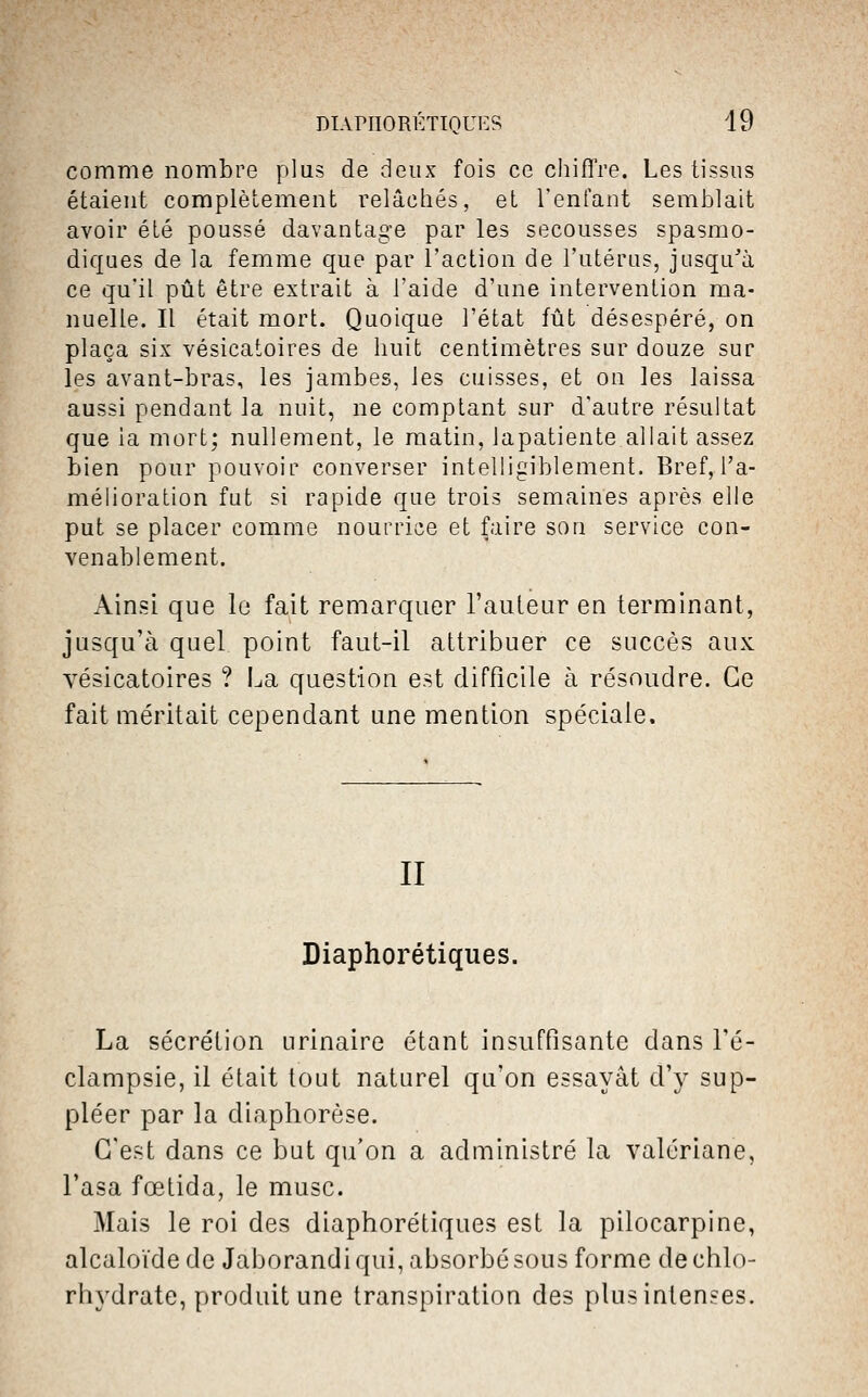 comme nombre plus de deux fois ce chifîVe. Les tissus étaient complètement relâchés, et l'enfant semblait avoir été poussé davantage par les secousses spasmo- diques de la femme que par l'action de l'utérus, jusqu'à ce qu'il pût être extrait à l'aide d'une intervention ma- nuelle. Il était mort. Quoique l'état fût désespéré, on plaça six vésicatoires de huit centimètres sur douze sur les avant-bras, les jambes, les cuisses, et on les laissa aussi pendant la nuit, ne comptant sur d'autre résultat que ia mort; nullement, le matin, lapatiente allait assez bien pour pouvoir converser intelligiblement. Bref, l'a- mélioration fut si rapide que trois semaines après elle put se placer comme nourrice et faire son service con- venablement. Ainsi que le fait remarquer l'auteur en terminant, jusqu'à quel point faut-il attribuer ce succès aux vésicatoires ? i^a question est difficile à résoudre. Ce fait méritait cependant une mention spéciale. II Diaphorétiques. La sécrétion urinaire étant insuffisante dans l'é- clampsie, il était tout naturel qu'on essayât d'y sup- pléer par la diaphorèse. C'est dans ce but qu'on a administré la valériane, Fasa fœtida, le musc. Mais le roi des diaphorétiques est la pilocarpine, alcaloïde de Jaborandi qui, absorbé sous forme de chlo- rhydrate, produit une transpiration des plus intenses.