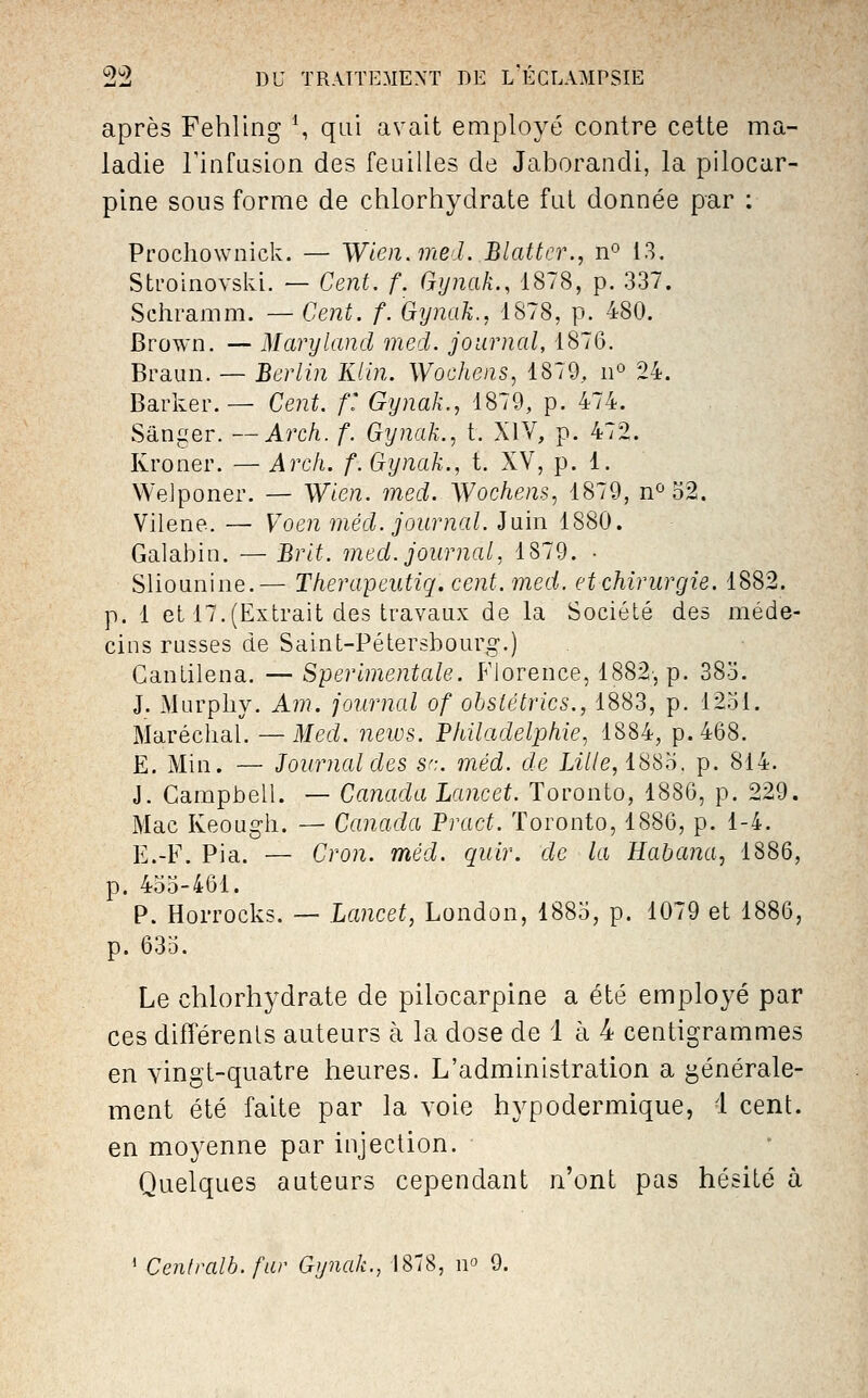 après Fehling \ qui avait employé contre cette ma- ladie rinfQsion des feuilles de Jaborandi, la pilocar- pine sous forme de chlorhydrate fut donnée par ; Prochownick. — Wien. med. Blattcr., n*^ 13. Sti'oinovski. — Cent. f. Gynak., 1878, p. 337. Schramm. — Cent. f. Gynak., 1878, p. 480. Brown. — Maryland med. journal, 1876. Braun. — Berlin Kiin. Wochens, 1879, ii» 24. Barker.— Cent, f' Gynak., 1879, p. 474. Sâniier. —Arch. f. Gynak.., t. XIV, p. 472. Kroner. — Arch. f. Gynak., t. XV, p. 1. VVeJponer. — Wien. med. Wochem, 1879, n<^ 52. Vilene. — Voen méd. journal. Juin 1880. Galabiu. — Brlt. med. journal, 1879. • Sliounine.— Therapeutiq. cent. med. et chirurgie. 1882. p. 1 et 17.(Extrait des travaux de la Société des méde- cins russes de Saint-Pétershouro-.) Gantilena. —Sperlmentale. Florence, 1882, p. 38o. J. Murphy. Am. journal of ohsiétrlcs., 1883, p. 1251. Maréchal. — Med. news. 'Philadelphie, 1884, p. 468. E. Min. — Journal des S':. méd. de Lille, iSS'â, p. 814. J. Campbell. — Canada Lancet. Toronto, 1886, p. 229. Mac Keough. — Canada Pract. Toronto, 1886, p. 1-4. E.-F. Pia. — Cron. méd. quir. de la Habana, 1886, p. 455-461. P. Horrocks. — Lancet, London, 1885, p. 1079 et 1886, p. 635. Le chlorhydrate de pilocarpine a été employé par ces différents auteurs à la dose de 1 à 4 centigrammes en vingt-quatre heures. L'administration a générale- ment été faite par la voie hypodermique, 1 cent. en moyenne par injection. Quelques auteurs cependant n'ont pas hésité à