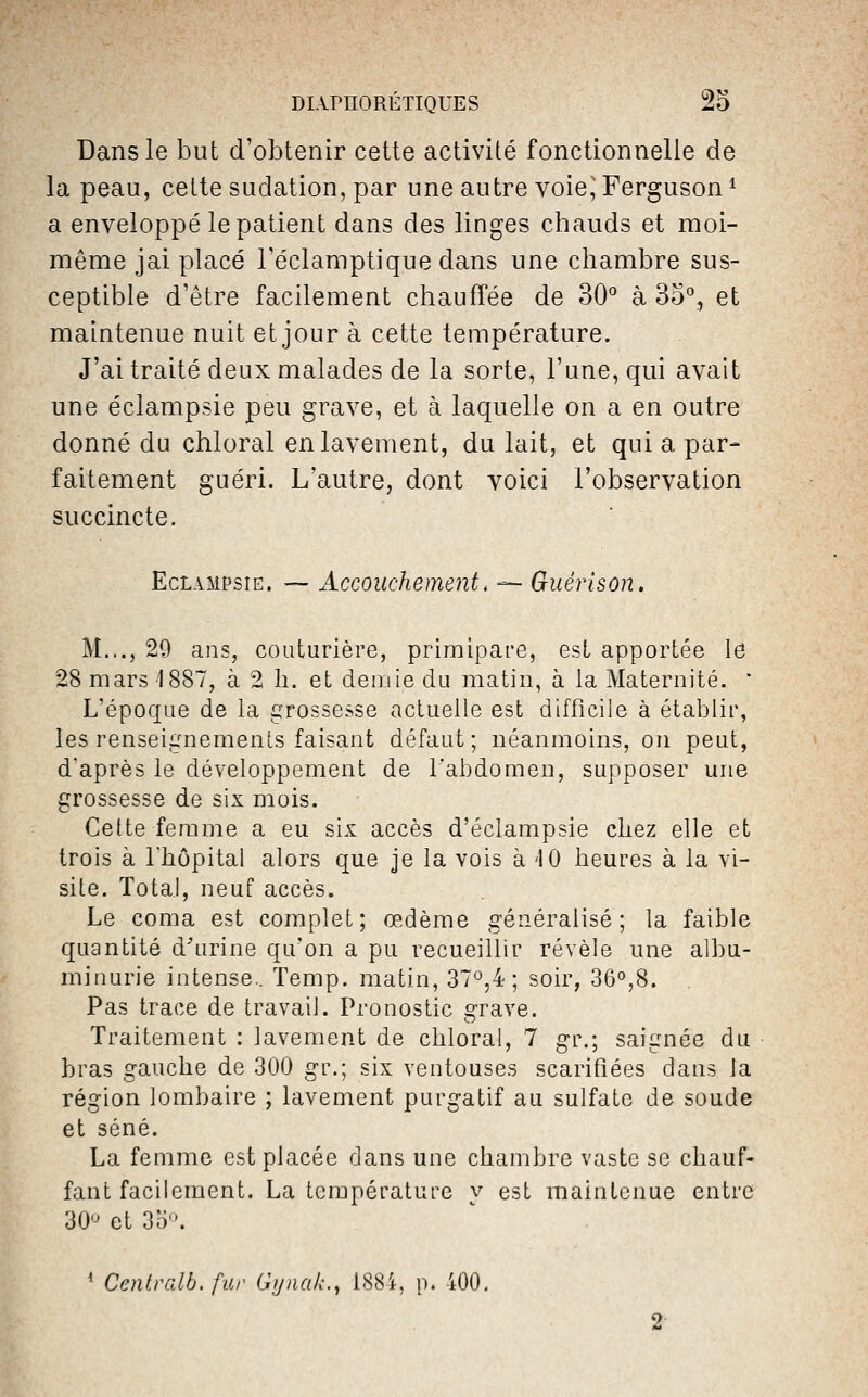 Dans le but d'obtenir cette activité fonctionnelle de la peau, cette sudation, par une autre voie^ Ferguson ^ a enveloppé le patient dans des linges chauds et moi- même jai placé l'éclamptique dans une chambre sus- ceptible d'être facilement chauffée de 30° à 3o°, et maintenue nuit et jour à cette température. J'ai traité deux malades de la sorte, l'une, qui avait une éclampsie peu grave, et à laquelle on a en outre donné du chloral en lavement, du lait, et qui a par- faitement guéri. L'autre, dont voici l'observation succincte. Eclampsie. -— Accouchement. — Guérîson. M..., 29 ans, couturière, primipare, est apportée le 28 mars 1887, à 2 h. et demie du matin, à la Maternité. ' L'époque de la grossesse actuelle est difficile à établir, les renseignements faisant défaut; néanmoins, on peut, d'après le développement de l'abdomen, supposer une grossesse de six mois. Cette femme a eu six accès d'éclampsie chez elle et trois à l'hôpital alors que je la vois à 4 0 heures à la vi- site. Total, neuf accès. Le coma est complet; œdème généralisé; la faible quantité d'urine qu'on a pu recueillir révèle une albu- minurie intense.. Temp. matin, 37°,4 ; soir, 36°,8. Pas trace de travail. Pronostic grave. Traitement : lavement de chloral, 7 gr.; saignée du bras gauche de 300 gr.; six ventouses scarifiées dans la région lombaire ; lavement purgatif au sulfate de soude et séné. La femme est placée dans une chambre vaste se chauf- fant facilement. La température y est maintenue entre 30'^ et 3o. ' Centralb. fur Gijnak., 1884, p. 400,