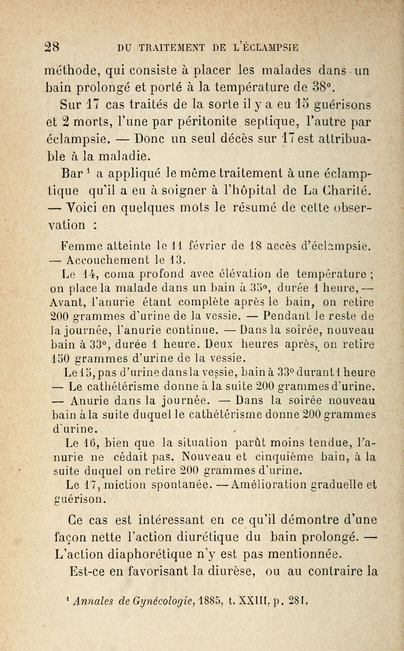 méthode, qui consiste à placer les malades dans-un bain prolongé et porté à la température de dS°. Sur 17 cas traités de la sorte il y a eu 15 guérisons et 2 morts, l'une par péritonite septique, l'autre par éclampsie. — Donc un seul décès sur 17 est attribua- ble à la maladie. Bar ^ a appliqué le même traitement aune éclamp- tique qu'il a eu à soigner à l'hôpital de La Charité. — Voici en quelques mots le résumé de cette obser- vation : Femme atteinte le 11 février de 18 accès d'éclampsie. — Accouchement le 13. Le 14, coma profond avec élévation de température ; on place la malade dans un bain à 35, durée 1 heure,— Avant, l'anurie étant complète après le bain, ou retire 200 grammes d'urine de la vessie. — Pendant ie reste de la journée, Tanurie continue. — Dans la soirée, nouveau bain à 33°, durée 1 heure. Deux heures après, on retire 150 grammes d'urine de la vessie. Lel5,pas d'urinedansla vessie, bainà 33°durant 1 heure — Le cathétérisme donne à la suite 200 grammes d'urine. — Anurie dans la journée. — Dans la soirée nouveau hain àla suite duquel le cathétérisme donne 200 grammes d'urine. Le 16, bien que la situation parût moins tendue, l'a- nurie ne cédait pas. Nouveau et cinquième bain, à la suite duquel on retire 200 grammes d'urine. Le 17, miction spontanée. —Amélioration graduelle et guérison. Ce cas est intéressant en ce qu'il démontre d'une façon nette l'action diurétique du bain prolongé. — L'action diaphorétique n'y est pas mentionnée. Est-ce en favorisant la diurèse, ou au contraire la ^ Annales de Gynécologie, 1885, t. XXIII. p. 281,